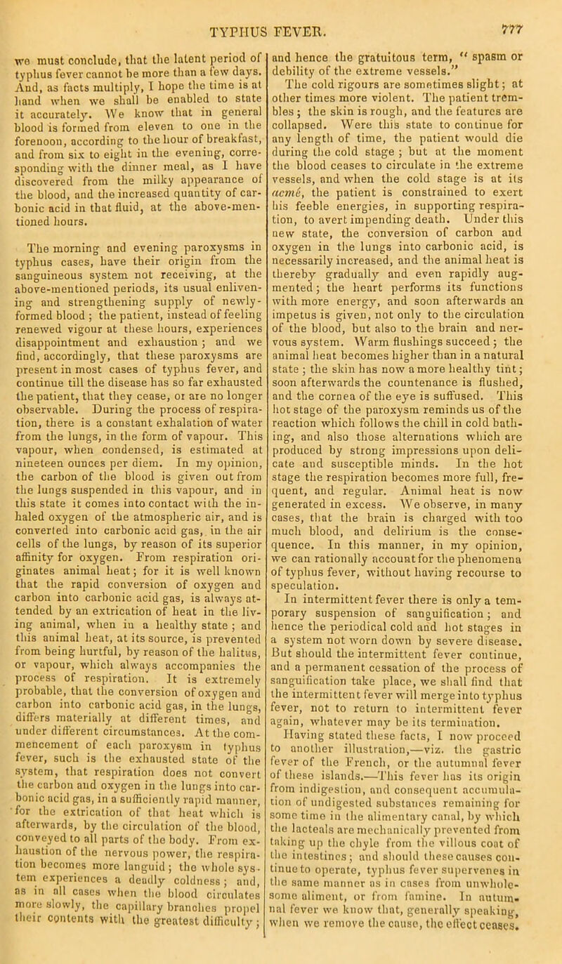 we must conclude, that the latent period of typhus fever cannot he more than a lew days. And, as facts multiply, I hope the time is at hand when we shall be enabled to state it accurately. We know that in general blood is formed from eleven to one in the forenoon, according to the hour of breakfast, and from six to eight in the evening, corre- sponding with the dinner meal, as 1 have discovered from the milky appearance of the blood, and the increased quantity of car- bonic acid in that fluid, at the above-men- tioned hours. The morning and evening paroxysms in typhus cases, have their origin from the sanguineous system not receiving, at the above-mentioned periods, its usual enliven- ing and strengthening supply of newly- formed blood ; the patient, instead of feeling renewed vigour at these hours, experiences disappointment and exhaustion; and we find, accordingly, that these paroxysms are present in most cases of typhus fever, and continue till the disease has so far exhausted the patient, that they cease, or are no longer observable. During the process of respira- tion, there is a constant exhalation of water from the lungs, in the form of vapour. This vapour, when condensed, is estimated at nineteen ounces per diem. In my opinion, the carbon of the blood is given out from the lungs suspended in this vapour, and in this state it comes into contact with the in- haled oxygen of the atmospheric air, and is converted into carbonic acid gas, in the air cells of the lungs, by reason of its superior affinity for oxygen. From respiration ori- ginates animal heat; for it is well known that the rapid conversion of oxygen and carbon into carbonic acid gas, is always at- tended by an extrication of heat in the liv- ing animal, when in a healthy state; and this animal heat, at its source, is prevented from being hurtful, by reason of the halitus, or vapour, which always accompanies the process of respiration. It is extremely probable, that the conversion of oxygen and carbon into carbonic acid gas, in the lungs, differs materially at different times, and under different circumstances. At the com- mencement of each paroxysm in typhus fever, such is the exhausted state of the system, that respiration does not convert the carbon and oxygen in the lungs into car- bonic acid gas, in a sufficiently rapid manner, for the extrication of that heat which is afterwards, by the circulation of the blood, conveyed to all parts of the body. From ex- haustion of the nervous power, the respira- tion becomes more languid; the whole sys- tem experiences a deadly coldness; and, as in all cases when the blood circulates more slowly, the capillary branches propel their contents with the greatest difficulty ; and hence the gratuitous term,  spasm or debility of the extreme vessels.” The cold rigours are sometimes slight; at other times more violent. The patient trem- bles ; the skin is rough, and the features are collapsed. Were this state to continue for any length of time, the patient would die during the cold stage ; but at the moment the blood ceases to circulate in the extreme vessels, and when the cold stage is at its acm'e, the patient is constrained to exert bis feeble energies, in supporting respira- tion, to avert impending death. Under this new state, the conversion of carbon and oxygen in the lungs into carbonic acid, is necessarily increased, and the animal heat is thereby gradually and even rapidly aug- mented; the heart performs its functions with more energy, and soon afterwards an impetus is given, not only to the circulation of the blood, but also to the brain and ner- vous system. Warm flushings succeed ; the animal heat becomes higher than in a natural state ; the skin has now a more healthy tint; soon afterwards the countenance is flushed, and the cornea of the eye is suffused. This hoc stage of the paroxysm reminds us of the reaction which follows the chill in cold bath- ing, and also those alternations which are produced by strong impressions upon deli- cate and susceptible minds. In the hot stage the respiration becomes more full, fre- quent, and regular. Animal heat is now generated in excess. We observe, in many cases, that the brain is charged with too much blood, and delirium is the conse- quence. In this manner, in my opinion, we can rationally accountfor the phenomena of typhus fever, without having recourse to speculation. In intermittent fever there is only a tem- porary suspension of sanguification; and hence the periodical cold and hot stages in a system not worn down by severe disease. But should the intermittent fever continue, and a permanent cessation of the process of sanguification take place, we shall find that the intermittent fever will merge into typhus fever, not to return to intermittent fever again, whatever may be its termination. Having stated these facts, I now proceed to another illustration,—viz. the gastric fever of the French, or the autumnal fever of these islands.—This fever has its origin from indigestion, and consequent accumula- tion of undigested substances remaining for some time in the alimentary canal, by which the lacteals are mechanically prevented from tnking up the chyle from the villous coat of the intestines; and should these causes con- tinue to operate, typhus fever supervenes in the same manner as in cases from unwhole- some aliment, or from famine. In autum- nal fever we know that, generally speakiug, when we remove the cause, the effect ceases.