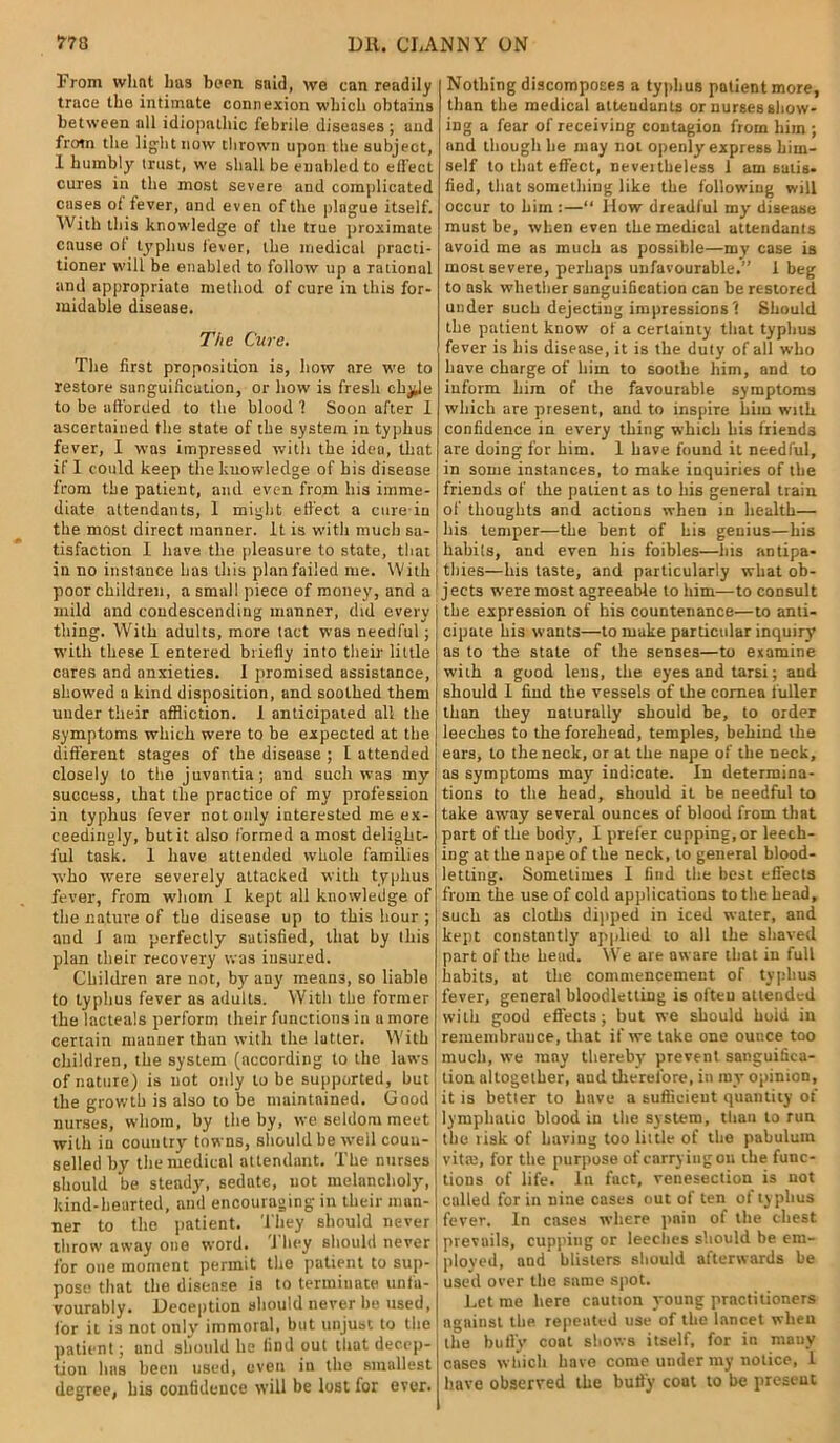 From what has been said, we can readily trace the intimate connexion which obtains between all idiopathic febrile diseases ; and from the light now thrown upon the subject, 1 humbly trust, we shall be enabled to effect cures in the most severe and complicated cases of fever, and even of the plague itself. With this knowledge of the true proximate cause of typhus fever, the medical practi- tioner will be enabled to follow up a rational and appropriate method of cure in this for- midable disease. The Cure. The first proposition is, how are we to restore sanguification, or how is fresh chyle to be afforded to the blood 7 Soon after I ascertained the state of the system in typhus fever, I was impressed with the idea, that if I could keep the knowledge of his disease from the patient, and even from his imme- diate attendants, 1 might effect a cure-in the most direct manner. It is with much sa- tisfaction I have the pleasure to state, that in no instance lias this plan failed me. With poor children, a small piece of money, and a mild and condescending manner, did every thing. With adults, more tact was needful ; with these I entered briefly into their little cares and anxieties. I promised assistance, showed a kind disposition, and soothed them under their affliction. I anticipated all the symptoms which were to be expected at the different stages of the. disease ; I attended closely to the juvantia ; and such was my success, that the practice of my profession in typhus fever not only interested me ex- ceedingly, but it also formed a most delighc- ful task. 1 have attended whole families who were severely attacked with typhus fever, from whom I kept all knowledge of the nature of the disease up to this hour ; and I am perfectly satisfied, that by this plan their recovery was insured. Children are not, by any mean3, so liable to typhus fever as adults. With the former the lacteals perform their functions in u more certain manner than with the latter. With children, the system (according to the laws of nature) is not only to be supported, but the growth is also to be maintained. Good nurses, whom, by the by, we seldom meet with in country towns, should be well couu- selled by the medical attendant. The nurses should be steady, sedate, not melancholy, kind-hearted, and encouraging in their man- ner to the patient. They should never throw away one word, i hey should never for one moment permit the patient to sup- pose that the disease is to terminate unfa- vourably. Deception should never he used, for it is not only immoral, but unjust to the patient; and should he find out that decep- tion has been used, even in the smallest degree, bis confidence will be lost for ever. Nothing discomposes a typhus patient more, than the medical attendants or nurses show- ing a fear of receiving contagion from him ; and though he may not openly express him- self to that effect, nevertheless 1 am satis, lied, that something like the following will occur to him :—“ How dreadful my disease must be, when even the medical attendants avoid me as much as possible—my case is most severe, perhaps unfavourable.” 1 beg to ask whether sanguification can be restored under such dejecting impressions 7 Should the patient know of a certainty that typhus fever is his disease, it is the duty of all who have charge of him to soothe him, and to inform him of the favourable symptoms which are present, and to inspire him with confidence in every thing which his friends are doing for him. 1 have found it needful, in some instances, to make inquiries of the friends of the patient as to his general train of thoughts and actions when in health— his temper—the bent of his genius—his hahils, and even his foibles—his antipa- thies—his taste, and particularly what ob- jects were most agreeable to him—to consult the expression of his countenance—to anti- cipate his wants—to make particular inquiry as to the state of the senses—to examine with a good lens, the eyes and tarsi; and should I find the vessels of the cornea fuller than they naturally should be, to order leeches to the forehead, temples, behind the ears, to the neck, or at the nape of the neck, as symptoms may indicate. In determina- tions to the head, should it be needful to take away several ounces of blood from that part of the body, I prefer cupping, or leech- ing at the nape of the neck, to general blood- letting. Sometimes I find the best effects from the use of cold applications to the head, such as cloths dipped in iced water, and kept constantly applied to all the shaved part of the beud. We are aware that in full habits, ut the commencement of typhus fever, general bloodletting is ofteu attended with good effects; but we should hold in remembrance, that if we take one ounce too much, we may thereby prevent sanguifica- tion altogether, aud therefore, in my opinion, it is better to have a sufficient quantity of lymphatic blood in the system, than to run the risk of having too little of the pabulum vitffi, for the purpose of carrying oil the func- tions of life. In fact, venesection is not called for in nine cases out of ten of typhus fever. In cases where pain of the chest prevails, cupping or leeches should be em- ployed, and blisters should afterwards be used over the same spot. Let me here caution young practitioners against the repeated use of the lancet when the bully coat shows itself, for in many cases which have come under my notice, I have observed the bully coat to be present