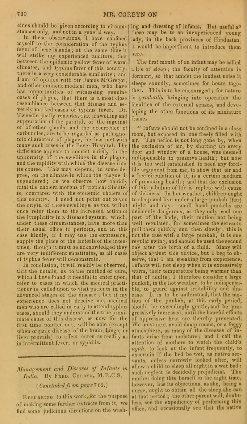 cines should bo given according to circum- stances only, and not in a general way. In these observations, 1 have confined myself to thu consideration of the typhus lever of these islands; at the same time it will strike my experienced auditors, that between the epidemic yellow fever of warm cliinntes, and typhus fever of this country, there is a very considerable similarity ; and 1 am of opinion with Sir James M'Gregor, and other eminent medical men, who have had opportunities of witnessing genuine cases of plague, that there is a most close resemblance between that disease and se- verely marked cases of typhus fever. Dr. Tweedie justly remarks, that if swelling and suppuration of the parotid, of the inguinal or of other glands, and the occurrence ol carbuncles, are to be regarded as pathogno- mic characters of plague, he has met with many such cases in the Fever Hospital. The difference appears to consist chiefly in the uniformity of the swellings in the plague, and the rapidity with which the disease runs its course. This may depend, in some de- gree, on the climate iu which the plague is engendered; as we observe how rapidly fatal the cholera morbus of tropical climates is, compared with the epidemic cholera of this country. I need not point out to you the origin of these swellings, as you will at once refer them to the increased action ol the lymphatics in a diseased system, which, under these circumstances, have more than their usual office to perform, and in this case kindly, if 1 may use the expression, supply the place of the lactealsof the intes- tines, though it must be acknowledged they are very' indifferent substitutes, as all cases of typhus fever will demonstrate. In conclusion, it will readily be observed, that the details, as to the method of cure, which I have found it needful to enter upon, refer to cases in which the medical practi- tioner is called upon to visit patients in. the advanced stages of the disease ; but if my experience does not deceive me, medical men who are called in early to attend typhus cases, should they understand the true proxi- mate cause of this disease, ns now for the first time pointed out, will be able (except when organic disease of the brain, lungs, or liver prevails) to effect cures as readily as in intermittent fever, or syphilis. Management and Diseases of Infants in India. By Fred. Connv.v, M.R.C.S. (Concluded from page 7 62.) Recurring to this work, for the purpose of making some further extracts from it, we find some judicious directions on the wash- ing and dressing of infants. But useful as these may be to an inexperienced young lady, in the back provinces of Hindustan it would be impertinent to introduce them here. The first month of an infant may be called a life of sleep ; the faculty of attention is dormant, so that amidst the loudest noise it sleeps soundly', sometimes for hours toge- ther. This is to be encouraged ; for nature is gradually bringing into operation the faculties of the external senses, and deve- loping the other functions of its miniature frame. “ Infants should not be confined in a close room, but exposed in one freely filled with air. The period is not long gone by, when the exclusion of air, by shutting up every door and window of a house, was deemed indispensable to preserve health ; but now it is too well established to need any forci- ble argument from me, to show that air and a free circulation of it, is a certain medium of promoting health ; and that the exclusion of this pabulum of life is replete with cause of sickness. In hot weather, children ought to sleep and live under a large punkah (fan) night and day : small hand punkahs are decidedly dangerous, as they only eool one part of the body, their motion not being well regulated, for sometimes the servants pull them quickly and then slowly : this is not the case with a large punkah, it is one regular swing, and should be used the second day after the birth of a child. Many will object against this advice, but I beg to ob- serve, that 1 am speaking from experience. Infants will not sleep when it is excessively warm, their temperature being warmer than that of adults; I therefore consider a large punkah, in the hot weather, to be indispensa- ble, to guard against irritability and dis- ease. It is to be understood, that the mo- tion of the punkah, at this early period, should be exceedingly gentle, and be pro- gressively increased, until the baneful effects of oppressive heat are thereby prevented. We must next avoid damp rooms, or a foggy atmosphere, ns many of the diseases of in- fants arise from moisture ; and I call the attention of mothers to watch the child’s ayah, to look at the infant frequently, to ascertain if the bed be wet, as native ser- vants, unless narrowly looked after, will allow a child to sleep all night in a wet bed : such neglect is decidedly prejudicial. The mother doing this herself in the night time, however, has its objections, as she, being a nurse, ought to obtain all the sleep she can at that period ; the other parent will, doubt- less, see the expediency' of performing this office, and occasionally see that the native