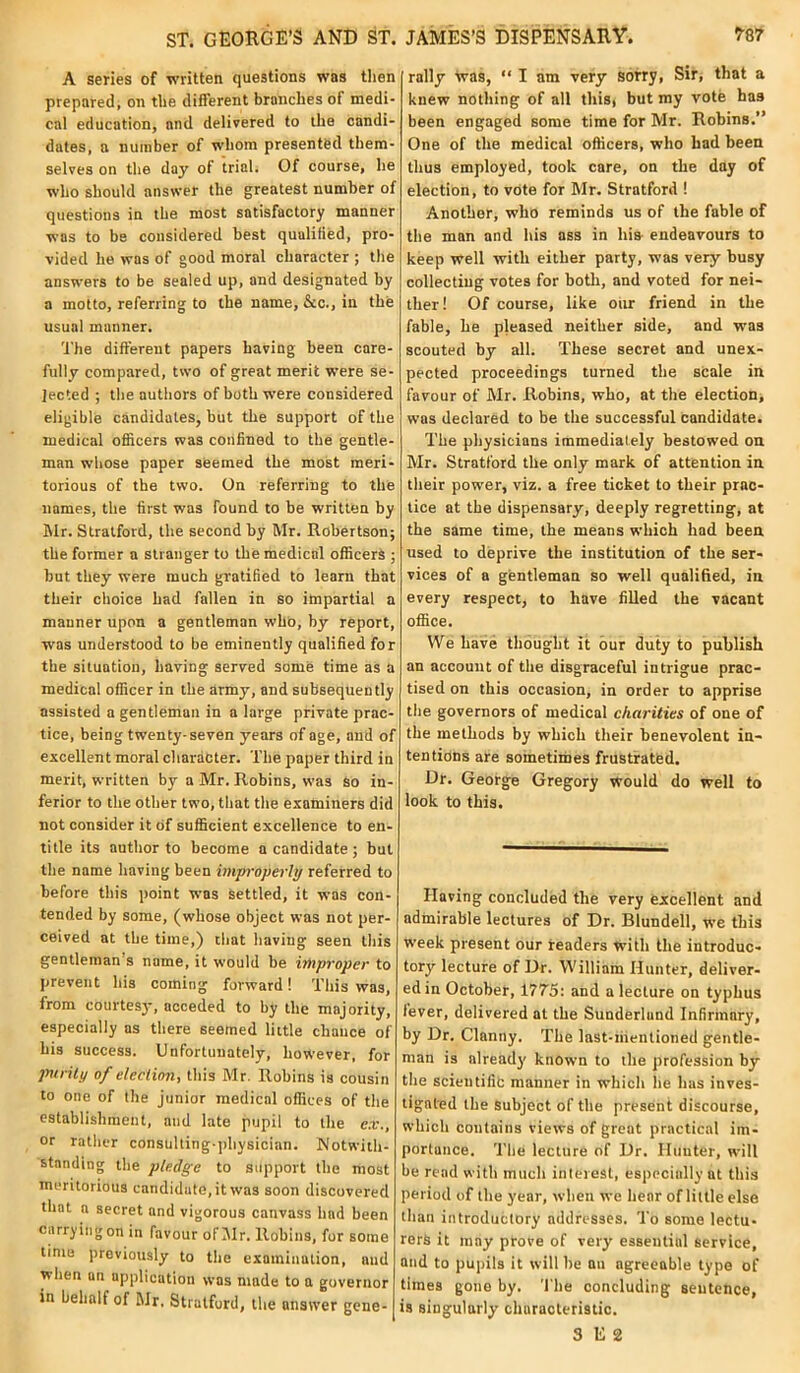 A series of written questions was then prepared, on the different branches of medi- cal education, and delivered to the candi- dates, a number of whom presented them- selves on the day of trial. Of course, he who should answer the greatest number of questions in the most satisfactory manner was to be considered best qualified, pro- vided he was of good moral character ; the answers to be sealed up, and designated by a motto, referring to the name, &c., in the usual manner. The different papers having been care- fully compared, two of great merit were se- lected ; the authors of both were considered eligible candidates, but the support of the medical officers was confined to the gentle- man whose paper seemed the most meri- torious of the two. On referring to the names, the first was found to be written by Mr. Stratford, the second by Mr. Robertson; the former a stranger to the medical officers ; but they were much gratified to learn that their choice had fallen in so impartial a manner upon a gentleman who, by report, was understood to be eminently qualified for the situation, having served some time as a medical officer in the army, and subsequently assisted a gentleman in a large private prac- tice, being twenty-seven years of age, and of excellent moral character. The paper third in merit, written by a Mr. Robins, was so in- ferior to the other two, that the examiners did not consider it of sufficient excellence to en- title its author to become a candidate ; but the name having been improperly referred to before this point wms settled, it was con- tended by some, (whose object was not per- ceived at the time,) that having seen this gentleman's name, it would be improper to prevent his coming forward! This was, from courtesy, acceded to by the majority, especially as there seemed little chance of his success. Unfortunately, however, for purity of election, this Mr. Robins is cousin to one of the junior medical offices of the establishment, and late pupil to the ex., or rather consulting-physician. Notwith- standing the pledge to support the most meritorious candidate, it was soon discovered that a secret and vigorous canvass had been carrying on in favour of Mr. Robins, for some time previously to the examination, and when on application was made to a governor in behalf of Mr. Stratford, the answer gene- rally was, “ I am very sorry, Sir, that a knew nothing of all this, but my vote has been engaged some time for Mr. Robins.” One of the medical officers, who had been thus employed, took care, on the day of election, to vote for Mr. Stratford ! Another, who reminds us of the fable of the man and his ass in liis endeavours to keep well with either party, was very busy collecting votes for both, and voted for nei- ther! Of course, like our friend in the fable, he pleased neither side, and was scouted by all. These secret and unex- pected proceedings turned the scale in favour of Mr. Robins, who, at the election, was declared to be the successful candidate. The physicians immediately bestowed on Mr. Stratford the only mark of attention in their power, viz. a free ticket to their prac- tice at the dispensary, deeply regretting, at the same time, the means which had been used to deprive the institution of the ser- vices of a gentleman so well qualified, in every respect, to have filled the vacant office. We have thought it our duty to publish an account of the disgraceful intrigue prac- tised on this occasion, in order to apprise the governors of medical charities of one of the methods by which their benevolent in- tentions are sometimes frustrated. Dr. George Gregory would do well to look to this. Having concluded the very excellent and admirable lectures of Dr. Blundell, we this week present our readers with the introduc- tory lecture of Dr. William Hunter, deliver- ed in October, 1775: and a lecture on typhus lever, delivered at the Sunderlund Infirmary, by Dr. Clantiy. The last-iiientioned gentle- man is already known to the profession by the scientific manner in which he has inves- tigated the subject of the present discourse, which contains views of great practical im- portance. The lecture of Dr. Hunter, will be read with much interest, especially at this period of the year, when we hear of little else than introductory addresses. To some lectu- rers it may prove of very essential service, and to pupils it will he au agreeable type of times gone by. The concluding sentence, is singularly characteristic. 3 E 2