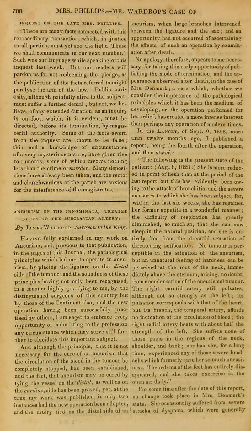 ?88 MRS. PHILLIPS.—MR. WARDROP’S CASE OF INQUEST ON THE LATE MRS. PHILLIPS. “ There are many facts connected with this extraordinary transaction, which, in justice to all parties, must yet see the light. These we shall communicate in our next number.” Such was our language while speaking of this inquest last week. But our readers will pardon us for not redeeming the pledge, as the publication of the facts referred to might paralyse the arm of the law. Public curi- osity, although painfully alive to the subject, must suffer a further denial ; but not, we be- lieve, of any extended duration, as an inquiry is on foot, which, it i3 evident, must be directed, before its termination, by magis- terial authority. Some of the facts sworn to on the inquest are known to be false; this, and a knowledge of circumstances of a very mysterious nature, have given rise to rumours, some of which involve nothing less than the crime o( murder. Many deposi- tions have already been taken, and the rector and churchwardens of the parish are anxious for the interference of the magistrates. ANEURISM or TIIE INNOMINATA, TREATED BY TYING THE SUBCLAVIAN ARTERY. By James Wardrop, Surgeon to the King. Having fully explained in my work on Aneurism, and, previous to that publication, in the pages of this Journal, the pathological principles which led me to operate in aneu- rism, by placing the ligature on the distal side of the tumour; and the soundness of these principles having not only been recognised, in a manner highly gratifying to me, by the distinguished surgeons of this country but by those of the Continent also, and the new operation having been successfully prac- tised by others, I am eager to embrace every opportunity of submitting to the profession any circumstance which may serve still fur- ther to elucidate this important subject. And although the principle, that it is not necessary for the cure of an aneurism that the circulation of the blood in the tumour be completely stopped, has been established, and the fact, that aneurism may he cured by tying the vessel on the'distal. as well ns on the cardiac, side has been proved, yet, at the time my work was published, in only two instances had the new operation been adopted, and the aitery tied on the distul side of an aneurism, when large branches intervened between the ligature and the sac ; and an opportunity had not occurred of asceitaining the effects of such an operation by examin- ation after death. No apology, therefore, appears to me neces- sary, for taking this early opportunity of pub- lishing the mode of termination, and the ap- pearances observed after death, in the case of Mrs. Denmark; a case which, whether we consider the importance of the pathological principles which it has been the medium of developing, or the operation performed for her relief, has created a more intense interest than perhaps any operation of modern times. In the Lancet, of Sept. 9, 1828, more than twelve months ago, I published a report, being the fourth after the operation, and then stated : “ The following is the present state of the patient : (Aug. 8, 1828 :) She is more reduc- ed in point of flesh than at the period of the last report, but this has evidently been ow- ing to the attack of bronchitis, and the severe measures to which she has been subject, for, within the last six weeks, she has regained her former appetite in a wonderful manner; the difficulty of respiration has greatly diminished, so much so, that she can now sleep in the natural position, and she is en- tirely free from the dreadful sensation of threatening suffocation. No tumour is per- ceptible iu the situation of the aneurism, but an unnatural feeling of hardness can be perceived at the root of the neck, imme- diately above the sternum, arising, no doubt, from a condensation of the aueurismal tumour. The right carotid artery still pulsates, although not so strongly as the left; its pulsation corresponds with that of the heart, but its branch, the temporal artery, affords no indication of the circulation of blood; the right radial artery' beats with about half the strength of the left. She suffers none of those pains in the regions of the neck, shoulder, and back ; nor has she, for a long time, experienced any of those severe hend- aclis which formerly gave her so much uneasi- ness. The (edema of the feet has entirely dis- appeared, and she takes excercise in the open air daily.” For some time after the date of this report, no change took place in Mrs. Denmark's I state. She occasionally suffered from severe ! attacks of dyspnoea, which were generally