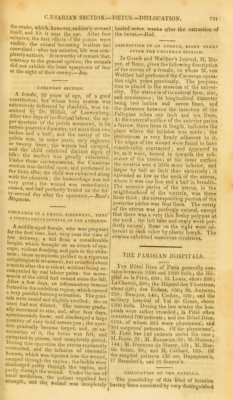 CAESARIAN SECTION.—FCETUS.—DISLOCATION. the snake, which,however,suddenly aroused itself, and bit it near the ear. After four minutes, the first effects of the poison were visible, the animal becoming restless and convulsed : after ten minutes, life was com- plete^’ extinct. It is worthy of remark that, contrary to the general opinion, the animals did not exhibit the least symptoms of fear at the sight of their enemy.— Isis. C.USAREAM SECTION. A female, 33 years of age, of a good constitution, but whose bony system was extensively deformed by rhachitis, was ex- amined by Dr. Muller, of Loewenberg. After two days of ineffectual labour, the up- per aperture of the pelvis measured, in its antero-posterior diameter, not more than two inches and a half; and the cavity of the pelvis was, in some parts, only eighteen or twenty lines; the waters had escaped, an tne child exhibited distinct signs of 1 e • the mother was greatly’ exhausted. Under these circumstances, the Caesarean section was decided upon, and performed in ie unea alba; the child was extracted along ■i l the placenta ; the haemorrhage was not very great; the wound was immediately closed, and had perfectly’ healed on the for- ty-second day after the operation.—Rust's magazvn. 791 healed seven weeks after the extraction of the foetus.—Ibul. DISCHARGE OF A FCETUS, PIECEMEAL, THRo’ A SPONTANEOUS OPENING IN THE ABDOMEN. A middle-aged female, who was pregnant oi he first time, had, very near the time of ier delivery, a fall from a considerable Height, winch brought on an attack of syn- cope, violent flooding, and pain in the abdo- men ; these symptoms yielded to a vigorous ”^SfHc treatment, but returrtedabout 11 l a^el ^le accident, without being ac- compnmed by i-eal labour pains: the move- Afia S °^.t le ^ild had ceased since the fall. form1 l* days’ an inflammatory tumour m ,m re|? ilical 'I'ich caused y painful.burningsensation. Thegeni- meriTaVnT A?.Dd S,'igh’t.ly Swelled! the os ad not dilated, Ihe tumour gradu- ally increased in size, and, after four days spontaneously burst, and discharged a We quantity of very fetid serous pus ; the aper- ere gradually became larger, and, on ex- amination of it, the foetus was felt, and extracted in pieces, and completely putrid. U1.ln£ ,1S operation the uterus repeatedly contacted, and the infusion of cnmomile wers, which was injected into the wound, escaped through the vagina ; the lochia were discharged partly through the vagina, and pattly through the wound. Under the use of . IC ”letl|cmes, the patient regained her strength, and the wound was completely DESCRIPTION OF AN UTERUS, EIGHT YEARS AFTER THE CESAREAN SECTION. In Graefe and Waltlier’s Journal, M. Ma- yer, of Bonn, gives the following description ot the uterus of a female, on whom M. von Walther had performed the Caesarean opera- tion eight years previously. The prepara- tion is placed in the museum of the univer- sity. 'ihe uterusis ofitsnatural form, size, and consistence ; its longitudinal diameter being two inches and seven lines, and the distances between the insertion of the Fallopian tubes one iucli and ten lines. At the external surface of the anterior paries a furrow, three lines in length, indicates the place where the incision was made ; the peritoneum is very firmly adherent to it. 1 bo edges of the wound were found to have considerably contracted ; and appeared to be, as it were, turned in towards the sub- stance of the uterus; at the inner surface the cicatrix was a little more inferior, and larger by ball an inch than exteriorly ; it extended as low as the neck of the uterus, where it was one line and a half in breadth. The anterior paries of the uterus, in the neighbourhood of the cicatrix, was three lines thick; the corresponding portion of the posterior paries was four lines. The cavity of the uterus was perfectly natural, except that there was a very thin fleshy polypus at the neck ; the left tube and ovary were per- fectly natural; those on the right were ad- herent to each other by plastic lymph. The ovaries exhibited numerous cicatrices. THE PARISIAN HOSPITALS. The Hdtel Dieu of Paris generally con- tains between 1000 and 1200 beds; the Hd- pital de la Pitie, 600; St. Louis, above 800 ; La Charite, 300; the Ildpital des Vdneriens, about 650; des Enfans, 5,50; St. Antoine, 250; lieatijon, 140; Cochin, 100; and the military hospital of Vnl de Grace, above 1300 beds. During the last winter the hos- pitals were rather crowded; la Pitid often contained 700 patients ; and the IldtelDieu, 1124, of whom 823 wore physicians’, and .301 surgeons’ patients. Of the physicians’. Petit has 143 patients under his care ; M. Borie, 92 ; M. Recamier,89; M.Husson, 144 ; M. Gueneau de Massy, 131; M. Mar- tin Solon, 90; and M. Caillard, 123. Of the surgical patients 133 are DupuyIren’s, '' Breschet’s, and 92 Sanson's. DISLOCATION OF TIIE PATELLA. The possibility of this kind of luxation having been contested by very distinguished