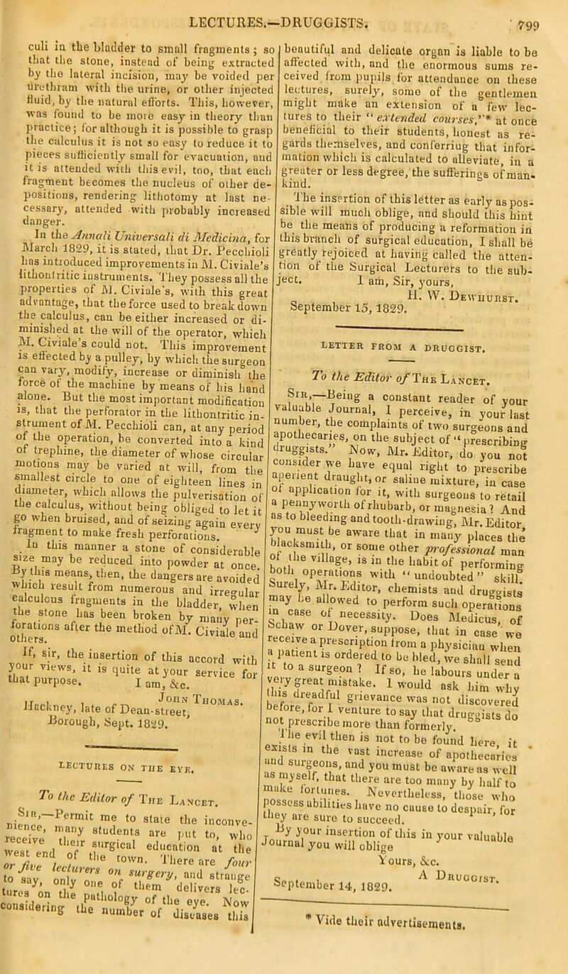 LECTURES.—DRUGGISTS. culi in the bladder to small fragments; so that the stone, instead of being extracted by the lateral incision, may be voided per urethram with the urine, or other injected fluid, by the natural efforts. This, however, was found to be more easy in theory than practice; for although it is possible to grasp the calculus it is not so easy to reduce it to pieces sufficiently small for evacuation, and it is attended with this evil, too, that each fragment becomes the nucleus of other de- positions, rendering lithotomy at last ne- cessary, attended with probably incieased danger. In the Annuli Universali di Medicina, for March 1829, it is stated, that Dr. Pecchioli has introduced improvements in M. Civiale’s lithonf ritic instruments. They possess all the properties of M. Civiale's, with this great advantage, that tbeforce used to breakdown the calculus, can be either increased or di- minished at the will of the operator, which M. Civiale s could not. This improvement is effected by a pulley, by which the surgeon can vary, modify, increase or diminish” the force of the machine by means of his hand alone. But the most important modification is, that the perforator in the lithontritic in- strument of M. Pecchioli can, at any period of the operation, be converted into a kind of trephine, the diameter of whose circular motions may be varied at will, from the smallest circle to one of eighteen lines in diameter, which allows the pulverisation of the calculus, without being obliged to let it go when bruised, and of seizing again everv fragment to make fresb perforations. ^ In this manner a stone of considerable size may be reduced into powder at once, fdy this means, then, the dangers are avoided winch result from numerous and irregular calculous fragments in the bladder, when the stone has been broken by many per foratmns after the method ofM. Civiale and If. sir, the insertion of this accord with your views, it is quite at your service for that purpose. I am, &c. ,r , . John Thomas. Hackney, late of Dean-street, Borough, Sept. 1829. beautiful and delicate organ is liable to be affected with, and the enormous sums re- ceived from pupils for attendance on these lectures, surely, somo of the gentlemen might make an extension of a few lec- tures to their “ extended courses,”* at once beneficial to their students, honest as re- gards themselves, and conferriug that infor- mation which is calculated to alleviate, in a greater or less degree, the sufferings of man- kind. 'The insertion of this letter as early as pos- sible will much oblige, and should this hint be the means of producing a reformation in this branch of surgical education, I shall be grdatly rejoiced at having called the atten- tion of the Surgical Lecturers to the sub- Je°t. I am. Sir, yours, „ , II. W. Dewijurst. September 15, 1829. LETTER FROM A DRUGGIST. LECTURES ON TIIE EYE. To the Editor of The Lancet. Sir,-Permit me to state the inconve- receive T7 Studem,s are put to, who west end ‘T aurSlcal education at the west end of the town. There are £“I;? 7o the Editor of The Lancet. Sir —Being a constant reader of your valuable Journal, 1 perceive, in your last number, the complaints of two surgeons and dr,?lhe?r”S'^n th® subJect “prescribing druggists. Now, Mr. Editor, do you not a“‘ir 7e Lave e;lual right to prescribe apenent diaught, or saline mixture, in case of application for it, with surgeons to retail a pennyworth of rhubarb, or magnesia 1 And as to bleeding and tooth-drawing, Air. Editor you must be aware that in many plices the blacksmith, or some other professional man of he village, is in the habit of performing both operations with “undoubted” skill! Surely, Mr. Editor, chemists and druggists ™ay f all°wed t0 Perform such operations “ - T necessity. Does Aledicus, of Scbaw or D0Ver> suppose, that in case we receive a prescription from a physician when « patient is ordered to be bled, v've shall send U to a surgeon 7 If so, be labours under a veiy great mistake. 1 would ask him wliv before1 fadliUl gllevauce was 1101 discovered before, for 1 venture to say that druggists do not presenbe more than formerly. 3 I he evil then is not to bo found here it ists in the vast increase of apothecaries and surgeons, and you must be aware as well ukc foi tunes. Nevertheless, those who possess abilities have no cause ti despnir or they nie sure to succeed. y I out insertion of this in your valuable Journal you will oblige 1 Yours, &c. , A Druggist. •September 14, 1829. * Vide their advertisements.