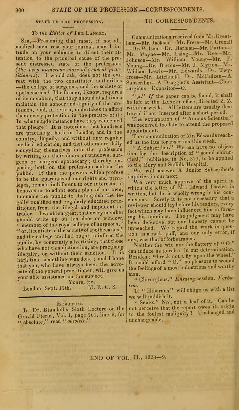 STATE OF THE PROFESSION. To the Editor a/-The Lancet. Sir,—Presuming that most, if not all, medical men read your journal, may I in- trude on your columns to direct their at- tention to the principal cause of the pre- sent distressed state of the profession, (the very numerous class of general •prac- titioners). I would ask, does not the evil rest with the two constituted authorities —the college of surgeons, and tlie society of apothecaries 1 The former, I know, requires of its members, that they should at all times maintain the honour and dignity of the pro- fession, and, in return, undertakes to afford them every protection in the practice of it: In what single instance have they redeemed that pledge 1 It is notorious that hundreds are practising, both in London and in the country, illegally, and without any regular medical education, and that others are daily smuggling themselves into the profession by writing on their doors or windows, sur- geon or surgeon-apothecary ; thereby im- posing both on the profession and on the public. If then the powers which profess to be the guardians of our rights and privi- leges, remain indifferent to our interests, it behoves us to adopt some plan of our own, to enable the public to distinguish the le- gally qualified and regularly educated prac- titioner, from the illegal and impudent in- truder. I would suggest, that every member should write up on his door or window, “ member of the royal college of surgeons,” “ or, licentiate of the society of apothecaries;” and the college and hall ought to inform the public, by constantly advertising, that those who have not this distinction, are practising illegally, or without their sanction. It is high time something was done ; and I hope that you, who have always been the advo- cate of the general practitioner, will give us your able assistance on the subject. Yours, &c. London, Sept. 12th. M. R. C. S. Erratum: In Dr. Blundell's Sixth Lecture on the Gravid Uterus, Vol. I, page SCI, line 8, for “ absolute,” read “ obsolete.” TO CORRESPONDENTS. Communications received from Mr. Greet- ham—Mr. Jackson—Mr. Frere—Mr. Croxall — Dr. Wilson—Dr. Harman—Mr. Purton— Mr. Mayne—Mr. Laing—Mr. llye—Mr. Johnson—Mr. William Young—Mr. F. Young—Dr. Barton—Mr. J. Mytton—Mr. William l.ewis—Mr. Edwards—Dr. Twy- cross—Mr. Litchfield, Dr. McFadzen—A Subscriber—A Druggist’s Assistant—Gliir- rurgicus—Expositor—O. u g.” If the paper can be found, it shall be left at the Lancet office, directed Z. Z. within a week. All letters are usually des- troyed if not inserted after a short period. The explanation of “ Amicus Scientiaa,” was received too late to attend the proposed appointment. The communication of Mr. Edwards reach- ed us too late for insertion this week. “ A Subscriber.” We can have no objec- tion for the description of “ sound chirur- gical,” published in No. 313, to be applied to the Bury and Suffolk Hospital. We will answer A Junior Subscribers inquiries in our next. We very much approve of the spirit in which the letter of Mr. Edward Davies is written, but he is wholly wrong in his con- clusions. Surely it is not necessary that a reviewer should lay before his readers, every fact which may have influenced him in form- ing his opinions. The judgment may have been defective, but our honesty cannot be impeached. We regard the work in ques- tion as a rank puff, and our only error, if any, was that of forbearance. Neither the wit nor the flattery of “ O.” can induce us to relax in our determination. Besides ; “break not a fly' upon the wheel. It could afford “ O.” no pleasure to wound the feelings of a most industrious and worthy man. “ Chirurgicus. Ensuing session. / erba- tim. . , If “ Hibernus” will oblige us with a list we will publish it. “ Senex.” No ; not a leaf of it. C an lie not perceive that the report owes its origin to the foulest malignity 1 Uuchauged and unchangeable. END OF VOL. II., 1828—9.