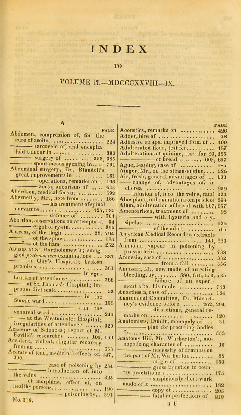 INDEX TO VOLUME I<T.—MDCCCXXVIII—IX. a I . . PAGE Abdomen, compression of, for the cure of ascites 224 * sarcocele of, and encepha- loid tumour in 303 surgery of 353, 385 spontaneous opening in.... 791 Abdominal surgery, Dr. Blundell’s great improvements in 161 • operations, remarks on.. 196 aorta, aneurisms of .... 633 Aberdeen, medical fees at 592 Abernetby, Mr., note from 186 -—his treatment ofspinal curvature 425, 585 defence of 704 • . . | Abortion, observations on attempts at 54 — * ergot of rye in 365 Abscess, of the thigh 28, 794 — of the spine 183 -— of the ham 252 Abuses at St. Bartholomew’s ; smug- gled post-mortem examinations.. .. 337 in Guy’s Hospital; broken promises 3gl irregu- larities of attendance 766 - at St.Thomas's Hospital; im- proper diet scale 53 ~~~ in the female ward j5g in the venereal ward 240 — at the Westminster Hospital; irregularities of attendance ’ 320 Academy of Sciences ; report of M. Foville’s researches 105 169 Accident, violent, singular recovery from an C53 Acetate of lead, medicinal effects of, 147' 200. ’ ’ case of poisoning by 234 . . introduction of, into the veins 225 ■ - ot morphine, effect of, on healthy persons 190  ~ poisoning by.. 391 No. 316. PAGE Acoustics, remarks on 426 Adder, bite of 78 Adhesive straps, improved form of .. 400 Adulterated flour, test for 487 Adulterations of quinine, tests for 80, 365 of bread 607, 657 Ague, leaping, case of 185 Ainger, Mr., on the steam-engine.. .. 526 Air, fresh, general advantages of .. 100 change of, advantages of, in chorea 259 infusion of, into the veins, fatal 324 Aloe plant, inflammation from prick of 699 Alum, adulteration of bread with G07,657 Amenorrhcea, treatment of 98 with hysteria and ery- sipelas 126 of the adult 515 American Medical Recorder, extracts Ammonia vapour in poisoning by prussic acid 738 Amnesia, case of 332 from a fall 356 Amussat, M., new mode of arresting failure of an experi- ment after his mode 743 Anasthesia,case of js4 Anatomical Committee, Dr. Macart- ney’s evidence before 262, 294 dissections, general re- marks on 120 Anatomists, Dublin, monopoly of .. 31 plan for procuring bodies for 553 Anatomy Bill, Mr. Warburton’s, mo- nopolizing character of 15 necessity of firmness on the part of Mr. Warbnrton 55 origin of 160 gross injustice to coun- try practitioners ....' 175 suspiciously short work made ofit ig2 — copy of 205 fatal imperfections of 219