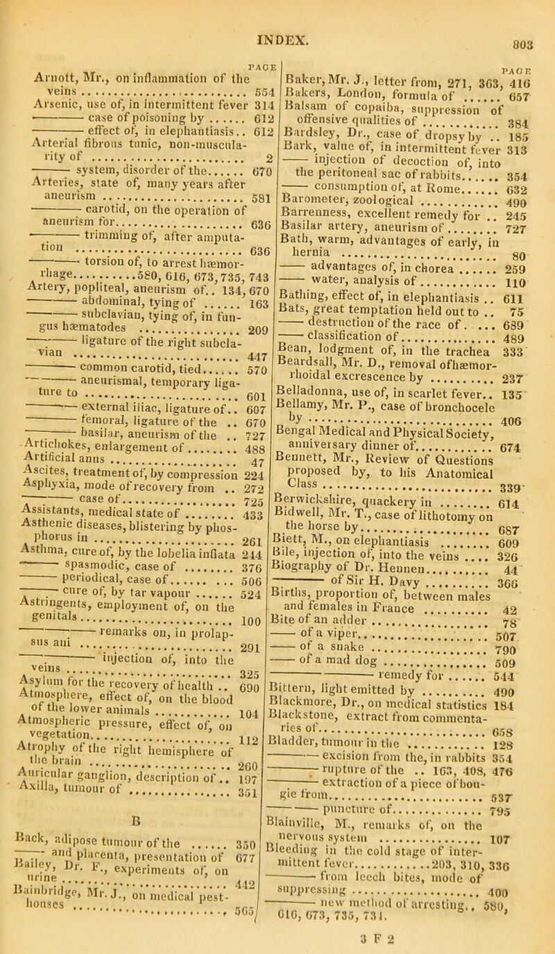 803 PACE Arnott, Mr., on inflammation of the veins 654 Arsenic, use of, in intermittent fever 314 • case of poisoning by 612 effect of, in elephantiasis.. 612 Arterial fibrous tunic, noii-imiscula- rity of 2 system, disorder of the 670 Arteries, state of, many years after aneurism 581 carotid, on the operation of aneurism for 63g trimming of, after amputa- PAOE tion torsion of, to arrest liannor- 636 Baker, Mr. J., letter from, 271, 363, 416 Bakers, London, formula of 657 Balsam of copaiba, suppression of offensive qualities of 384 Bardsley, Dr., case of dropsy by .. 185 Bark, value of, in intermittent fever 313 injection of decoction of. 607 670 rhage 580, 616, 673,735, 743 Artery, popliteal, aneurism of.. 134,670 abdominal, tying of 163 subclavian, tying of, in fun- gus hoematodes 209 ~ ligature of the right subcla- vian 447 common carotid, tied 570 aneurismal, temporary liga- tnreto 601 —  external iliac, ligature of femoral, ligature of the . basilar, aneurism of the .. 727 Artichokes, enlargement of 488 Artificial anus 47- Ascites, treatment of, by compression 224 Asphyxia, mode of recovery from .. 272 ~—; case of 725 Assistants, medical state of 433 Asthenic diseases, blistering by phos- phorus in 261 Asthma, cure of, by the lobelia inflata 214 ~ spasmodic, case of 376 periodical, case of 506 . cure of, by tar vapour 524 Astringents, employment of, on the genitals ]00 remarks on, in prolap- sus am 291  injection of, into the vel«s 325 tlle lecovery of health .. 690 effect of, on the blood ,, — . , into the peritoneal sac of rabbits 354 consumption of, at Rome..!!.. 632 Barometer, zoological 490 Barrenness, excellent remedy for .. 245 Basilar artery, aneurism of 727 Bath, warm, advantages of early, in hernia 80 advantages of, in chorea 259 water, analysis of no Bathing, effect of, in elephantiasis .. 611 Bats, great temptation held out to .. 75 destruction of the race of. ... 689 classification of 489 Bean, lodgment of, in the trachea 333 Beardsall, Mr. D., removal ofhaemor- rhoidal excrescence by 237 Belladonna, use of, in scarlet fever.. 135 Bellamy, Mr. P., case of bronchocele n by 406 Bengal Medical and Physical Society, anniversary dinner of. 674 Bennett, Mr., Review of Questions proposed by, to his Anatomical Class Atmosphere of the lower animals’.7.  * 104 Atmospheric pressure, effect‘of,‘on vegetation . 112 Atrophy of the right hemisphere of the brain 260 Am icular ganglion, description of.. 197 Axilla, tumour of 351 B Lack, adipose tumour of the 350 u an^ placenta, presentation of 677 J mine D'- F’’ exPerime,lts ot; on ^ 'medicii‘pest- 442 565 - 339 Berwickshire, quackery in 614 Bidwell, Mr. T., case of lithotomy on the horse by 687 Biett, M., on elephantiasis 609 Bile, injection of, into the veins .... 326 Biography of Dr. Heunen 44 r— of Sii; H. Davy 366 Births, proportion of, between males and females in France 42 Bite of an adder # 73 of a viper !!”!!”!!!! 507 ot a snake 799 of a mad dog 599 remedy for 544 Bittern, light emitted by 499 Blackmore, Dr., on medical statistics 184 Llackstone, extract from commenta- ries of Bladder, tumour in the J28 -— excision from the, in rabbits 354 — rupture of the .. 163, 408,476 ~ extraction of a piece of bou- gie from 537- puncture of 795 Blainville, M., remarks of, oil tiic nervous system 407 Bleeding in the cold stage of inter- mittent fever 203, 310, 336 — from leech bites, inode of suppressing 400 .ul'l ot arresting,. 580, 016, 073, 735, 731. 3 F 2