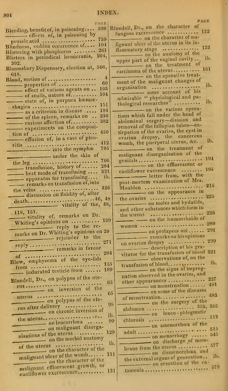 SOI Bleeding, benefit of, in poisoning.... 508 effects of, in poisoning by 739 10-1 261 204, PAGE prussic acid _. _ _. Blindness, sadden occurrence of... Blistering with phosphorus ....... Blisters in periodical liemicrania, 302. Bloomsbury Dispensary, election at, 560, 618. Blood, motion of ’ properties of 00 effect of various agents on .. 103 . of snails, nature of 104 state of, in purpura lirnmor- rliagica as a criterion in disease .... 184 . of the spleen, remarks on .. 230 curious affection of. 382 experiments on the composi- tion of I effusion of, in a case of pleu- i-itls 412 into the nympliae 705 ] under the skin of tlie leg 700 | transfusion, history of 284 best mode of transfusing .... 3211 apparatus for transfusing.... ib. remarks on transfusion of, into the veins • 2 ’ *. 326 ' . discussion on fluidity of, aftei - vitality of the, 48, | US, 151. , „ vitality of, remarks on Dr. Whiting’s opinions on 139 I ~~ reply to the re- marks on Dr. Whiting’s opinions on 20 rejoinder to the  2711 Blundell, Dr., on the character of fungous excrescence 132 on the character of ma- re ply , remarks in favour of Blow, emphysema of the eye-lids from indurated testicle from Blundell, Dr., on polypus of the ute- 1I>S — on inversion of the 133 lignant ulcer of the uterus in its in- flammatory stage on the anatomy of the upper part of the vaginal cavity .. ib. on the treatment of uterus on polypus of the ute- rus after delivery - v.: ; • • ■ • ' _ on chronic inversion of carcinoma of the uterus. 161 . on the operative treat- ment of the malignant changes of organisation • some account of his ib. admirable “ physiological and pa- thological researches” • on the various opera- the uterus. ib. tions which fall under the head of abdominal surgery—division and removal of the fallopian tubes—ex- tirpation of the ovaries, the cy st in ovarian dropsy, the cancerous womb, the puerperal uterus, &c. on the treatment of on leucorrhcea .. .... on malignant disorga- nisations of the uterus . • - n 8 on the morbid anatomy of the uteru^ri Yi'p*character of the malignant ulcer of the womb.... .. 131 - on the character of the malignant efflorescent growth, or cauliflower excrescence ib. malignant disorganisation of the genitals ^94 on the efflorescent or cauliflower excrescence ... 195 letter from, with the post-mortem examination of Mrs Moulden 215 on the appearance in the ovaries on moles and hydatids, 225 204 155 189 65 I 65 I 9S ] ib. 99 | 129 ib. and other substances which form in the uterus •••-•*' 226 on the haemorrhoids of women on prolapsus ani...... 291 remarks on his opinions on ovarian dropsy ... 299 description ol Ins gra- vitator for the transfusion of blood 321 observations of, on the transfusion of blood lb- on the signs of lrnpreg- 227 nation observed in the ovaries, and other appearances _ . on menstruation 4oi on some of the diseases • 18*1 of menstruation on the surgery of the .. 353, 385 abdomen chlorosis ou leuco - phlegmatic . on amenorrhcea of the adult 515 — on menorrhagy 545 on discharge of mem- __ brane front the uterus • 57' on dismenorrhrea ana the external organs of generation.. ib. on cessation of the ca- ... 5<8 taineuia,