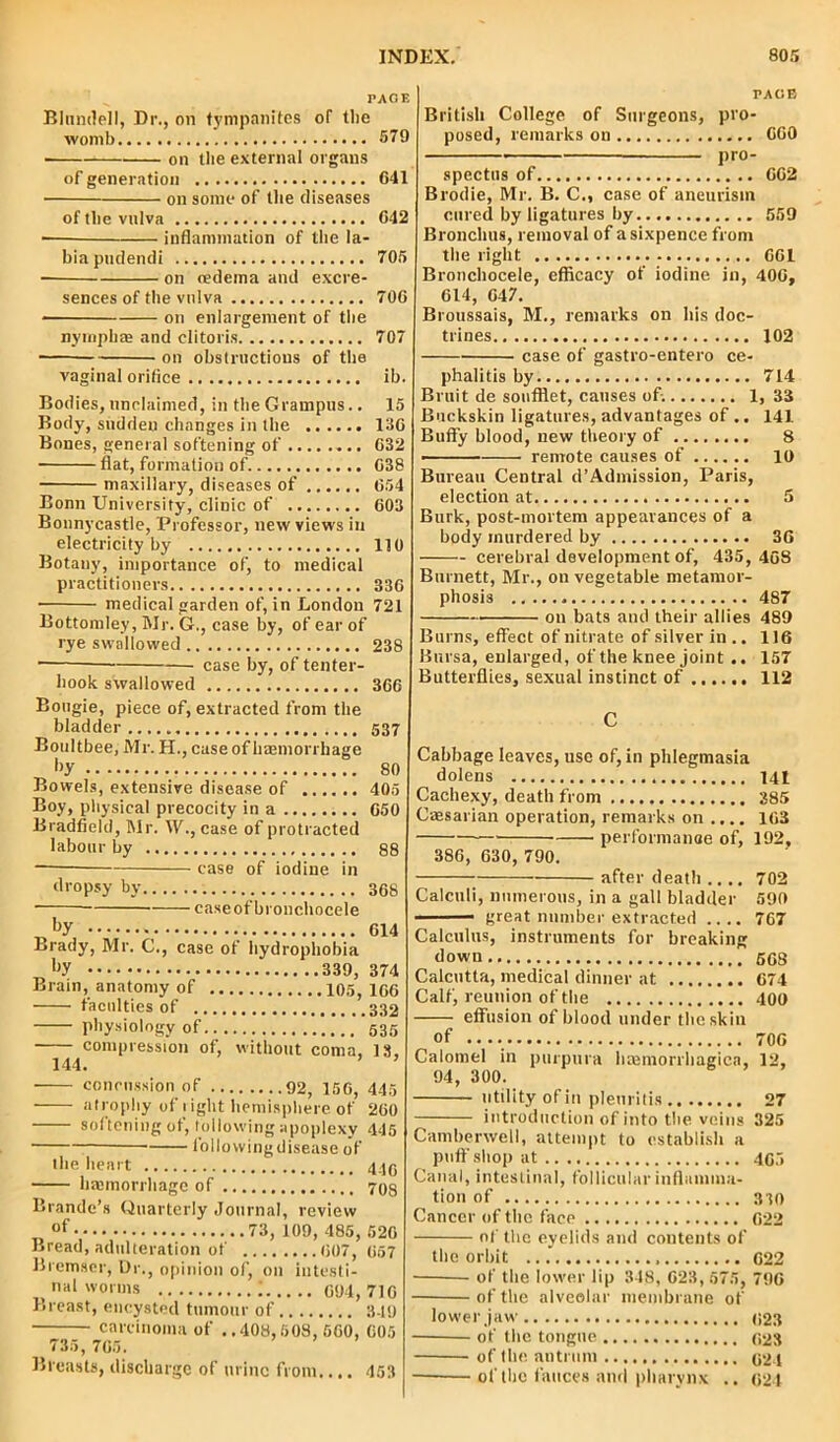 PACE Blundell, Dr., on tympanites of the womb 579 on the external organs of generation 641 on some of the diseases of the vulva 642 — inflammation of the la- bia pudendi 705 on oedema and excre- sences of the vulva 706 * on enlargement of the nymph® and clitoris 707 on obstructions of the vaginal orifice ib. Bodies, unclaimed, in the Grampus.. 15 Body, sudden changes in the 136 Bones, general softening of 632 flat, formation of. 638 maxillary, diseases of 654 Bonn University, clinic of 603 Bonnycastle, Professor, new views in electricity by 110 Botany, importance of, to medical practitioners 336 medical garden of, in London 721 Bottomley, Mr. G., case by, of ear of rye swallowed 238 • case by, of tenter- hook swallowed 366 Bougie, piece of, extracted from the bladder 537 Boultbee, Mr. H., case of haemorrhage Ay 80 Bowels, extensive disease of 405 Boy, physical precocity in a 650 Bradfield, Mr. IV., case of protracted labour by 88 —— case of iodine in dropsy by 368 caxeofbronchocele Ay 614 Brady, Mr. C., case of hydrophobia Brain, anatomy of 105, 166 faculties of 332 physiology of 535 compression of, without coma, 18, 144. ’ ’ concussion of 92, 156, 445 atrophy of l ight hemisphere of 260 softening of, following apoplexy 445 lollovvingdisease of the heart 446 haemorrhage of 70s Brande’s Quarterly Journal, review of ..73, 109, 485, 526 Bremser, Dr., opinion of, on iutesti- Breast, encysted tumour of 349 —• _ carcinoma of ..408,508, 560, 605 Breasts, discharge of urine from.... 453 PAGE British College of Surgeons, pro- posed, remarks on 660 pro- spectus of 662 Brodie, Mr. B. C., case of aneurism cured by ligatures by 559 Bronchus, removal of a sixpence from the right 661 Bronchocele, efficacy of iodine in, 406, 614, 647. Broussais, M., remarks on his doc- trines 102 case of gastro-entero ce- phalitis by 714 Bruit de soufflet, causes ofi 1, 33 Buckskin ligatures, advantages of.. 141 Buffy blood, new theory of 8 - remote causes of 10 Bureau Central d’Admission, Paris, election at 5 Burk, post-mortem appearances of a body murdered by 36 cerebral development of, 435, 468 Burnett, Mr., on vegetable metamor- phosis 487 on bats and their allies 489 Burns, effect of nitrate of silver in.. 116 Bursa, enlarged, of the knee joint.. 157 Butterflies, sexual instinct of 112 C Cabbage leaves, use of, in phlegmasia dolens 141 Cachexy, death from 385 Caesarian operation, remarks on .... 163 performanae of, 192, 386, 630, 790. after death .... 702 Calculi, numerous, in a gall bladder 590 great number extracted .... 767 Calculus, instruments for breaking down 668 Calcutta, medical dinner at 674 Calf, reunion of the 400 effusion of blood under the skin of .. 706 Calomel in purpura baemorrhagica, 12, 94, 300. utility of in plenritis 27 introduction of into the veins 325 Camberwell, attempt to establish a puff shop at 465 Canal, intestinal, follicular inflamma- tion of 330 Cancer of the face 622 of the eyelids and contents of the orbit ... 622 of the alveolar membrane of lower jaw 923 of the tongue 623 of the antrum 921 of the fauces and pharynx .. 924