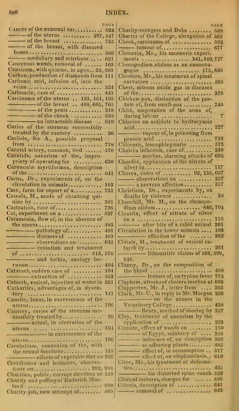 rAfiK Cancer of the external car 024 of the uterus 387, 547 of the breast 735 of the breast, with diseased bones 500 • medullary and scirrhous .... G21 Cancerous womb, removal of 163 Capsicum, with quinine, in ague.. 32, 203 Carbon, production of diamonds from 111 Carbonic acid, infusion of, into the veins 324 Carbuncle, case of 443 Carcinoma of the uterus .. 133,1G1,193 of the breast .. 408, 605, 765 of the penis 318 of the cheelc 508 ■ an intractable disease .. 619 Caries of the sternum successfully treated by the cautery 26 Carlisle, Sir A., possible proposal from 718 Carotid artery, common, tied 570 Carotids, aneurism of the, impro- priety of operating for 630 Carunculae myrtiformes, description of the 641 Cams, Dr., experiments of, on the circulation in animals 103 Case, form for report of a 731 Cassola, M., mode of obtaining qui- nine by 391 Castration, case of.... 726 Cat, experiment on a 527 Catamenia, flow of, in the absence of the uterus 483 ■ pathology of 481 diseases of 483 observations on 642 cessation and treatment of 513, 578 ■ and lochia, analogy be- tween 484 Cataract, sudden case of 104 extraction of 553 Catarrh, vesical, injection of water in 261 Cathartics, advantages of, in dysen- tery 141 Caustic, lunar, in excrescence of the uterus 196 Cautery, caries of the sternum suc- cessfully treated by 26 actual, in ulceration of the uterus 194 . in excrescence of the uterus 196 Cerebellum, connexion of the, with the sexual functions 135 effects of vegetable diet on 398 Certificates and lecturers, observa- tions on • “62, 294 Charities, public, corrupt elections at 159 Charity and puffingof Roderick Mac- leod ^ 690 Charity-job, new attempt at 465 !>AGK Charity-mongers and Dubs 508 Charter of the College, abrogation of 502 Cheek, carcinoma of 562 tumour of. 677 Chenevix, Mr., his mesmeric experi- ments 341,349,727 Chenopodium olidum as an emmena- gogtte 175, 646 Cheshire, Mr., his treatment of spinal curvature 585 Chest, nitrous oxide gas in diseases of the 376 Chicken-pox, distinction of the pus- tule of, from small-pox 746 Child, amputation of the arms of, during labour 7 Chlorine an antidote to hydrocyanic acid 527 vapour of, in poisoning from prussic acid 738 Chlorosis, leucophlegmatic 513 Cholera infantum, case of. 330 morbus, alarming attacks of 696 Cliordee, application of the nitrate of silver in 117 Chorea, cases of 92, 135, 607 observations on 257 a nervous affection 557 Christison, Dr., experiments by, on deaths by violence 38 Churchill, Mr. M., on the chenopo- dium olidum 646,704 Cicatrix, effect of nitrate of silver on a 116 —= . after bite of a rabid animal 261 Circulation in the lower animals .... 103 affection of the 382 Civiale, M., treatment of vesical ca- tarrh by 261 lithontritic claims of 568, 599, 648. Clanny, Dr., on the composition of the blood 450 ■ lecture of, on typhus fever 773 Clapham, attacksof cholera morbus at 696 Clapperton, Mr. J., letter from .... 363 Clark, Mr. C., in reply to Mr. Morgan 266 on the abuses in the Veterinary College 438 Bracy, method of shoeing by 357 Clay, treatment of aneurism by the application of 293 Climate, effect of woods on 110 of Egypt, salubrity of .... 288 influence of, on conception 368 ■— as affecting plants 485 effect of, in consumption .. 517 effect of, on elephantiasis.. 610 Cline, Mr., his treatment of deformi- ties 425 Ids distorted spine couch 522 Clinical lectures, charges for 595 Clitoris, description of 041 removal of 643