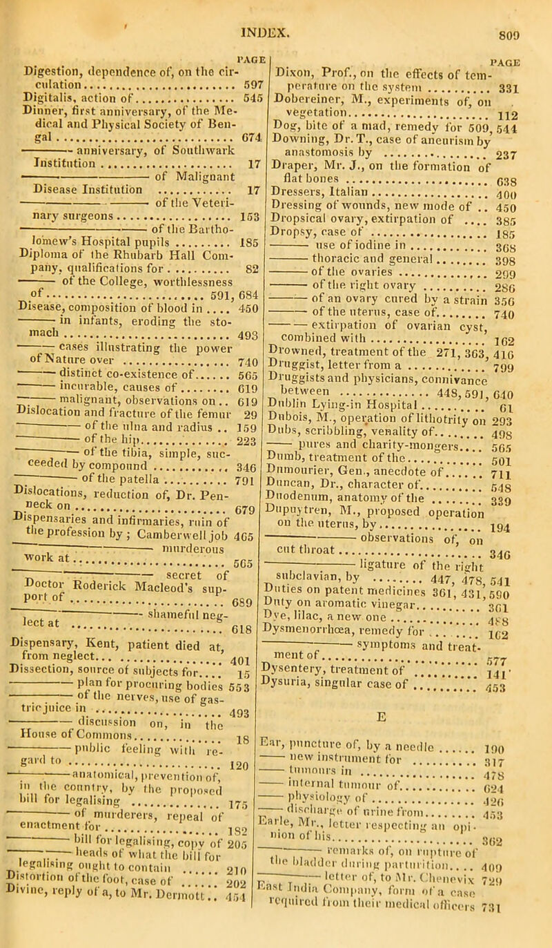 PAGE Digestion, dependence of, on the cir- culation 597 Digitalis, action of' 545 Dinner, first anniversary, of the Me- dical and Physical Society of Ben- gal . 074 anniversary, of Southwark Institution., 17 ■ of Malignant Disease Institution 17 of the Veteri- nary surgeons 153 of the Bartho- lomew’s Hospital pupils 185 Diploma of Ihe Rhubarb Hall Com- pany, qualifications for 82 ~ of the College, worthlessness of 591, 684 Disease, composition of blood in 450 in infants, eroding the sto- mach 493 ■ cases illustrating the power of Nature over 740 • distinct co-existence of 565 incurable, causes of 619 ~ malignant, observations on .. 619 Dislocation and fracture of the femur 29 of the ulna and radius .. 159 of the hip 223 ~ — of the tibia, simple, suc- ceeded by compound 346 ~ of the patella 791 Dislocations, reduction of, Dr. Pen- Deck on •»,, . 679 Dispensaries and infirmaries, ruin of tle profession by ; Camberwell job 465 ~ murderous ■work at secret of Macleod’s sup- 565 Doctor Roderick p°«»f shameful neg- 618 lect at PAGE Dixon, Prof., on the effects of tem- perature on the system 331 Dobereiner, M., experiments of,’on vegetation 442 Dog, bite of a mad, remedv for 509, 544 Downing, Dr. T., case of aneurism by anastomosis by 237 Draper, Mr. J., on the formation of fiat bones ggg Dressers, Italian 409 Dressing of wounds, new mode of .. 450 Dropsical ovary, extirpation of .... 385 Dropsy, case of 435 use of iodine in 393 thoracic and genera! 398 of the ovaries 299 of the right ovary 286 of an ovary cured by a strain 356 of the uterus, case of. 740 extirpation of ovarian cyst, combined with 492 Drowned, treatment of the 271,363 410 Druggist, letter from a ’ 799 Druggists and physicians, connivance between 448,591, 640 Dublin Lying-in Hospital 94 Dubois, M., operation of litliotrity on 293 Dubs, scribbling, venality of 493 pures and charity-mongers..'..’ 505 Dumb, treatment of the 594 Dumourier, Gen., anecdote of 714 Duncan, Dr., character of. 543 Duodenum, anatomy of the 339 Dupuytren, M., proposed operation on the uterus, by 494 observations of. on 346 Dispensary, Kent, patient died at from neglect ’ Dissection, source of subjects for...’.' 45 plan for procuring bodies 55 3 • of the nerves, use of gas- tric juice m discussion on. House of Commons public feeling in the 493 with 18 re- 111 bill g:>'d t» 120 anatomical, prevention of, the country, by the proposed for legalising 475 of murderers, repeal of enactment for 18o  bil1 for legalising, copv of 205 heads of what the bill for t,. - . - n-'t to contain oin Distortion of the foot, case of 202 454 legalising ought to contain istortion of the foot, case ot Divine, reply of a, to Mr. Dermott. cut throat.... ligature of the right subclavian, by 447, 47S, 541 unties on patent medicines 361,431 690 Duty on aromatic vinegar ’394 Dye, lilac, a new one |  ^g Dystnenorrhoea, remedy for ..... 492 symptoms and treat- mentof 57_ Dysentery, treatment of * * ‘ j j, • Dysuria, singular case of *** 453 Ear, puncture of, by a needle .... 190 new instrument for 317 tumours 178 internal tumour of 904 physiology of — - discharge of urine from. Earle, Mr., ictie nion of bis respecting an opi- 426 453 362 , ■ 409 letter ot, to Mr. Chenevix 729 •'-ast India Company, form of a ease required from their medical officers 731 the remarks of, on rupture of bladder during parturition