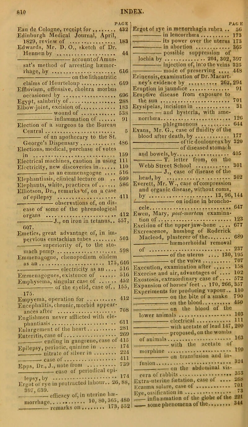 PAGE Eau de Cologne, receipt for 433 Edinburgh Medical Journal, April, 1829, review of 183 Edwards, Mr. D. O., sketch of Dr. Hennen by 44 account of Amus- sat’s method of arresting haemor- rhage, by C16 • on thelithontritic claims of Heurteloup G19 Effluvium, offensive, cholera morbus occasioned by 69C Egypt, salubrity of 288 Elbow-joint, excision of.... 183 wound of 538 ■ inflammation of 91 Election of a surgeon to the Bureau Central 5 of an apothecary to the St. George’s Dispensary 486 Elections, medical, purchase of votes in 159 Electrical machines, caution in using 111 Electricity, new discoveries in 110 . — as an enunenagogue .... 516 Elephantiasis, clinical lecture on .. 609 Elephants, white, practices of 586 Elliotson, Dr., remarks’of, on a case of epilepsy 411 . observations of, on dis- ease of some of the phrenological organs 412 J., on iron in tetanus.. 557, 607. Emetics, great advantage of, in im- pervious eustacliian tubes 503 superiority of, to the sto- mach pump 598 Emmenagogue, chenopodium olidem electricity as an .... 516 Emmenagogues, existence of ...... 516 Emphysema, singular case of 452 of the eyelid, case of.. 155, 175. Empyema, operation for 412 Encephalitis, chronic,morbid appear- ances after 708 Englishmen never afflicted with ele- phantiasis 611 Enlargement of the heart 281 Enteritis, case of 269 ending in gangrene, case ot 415 Epilepsy, periodic, quinine in 174 — nitrate of silver in 224 case of 411 Epps, Dr., J., note from 739 case of periodical epi- lepsy, by 474 Ergot of rye in protracted labour.. 26,88, 897, 639. . , efficacy of, in uterine he- morrhage 10, 80, 365, 4S0 remarks on 173, 552 PAG E Ergot of rye in menorrhagia rubra .. 56 in leucorrhcea 173 its power over the uterus 173 in abortion 365 possible suppression of lochia by .. 204, 302, 397 injection of, into the veins 325 mode of preserving .... 448 Erinensis, examination of Dr. Macart- ney’s evidence by 262, 294 Eruption in jaundice 91 Eruptive disease from exposure to the sun 701 Erysipelas, incisions in 31 and hysteria, with ame- norrhcea 126 phlegmonous .. 644 Evans, Mr. G., case of fluidity of the blood after death, by 177 of tic douloureux by 320 of diseased stomach and bowels, by. 405 — T. letter from, on the Webb Street School ............ 301 J., case of disease of the head, by 302 Everett, Mr. W., case of compression and organic disease, without coma, by 13,96,144 on iodiue in broncho- cele 647 Ewen, Mary, post-mortem examina- tion of 123 Excision of the upper jaw-bone .... 677 Excrescence, humbug of Roderick Macleod, plasterer of the 689 haemorrlioidal removal of 237 of the uterus .... 130,195 of the vulva 707 Execution, examination after ...... 158 Exercise and air, advantages of .... 102 Exostosis,extraordinary case of .. .. 572 Expansion of horses’ feet .. 170, 266, 357 Experiments for producing vapour.. 110 on the bite of a suake 790 , on the blood.......... 450 on the blood of the lower animals 103 electrical HI with acetate of lead 147, 200 . proposed, on the wombs of animals 463 with the acetate ot morphine 490 on transfusion and in- fusion 4-4 on the abdominal vis- cera of rabbits 453 Extra-uterine feetation, case of .... 268 Eczema sol are, case of *01 Eye, ossification in • • • • ‘3 _— inflammation of the globe ot the 221 some phenomena of the 344