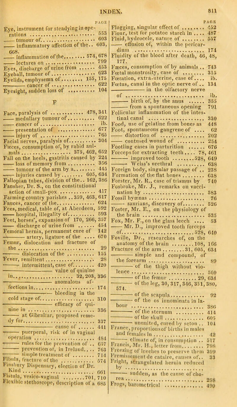 PAGE Eve, instrument for steadying in ope- rations . tumour of. 603 inflammatory affection of the.. 003, 60S. inflammation of the 574,678 lectures on .. .- ^9 Eyes, discharge of urine from 453 Eyeball, tumour of •••••• 023 Eyelids, emphysema of........ 155, 175 cancer of 622 Eyesight, sudden loss of 104 F Face, paralysis of 478, 341 medullary tumour of 622 cancer of ib. ■ presentation of 677 injury of 765 Facial nerves, paralysis of 304 Faeces, consumption of, by rabid ani- mals 375, 402, 652 Fall on the heels, gastritis caused by 224 — loss of memory from 356 tumour of the arm by a 445 • — injuries caused by 605, 634 Fallopian tubes, division of the.. 162, 386 Fansher, Dr. S., on the constitutional action of small-pox 417 Farming country parishes ..359, 463, 617 Fauces, cancer of the 624 Fees, medical, table of, at Aberdeen, 592 —— hospital, illegality of 593 Feet, horses’, expansion of 170, 266, 357 discharge of urine from 454 Femoral hernia, permanent cure of 142 A artery, ligature of the .... 670 Femur, dislocation and fracture of the 29 dislocation of the 155 Fever, remittent 28 • intermittent, case of. 420 ■ value of quinine in... 32,203, 336 ■ anomalous af- fections in 174 ■ — bleeding in the cold stage of. 310 efficacy of qui- nine in 33G at Gibraltar, proposed reme- dy for 337 cause of 441 ■ puerperal, risk of in vaginal operation 484 rules for the prevention of .. 657 prevention of, in Ireland.,.. 763 —; simple treatment of 714 Fibula, fracture of the 574 Finsbury Dispensary, election of Dr. „.Kil1,d 661 Fistula, vcsico-vnginal 701, 710 Flexible stethoscope, description of a 685 PAGE Flogging, singular effect of 452 Flour, test for potatoe starch in .... 487 Fluid, hydrocele, nature of 557 effusion of, within the pericar- dium 174 Fluidity of the blood after death, 46, 48, 177. Faeces, consumption of by animals .. 743 Foetal monstrosity, case of 315 Foetation, extra-uterine, case of.... ib. Foetus, canal in the optic nerve of .. 134 in the olfactory nerve of ib. birth of, by the anus 355 from a spontaneous opening 791 Follicular inflammation of the intes- tinal canal 330 Food, use of gelatine from bones as 448 Foot, spontaneous gangrene of .... 62 distortion of 202 contused wound of 254 Footling cases in parturition 676 Forceps for extracting teeth .... 78, 461 improved tooth ...528, 649 Weiss’s urethral 638 Foreign body, singular passage of .. 238 Formation of the flat bones 638 Forster, Mr. R., case of trismus by 740 Fosbroke, Mr. J., remarks on vacci- nation by 583 Fossil hyeenas 76 saurians, discovery of 526 Foster, Mr. E., on the physiology of the brain 535 Fox, Mr. F., on the glass leech .... 53 Mr. D., improved tooth forceps of. 528, 610 Foville, Dr., researches of, on the anatomy of the brain 108, 166 Fracture of the arm 31, 605, 634 simple and compound, of the forearm 89 of the thigh without vio- lence 560 of the femur 29, 634 of the leg, 30, 317, 346, 351, 380, 574. of the scapula 92 of the os innominata in la- bour 38G ■ of the sternum 414 ■ of the skull 605 ~ • ununited, cured by seton .. 104 France, proportionsof births in males and females in 42 - climate of, in consumption .. 517 Francis, Mr. H., letter from 798 Freezing of leeches to preserve them 399 hremissementde cataire, causes of.. 33 Fright, strangulated hernia reduced by sudden, as the cause ofeho- p rea 258 hrogs, barometrical 490