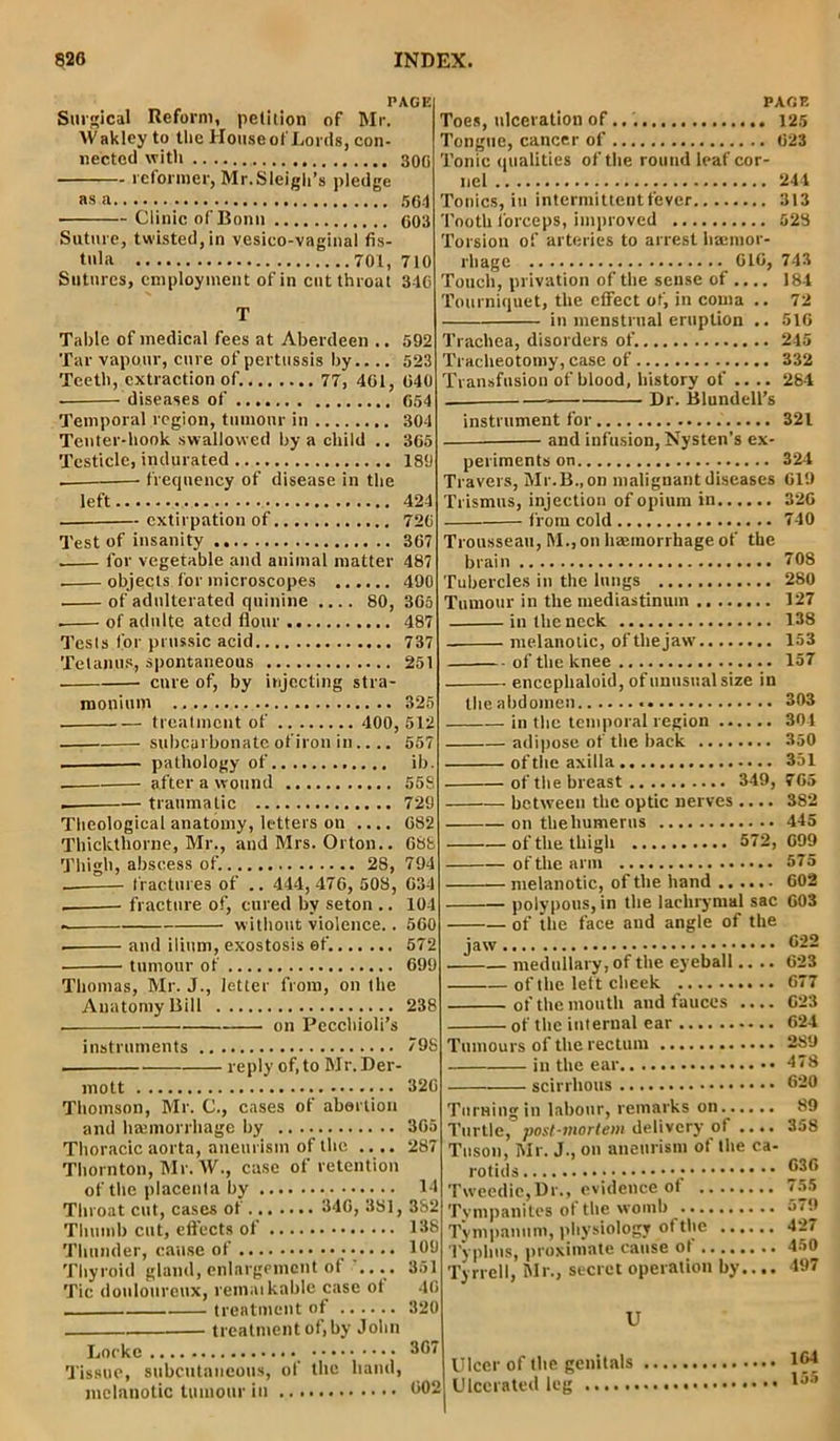 PAGE Surgical Reform, petition of Mr. AVakley to the House of Lords, con- nected with 300 reformer, Mr.Sleigh’s pledge as a 564 • Clinic of Bonn 603 Suture, twisted, in vesico-vaginal fis- tula 701, 710 Sutures, employment of in cutthroat 346 T Table of medical fees at Aberdeen .. 592 Tar vapour, cure of pertussis by 523 diseases of 654 Temporal region, tumour in 304 Tenter-hook swallowed by a child .. 365 Testicle, indurated 189 . frequency of disease in the left 424 extirpation of 726 Test of insanity 367 . lor vegetable and animal matter 487 . objects for microscopes 490 of adulterated quinine 80, 365 . of adulte ated flour 487 Tests for prussic acid 737 Tetanus, spontaneous 251 cure of, by injecting stra- monium 325 treatment of 400, 512 subcarbonate of iron in.... 557 , pathology of ib. . after a wound 558 traumatic 729 Theological anatomy, letters on .... 682 Thickthorne, Mr., and Mrs. Orton.. 688 — fractures of .. 444,476, 508, 634 . fracture of, cured by seton .. 104 . without violence.. 560 . and ilium, exostosis of. 572 • tumour of 699 Thomas, Mr. J., letter from, on the Anatomy Bill 238 on Pecchioli’s instruments 798 reply of, to Mr.Der- mott 326 Thomson, Mr. C., cases of abortion and hajmorrhage by 365 Thoracic aorta, aneurism of the .... 287 Thornton, Mr. AT., case of retention of the placenta by 14 Throat cut, cases of 346, 381, 382 Thumb cut, effects of 138 Thunder, cause of • ••••• 1°'J Thyroid gland, enlargement of .... 351 Tic douloureux, reinaikable case ot 46 , treatment of 320 treatment of, by John PAGE Toes, ulceration of... 125 Tongue, cancer of 623 Tonic qualities of the round leaf cor- nel 244 Tonics, in intermittent fever 313 Tooth forceps, improved 528 Torsion of arteries to arrest liaemor- Touch, privation of the sense of .... 184 Tourniquet, the effect of, in coma .. 72 in menstrual eruption .. 516 Trachea, disorders of. 245 Tracheotomy, case of 332 Transfusion of blood, history of .... 284 Dr. Blundell’s instrument for 321 and infusion, Nysten’s ex- periments on 324 Travers, Mr.B.,on malignant diseases 619 Trismus, injection of opium in 326 from cold 740 Trousseau, M., on haemorrhage of the brain 708 Tubercles in the lungs 280 Tumour in the mediastinum 127 in the neck 138 melanotic, of the jaw 153 of the knee 157 encephaloid, of unusual size in the abdomen 303 in the temporal region 304 adipose of the back 350 of the axilla 351 of the breast 349, 765 between the optic nerves .... 382 on theliumerus 445 of the thigh 572, 699 of the arm 575 melanotic, of the hand 602 polypous, in the lachrymal sac 603 of the face and angle of the 622 medullary, of the eyeball.... 623 of the left cheek 677 of the mouth and fauces .... 623 of the internal ear 624 Tumours of the rectum 289 in the ear 478 scirrhous 620 Turning in labour, remarks on Turtle, post-mortem delivery of .... Tuson, Mr. J., on aneurism of the ca- rotids • Tweedic,Dr., evidence of Tympanites of the womb Tympanum, physiology of the Typhus, proximate cause ot ........ Tyrrell, Mr., secret operation by.... 89 358 636 755 579 427 450 497 U Locke •••••••••••••*• ••#•••••• 30/ t Tissue, subcutaneous, of the hand, Ulcer ot the genitals melanotic tumour in M2 Ulcerated leg 164 155