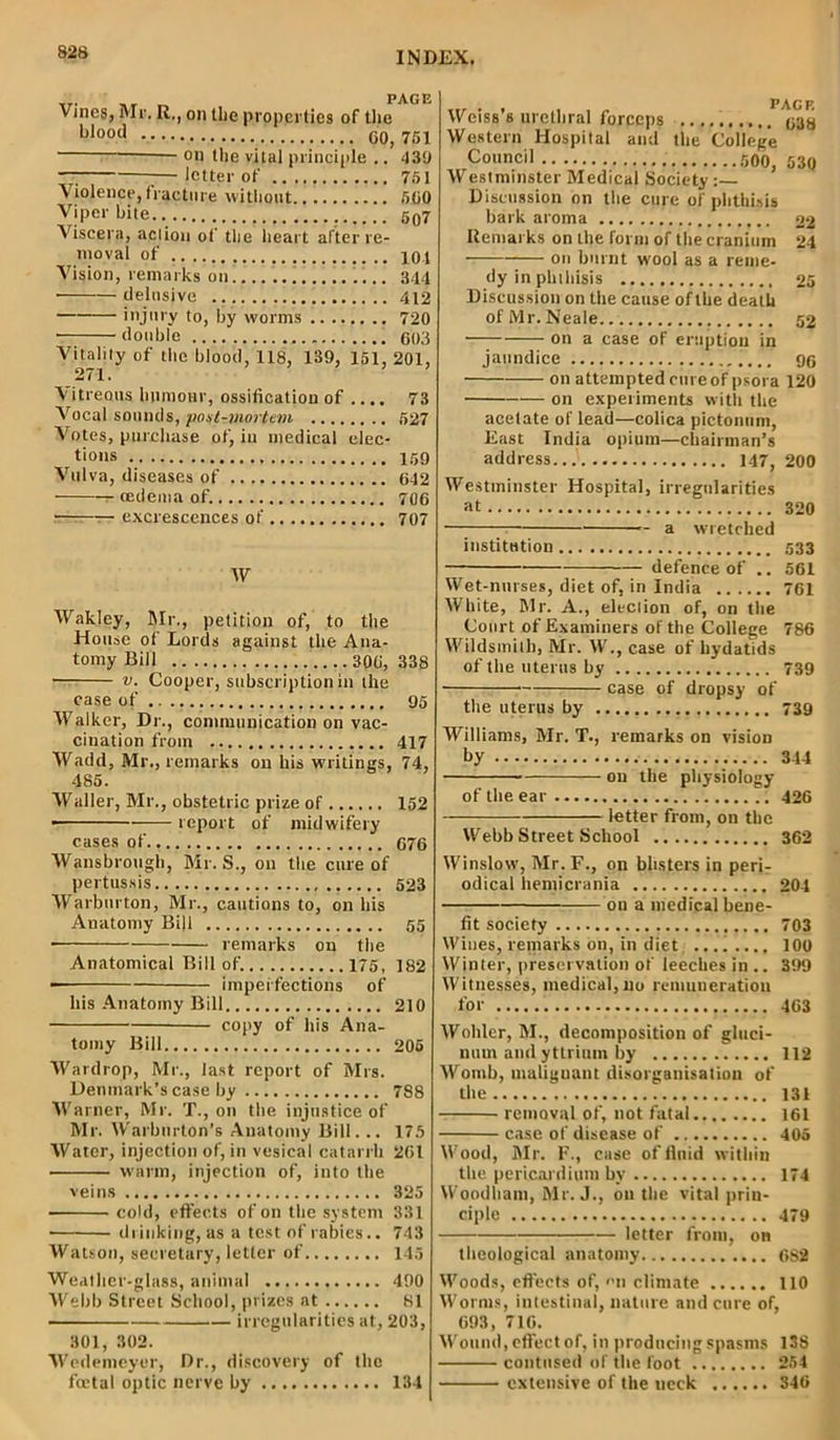 Vines, Mr. R., on the properties of the bloocl 00,751 on the vital principle .. 439 —; — letter of 751 Violence, fracture without 500 Viper bite.. 597 Viscera, act ion of the heart after re- moval of 10t Vision, remarks on 344 • delusive 412 injury to, by worms 720 ■ double 603 Vitality of the blood, 118, 139, 151, 201, 271. Vitreous humour, ossification of .... 73 Vocal sounds, post-mortem 527 Votes, purchase of, in medical elec- tions 159 Vulva, diseases of 642 oedema of. 706 excrescences of 707 W Wakley, Mr., petition of, to the House of Lords against the Ana- tomy Bill 306, 338 • v. Cooper, subscription in the case of 95 Walker, Dr., communication on vac- cination from 417 Wadd, Mr., remarks on his writings, 74, 485. Waller, Mr., obstetric prize of 152 ■ report of midwifery cases of.. 676 Wansbrough, Mr. S., on the cure of pertussis 523 Warburton, Mr., cautions to, on his Anatomy Bill 55 • remarks on the Anatomical Bill of. 175, 182 imperfections of his Anatomy Bill 210 copy of his Ana- tomy Bill 205 Wardrop, Mr., last report of Mrs. Denmark’s case by 788 Warner, Mr. T., on the injustice of Mr. Warburton’s Anatomy Bill... 175 Water, injection of, in vesical catarrh 261 warm, injection of, into the veins 325 cold, effects of on the system 331 drinking, as a test of rabies.. 743 Watson, secretary, letter of 145 Weiss’s urethral forceps 638 Western Hospital and the College Council 500, 530 Westminster Medical Society:— Discussion on the cure of phthisis bark aroma 22 Remarks on the form of the cranium 24 on burnt wool as a reme- dy in phthisis 25 Discussion on the cause of the death of Mr. Neale.. 52 on a case of eruption in jaundice 96 on attempted cure of psora 120 on experiments with the acetate of lead—colica pictonum, East India opium—chairman’s address... 147, 200 Westminster Hospital, irregularities at 320 — a wretched institution 533 defence of .. 561 Wet-nurses, diet of, in India 761 White, Mr. A., election of, on the Court of Examiners of the College 786 Wildsmilh, Mr. W., case of hydatids of the uterus by 739 case of dropsy of the uterus by 739 Williams, Mr. T., remarks on vision by 344 on the physiology of the ear 426 letter from, on the Webb Street School 362 Winslow, Mr. F., on blisters in peri- odical hemicrania 204 on a medical bene- fit society 703 Wines, remarks on, in diet, .... 100 Winter, preservation of leeches in .. 399 Witnesses, medical, no remuneration for 463 Wohler, M., decomposition of gluci- num and yttrium by 112 Womb, malignant disorganisation of the 131 removal of, not fatal 161 case of disease of 405 Wood, Mr. F., case of fluid within the pericardium by 174 Woodhani, Mr. J., on the vital prin- ciple 479 letter from, on theological anatomy 682 Weather-glass, animal 400 Webb Street School, prizes at 81 irregularities at, 203, 301, 302. Wedemeyer, Dr., discovery of the foetal optic nerve by 134 Woods, effects of, »n climate 110 Worms, intestinal, nature and cure of, 693, 716. Wound, effect of, in producing spasms 138 contused of the foot 254 extensive of the neck 346