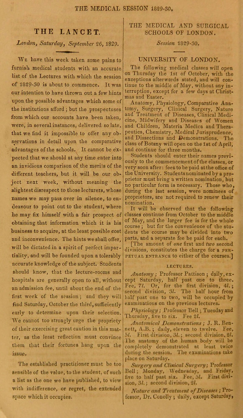 TIIE MEDICAL SESSION 1829-30. THE LANCET. London, Saturday, September 26, 1829. We have this week taken some pains to furnish medical students with an accurate list of the Lectures with which the session of 1829-30 is about to commence. It was our intention to have thrown out a few hints upon the possible advantages which some of the institutions afford ; but the prospectuses from which our accounts have been taken, were, in several instances, delivered so late, that we find it impossible to offer any ob- servations in detail upon the comparative advantages of the schools. It cannot be ex- pected that we should at any time enter into an invidious comparison of the merits of the different teachers, but it will be our ob- ject next week, without meaning the slightest disrespect to those lecturers, whose names we may pass over in silence, to en- deavour to point out to the student, where he may fix himself with a fair prospect of obtaining that information which it is his business to acquire, at the least possible cost and inconvenience. The hints we shall offer, will be dictated in a spirit of perfect impar- tiality, and will be founded upon a tolerably accurate knowledge of the subject. Students should know, that the lecture-rooms and hospitals are generally open to all, without an admission fee, until about the end of the first week of the session; and they will find Saturday, October the third, sufficiently early to determine upon their selection. We cannot too strongly urge the propriety of their exercising great caution in this mat- ter, os the least reflection must convince them that their fortunes hang upon the issue. The established practitioner must be too sensible of the value, to the student, of such a list as the one we have published, to view with indifference, or regret, the extended space which it occupies. THE MEDICAL AND SUHGICAL SCHOOLS OF LONDON. Session 1829-30. UNIVERSITY OF LONDON. The following medical classes will open on Thursday the 1st of October, with the exceptions afterwards stated, and will con- tinue to the middle of May, without any in- terruption, except for a few days at Christ- mas and Easter. Anatomy, Physiology, Comparative Ana- tomy, Surgery, Clinical Surgery, Nature and Treatment of Diseases, Clinical Medi- cine, Midwifery and Diseases of Women and Children, Materia Medica and Thera- peutics, Chemistry, Medical Jurisprudence, and Dissections and Demonstrations. The class of Botany will open on the 1st of April, and continue for three months. Students should enter their names previ- ously to the commencement of the classes, or very soon after: fees to be paid at the office of the University. Studentsnominated by a pro- prietor must bring a written nomination, but no particular form is necessary. Those who, during the last session, were nominees of proprietors, are not required to renew their nomination. It will be observed that the following classes continue from October to the middle of May, and the larger fee is for the whole course ; hut for the convenience of the stu- dents the course may be divided into two parts, and a separate fee be paid for each. [The amount of one first and two second divisions, constitutes the charge for a per- petual entrance to either of the courses.] LECTURES. Anatomy; Professor Pattison ; daily, ex- cept Saturday, half past one to three. Fee, 71. Or, for the first division, 4/.; second division, 31. The half hour from half past one to two, will be occupied by examinations on the previous lectures. Physiology ; Professor Bell •, Tuesday and Thursday, five to six. Fee 21. Anatomical Demonstrations ; J. R. Ben- nett, A.B. ; daily, eleven to twelve. Fee, 51. First division, 31.; secoud division, 21. The anatomy of the human body will be completely demonstrated at least twice during the session. The examinations take place ou Saturday. Surgery and Clinical Surgery; Professor Bell; Monday', Wednesday, and Friday, five to hnlf past six. Fee, 51. First divi- sion, SI.; second division, 21. Nature and Treatment of Diseases; Pro- fessor, Dr. Conolly ; daily, except Saturday,