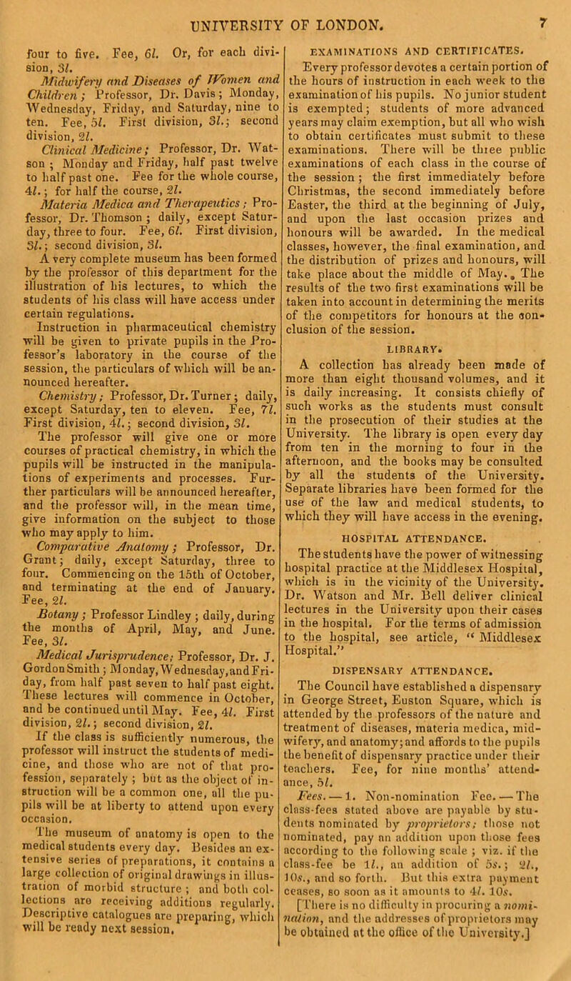 UNIVERSITY OF LONDON. four to five. Fee, 61. Or, for each divi- sion , 31. Midioifert/ and Diseases of Women and Children; Professor, Dr. Davis; Monday, Wednesday, Friday, and Saturday, nine to ten. Fee, 5/. First division, 31.; second division, 31. Clinical Medicine ; Professor, Dr. Wat- son ; Monday and Friday, half past twelve to half past one. Fee for the whole course, 41.; for half the course, 31. Materia Medica and Therapeutics; Pro- fessor, Dr. Thomson ; daily, except Satur- day, three to four. Fee, 61. First division, 31.; second division, 31. A very complete museum has been formed by the professor of this department for the illustration of his lectures, to which the students of his class will have access under certain regulations. Instruction in pharmaceutical chemistry will be given to private pupils in the Pro- fessor’s laboratory in the course of the session, the particulars of which will be an- nounced hereafter. Chemistry; Professor, Dr. Turner; daily, except Saturday, ten to eleven. Fee, 71. First division, 41.; second division, 31. The professor will give one or more courses of practical chemistry, in which the pupils will be instructed in the manipula- tions of experiments and processes. Fur- ther particulars will be announced hereafter, and the professor will, in the mean time, give information on the subject to those who may apply to him. Comparative Anatomy; Professor, Dr. Grant; daily, except Saturday, three to four. Commencing on the 15th of October, and terminating at the end of January. Fee, 31. J Botany ; Professor Lindley ; daily, during the months of April, May, and June. Fee, 31. Medical Jurispmdence; Professor, Dr. J. GordonSmith; Monday, Wednesday,andFri- day, from half past seven to half past eight. These lectures will commence in October, and be continued until May. Fee, 41. First division, 31.; second division, 31. If the class is sufficiently numerous, the professor will instruct the students of medi- cine, and those who are not of that pro- fession, separately ; but as the object of in- struction will be a common one, all the pu- pils will be at liberty to attend upon every occasion. The museum of anatomy is open to the medical students every day. Besides an ex- tensive series of preparations, it contains a large collection of original drawings in illus- tration of morbid structure ; and both col- lections nre receiving additions regularly. Descriptive catalogues nre preparing, which will be ready next session. EXAMINATIONS AND CERTIFICATES. Every professor devotes a certain portion of the hours of instruction in each week to the examinationof his pupils. No junior student is exempted; students of more advanced years may claim exemption, but all who wish to obtain certificates must submit to these examinations. There will be three public examinations of each class in the course of the session ; the first immediately before Christmas, the second immediately before Easter, the third at the beginning of July, and upon the last occasion prizes and honours will be awarded. In the medical classes, however, the final examination, and the distribution of prizes and honours, will take place about the middle of May., The results of the two first examinations will be taken into account in determining the merits of tire competitors for honours at the aon- clusion of the session. LIBRAHV. A collection has already been made of more than eight thousand volumes, and it is daily increasing. It consists chiefly of such works as the students must consult in the prosecution of their studies at the University. The library is open every day from ten in the morning to four in the afternoon, and the books may be consulted by all the students of the University. Separate libraries have been formed for the use of the law and medical students, to which they will have access in the evening. HOSPITAL ATTENDANCE. The students have the power of witnessing hospital practice at the Middlesex Hospital, which is in the vicinity of the University. Dr. Watson and Mr. Bell deliver clinical lectures in the University upon their cases in the hospital. For the terms of admission to the hospital, see article, “ Middlesex Hospital.” DISPENSARY ATTENDANCE. The Council have established a dispensary in George Street, Euston Square, which is attended by the professors of the nature and treatment of diseases, materia medica, mid- wifery^ and anatomy; and affords to the pupils the benefit of dispensary practice under their tenchers. Fee, for nine months’ attend- ance, 51. Fees. — 1. Non-nomination Fee. — The class-fees stated above are payable by stu- dents nominated by proprietors; those not nominated, pay an addition upon those fees according to the following Beale ; viz. if the class-fee be 11., an addition of 5s'.; 31., 10s., and so forth. But this extra payment ceases, so soon as it amounts to 4/. 10s. [There is no difficulty in procuring a nomi- nation, and the addresses of proprietors may be obtained at the office of the University.]