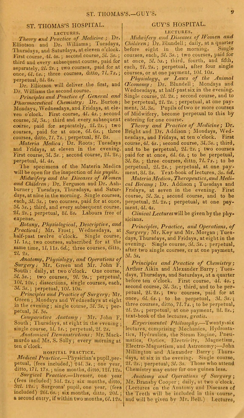 ST. THOMAS'S.—GUY’S. ST. THOMAS’S HOSPITAL. lectures. Theory and Practice of Medicine ; Or. Elliotson and Or. Williams; T uesdays, Thursdays, and Saturdays, at eleven o clock. First course, 41. -Is. ; second course, 3l. 3s. ; third and every subsequent course, paid for separately, 21. 2s.; two courses, paid for at once, 61. 6s.; three courses, ditto, 71.7s.) perpetual, 8/. 8s. Or. Elliotson will deliver the first, and Dr. Williams the second course. Principles and Practice of General and Pharmaceutical Chemistry; Or. Burton; Mondays, Wednesdays, and Fridays, at ele- ven o'clock. First course, 41. 4s.; second course, 3/, 3s.; third and every subsequent course, paid for separately, 21.2s.; two courses, paid for at once, 61.6s.; three courses, ditto, 71. 7s.; perpetual, 81. 8s. Materia Medica; Or. Roots; Tuesdays and Fridays, at eleven in the evening. First course, SI. 3s.; second course, 21. 2s.; perpetual, 4/. 4s. The specimens of the Materia Medica will be open for the inspection of his pupils. Midwifery and the Diseases of Women and Children; Dr. Ferguson and Dr. Ash- burner ; Tuesdays, Thursdays, and Satur- days, at nine in the morning. Single courses, each, 31. 3s.; two courses, paid for at once, 51. 5s.; third, and every subsequent course, 21. 2s.; perpetual, 8/. 8s. Labours free of expense. Botany, Physiological, Descriptive, and Practical; Mr. Frost; Wednesdays, at half-past twelve o’clock. Single course, 11. Is.; two courses, subscribed for at the same time, 11. Us. 6d.; three courses, ditto, 21. 2s. Anatomy, Physiology, and Operations of Surgery; Mr. Green and Mr. John F. South : daily, at two o’clock. One course, 51. 5s.; two courses, 91. 9s.; perpetual, 101. 10s.; dissections, single courses, each, 31. 3s.; perpetual, 10/. 10s. Principles and Practice of Surgery; Mr. Green ; Mondays and Wednesdays at eight in the evening ; single course, 3/. 3s. ; per- petual, 51. 5s. Comparative Anatomy; Mr. John F. South ; Thursdays, at eight in the evening ; single course, It. Is.; perpetual, 2/. 2s. Anatomical Demonstrations; Mr. Mack- murdo and Mr. S. Solly ; every morning at ten o’clock. HOSPITAL PRACTICE. Medical Practice.—Physician’s pupil,per- petual, (fees included,) 24/. 3s.; one year, ditto, 17/. 17s.; nine months, ditto, 12/. 12s. Surgical Practice.—Dresser, one year (fees included) 51/. 2s.; six months, ditto, 32/. 12s. ; Surgeons’ pupil, one yenr, (fees included) 261.6s.; six months, ditto, 20/.; n second entry, if within two months, 61.12 s. GUY’S HOSPITAL. LECTURES. Midwifery and Diseases of Women and Children; Or. Blundell; daily, at a quarter before eight in the morning. Single courses, each, 3/. 3s.; two courses, paid l'or at once, 51. 5s.; third, fourth, and fifth, each, 21. 2s.; perpetual, after four single courses, or at one payment, 10/. 10s. Physiology, or Laws of the Animal (Economy; Dr. Blundell; Mondays and Wednesdays, at half-pastsixin the evening. Single course, 21. 2s.; second course, and to be perpetual, 21. 2s.; perpetual, at one pay- ment, 31. Ss. Pupils of two or more courses of Midwifery, become perpetual to this by entering for one course. Theory and Practice of Medicine; Dr. Bright and Or. Addison ; Mondays, Wed- nesdays, and Fridays, at ten o’clock. First course,4/. 4s.; second course, 3/.3s. ; third, and to be perpetual, 21. 2s. ; two courses paid for at once, 61. 6s.; to be perpetual, 31. 8s. ; three courses, ditto, 71. 7s.; to be perpetual, 21. 2s.; perpetual, at one pay- ment, 81. 8s. Text-book of lectures, 3s. 6d. Materia Medica, Therapeutics, and Medi- cal Botany ; Or. Addison; Tuesdays and Fridays, at seven in the evening. First course, 31. 3s.; second course, and to be perpetual, 21. 2s.; perpetual, at one pay- ment, 41. 4s. Clinical Lectures will be given by the phy- sicians. Principles, Practice, and Operations, of Surgery; Mr. Key and Mr. Morgan ; Tues- days, Thursdays, and Fridays, at eight in the evening. Single course, 3/. 3s.; perpetual, after two single courses, or at one payment, 51. 5s. Principles and Practice of Chemistry; Arthur Aikin and Alexander Barry ; Tues- days, Thursdays, and Saturdays, at a quarter before ten o’clock. First course, 4/. 4s. ; second course, 3/. 3s,; third, and to be per- petual, 21.2s.; two courses, paid for at once, 61. 6s.; to be perpetual, 31. 3s.; three courses, ditto, 71. 7s.; to be perpetual, 21. 2s.; perpetual, at one payment, 8/. 8s. j text-book of the lectures, gratis. Experimental Philosophy.—Twenty-six lectures, comprising Mechanics, Hydrosta- tics, Hydraulics, the Steam Engine, Pneu- mntics, Optics, Electricity, Magnetism, Electro-Magnetism, and Astronomy;—John Millington and Alexander Barry ; Thurs- days, at six in the evening. Single course, 21. 2s.; perpetunl, 31. 3s. Those who attend Chemistry may enter for one guinea less. Anatomy and Operations of Surgery; Mr. Bransby Cooper ; daily, at two o’clock. (Lectures on the Anatomy and Diseases of the Teeth will be included in this coursp, and will be given by Mr. Bell.) Lectures,