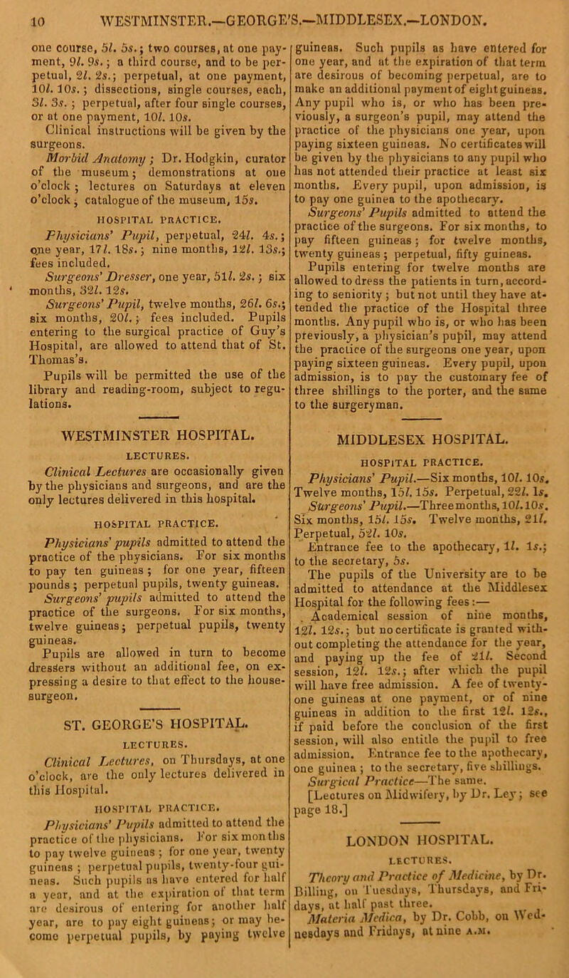 one course, 5Z. 5s.; two courses, at one pay- ment, 9/. 9s.; a third course, and to be per- petual, 2Z. 2s.; perpetual, at oue payment, 102.10s.; dissections, single courses, each, 31. 3s. ; perpetual, after four single courses, or at one payment, 10Z. 10s. Clinical instructions will be given by the surgeons. Morbid Anatomy ; Dr. Hodgkin, curator of the museum; demonstrations at one o’clock ; lectures on Saturdays at eleven o’clock , catalogue of the museum, 15s. HOSPITAL PRACTICE. Physicians’ Pupil, perpetual, 24Z. 4s.; one year, 17Z. 18s.; nine months, 12/. 13s.; fees included. Surgeons’ Dresser, one year, 51Z. is.; six months, 32Z. 12s. Surgeons’ Pupil, twelve mouths, 26Z. 6s.; six months, 20/.; fees included. Pupils entering to the surgical practice of Guy’s Hospital, are allowed to attend that of St. Thomas’s. Pupils will be permitted the use of the library and reading-room, subject to regu- lations. WESTMINSTER HOSPITAL. LECTURES. Clinical Lectures are occasionally given hy the physicians and surgeons, and are the only lectures delivered in this hospital. HOSPITAL PRACTICE. Physicians' pupils admitted to attend the practice of the physicians. For six months to pay ten guineas ; for one year, fifteen pounds ; perpetual pupils, twenty guineas. Surgeons’ pupils admitted to attend the practice of the surgeons. For six months, twelve guineas; perpetual pupils, twenty guineas. Pupils are allowed in turn to become dresSers without an additional fee, on ex- pressing a desire to that effect to the house- surgeon. ST. GEORGE’S HOSPITAL. LECTURES. Clinical Lectures, on Thursdays, at one o’clock, are the only lectures delivered in this Hospital. HOSPITAL PRACTICE. Physicians’ Pupils admitted to attend the practice of the physicians. 1* or six months to pay twelve guineas ; for one year, twenty guineas ; perpetual pupils, twenty-four gui- neas. Such pupils as have entered for half a year, and at the expiration ol that term are desirous of entering for another half year, are to pay eight guineas; or may be- come perpetual pupils, by paying twelve guinens. Such pupils as have entered for one year, and at the expiration of that term are desirous of becoming perpetual, are to make an additional payment of eight guineas. Any pupil who is, or who has been pre- viously, a surgeon’s pupil, may attend the practice of the physicians one year, upon paying sixteen guineas. No certificates will be given by the physicians to any pupil who has not attended their practice at least six months. Every pupil, upon admission, is to pay one guinea to the apothecary. Surgeons’ Pupils admitted to attend the practice of the surgeons. For six months, to pay fifteen guineas; for twelve months, twenty guineas ; perpetual, fifty guineas. Pupils entering for twelve months are allowed to dress the patients in turn, accord- ing to seniority ; but not until they have at- tended the practice of the Hospital three months. Any pupil who is, or who has been previously, a physician’s pupil, may attend the practice of the surgeons one year, upon paying sixteen guineas. Every pupil, upon admission, is to pay the customary fee of three shillings to the porter, and the same to the surgeryman. MIDDLESEX HOSPITAL. HOSPITAL PRACTICE. Physicians’ Pupil.—Six months, 10/. 10s. Twelve months, 15/. 15s. Perpetual, 22Z. Is. Surgeons' Pupil.—Three months, 10/. 10s. Six months, 15Z. 15s. Twelve months, 21/. Perpetual, 52/. 10s. Entrance fee to the apothecary, 1/. Is.; to the secretary, 5s. The pupils of the University are to be admitted to attendance at the Middlesex Hospital for the following fees :— Academical session of nine months, 127. 12s.; but no certificate is granted with- out completing the attendance for the year, and paying up the fee of 21/. Second session, 12Z. 12s.; after which the pupil will have free admission. A fee of twenty- one guineas at one payment, or of nine guineas in addition to the first 12Z. 12s., if paid before the conclusion of the first session, will also entitle the pupil to free admission. Entrance fee to the apothecary, one guinea ; to the secretary, five shillings. Surgical Practice—The same. [Leotures on Midwifery, by Hr. Ley; see page 18.] LONDON HOSPITAL. LECTURES. Theory and Practice of Medicine, by Dr. Billing, on Tuesdays, Thursdays, and Fri- days, at half past three. Materia Mcdica, by Dr. Cobb, on Wed- nesdays and Fridays, at nine a.m.