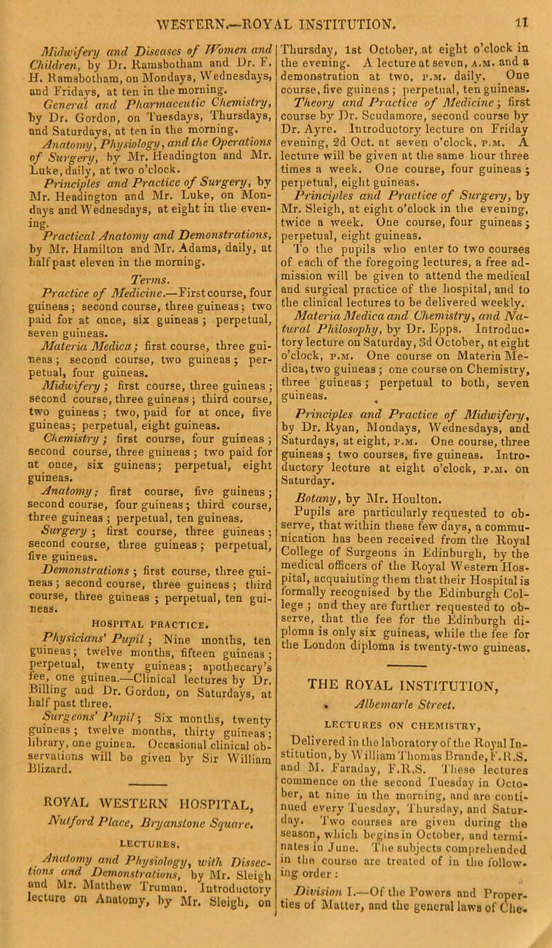 Midwifery and Diseases of Women and Children, by Dr. Rarasbotham ami Dr. I. H. Ramsbotham, ou Mondays, Wednesdays, and Fridays, at ten in the morning. General and Pharmaceutic Chemistry, by Dr. Gordon, on Tuesdays, Thursdays, and Saturdays, at ten in the morning. Anatomy, Physiology, and the Operations of Surgery, by Mr. Headington and Mr. Luke, daily, at two o’clock. Principles and Practice of Surgery, by Air. Headington and Mr. Luke, on Mon- days and Wednesdays, at eight in the even- ing. Practical Anatomy and Demonstrations, by Air. Hamilton and Air. Adams, daily, at half past eleven in the morning. Terms. Practice of Medicine.—First course, four guineas; second course, three guineas; two paid for at once, six guineas ; perpetual, seven guineas. Materia Medic a ; first course, three gui- neas ; second course, two guineas; per- petual, four guineas. Midwifery ; first course, three guineas ; second course, three guineas ; third course, two guineas ; two, paid for at once, five guineas; perpetual, eight guineas. Chemistry; first course, four guineas ; second course, three guineas ; two paid for at once, six guineas; perpetual, eight guineas. Anatomy; first course, five guineas; second course, four guineas ; third course, three guineas ; perpetual, ten guineas. Surgery ; first course, three guineas; second course, three guineas ; perpetual, five guineas. Demonstrations ; first course, three gui- neas ; second course, three guineas; third course, three guineas ; perpetual, ten gui- neas. HOSPITAL PRACTICE. Physicians' Pupil ■ Nine months, ten guineas; twelve months, fifteen guineas ; perpetual, twenty guineas; apothecary's tee, one guinea.—Clinical lectures by Dr. Billing and Dr. Gordon, on Saturdays, at half past three. Surgeons’ Pupil; Six months, twenty guineas ; twelve months, thirty guineas; library, one guinea. Occasional clinicul ob- servations will bo given by Sir William Blizard. ROYAL WESTERN HOSPITAL, Nut ford Place, Bryans lone Square, LECTURES. Anatomy and Physiology, with Dissec- tions and Demonstrations, by Air. Sleigh and Mr. Alatthew Truman. Introductory lecture on Anatomy, by Air. Sleigh, on Thursday, 1st October, at eight o’clock in the evening. A lecture at seven, a.m. and a demonstration at two, p.m. daily. One course, five guineas ; perpetual, ten guineas. Theory and Practice of Medicine ; first course by Dr. Scudamore, second course by Dr. Ayre. Introductory lecture on Friday evening, 2d Oct. at seven o’clock, p.m. A lecture will be given at the same hour three times a week. One course, four guineas; perpetual, eight guineas. Principles and Practice of Surgery, by Mr. Sleigh, at eight o’clock in the evening, twice a week. One course, four guineas ; perpetual, eight guineas. To the pupils who enter to two courses of each of the foregoing lectures, a free ad- mission will be given to attend the medical and surgical practice of the hospital, and to the clinical lectures to be delivered weekly. Materia Medica and Chemistry, and Na- tural Philosophy, by^ Dr. Epps. Introduc- tory lecture on Saturday, 3d October, at eight o’clock, p.m. One course on Materia Ale- dica, two guineas; one course on Chemistry, three guineas; perpetual to both, seven guineas. Principles and Practice of Midwifery, by Dr. Ryan, Mondays, Wednesdays, and Saturdays, at eight, p.m. One course, three guineas ; two courses, five guineas. Intro- ductory lecture at eight o’clock, r.M. on Saturday. Botany, by Air. Iloulton. Pupils are particularly requested to ob- serve, that within these few days, a commu- nication has been received from the Royal College of Surgeons in Edinburgh, by the medical officers of the Royal Western PIos- pital, acquainting them that their Hospital is formally recognised by tbe Edinburgli Col- lege ; and they are further requested to ob- serve, that the fee for tbe Edinburgh di- ploma is only six guineas, while the fee for the London diploma is twenty-two guineas. THE ROYAL INSTITUTION, . Albemarle Street. LECTURES ON CHEMISTRY, Delivered in the laboratory of the Royal In- stitution, by William Thomas Brande, F.R.S. aud AI. 1’araday, F.R.S. These lectures commence on the second Tuesday in Octo- ber, at nine iu tbe morning, mid are conti- nued every Tuesday, Thursday, and Satur- day. T wo courses are given during the season, which begins in October, and termi- nates in June. Tbe subjects comprehended in the course are treated of in tbe follow- ing order : Division I.—Of tbe Powers and Proper- ties of Matter, and the general laws of Che-