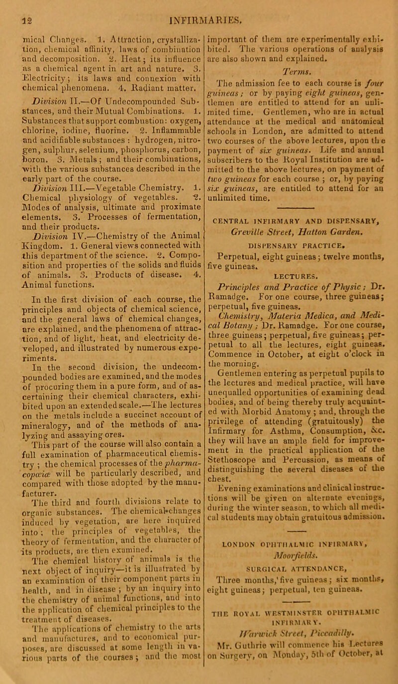 mical Changes. 1. A (traction, crystalliza- tion, chemical nfiinity, laws of combination and decomposition, ii. Heat; its influence ns n chemical agent in art and nature. 3. Electricity; its laws and connexion with chemical phenomena. 4. Radiant matter. Division II.—Of Undecompounded Sub- stances, and their Mutual Combinations. 1. Substances that support combustion: oxygen, chlorine, iodine, fluorine. 2. Inflammable and acidifiable substances : hydrogen, nitro- gen, sulphur,selenium, phosphorus, carbon, boron. 3. Metals ; and their combinations, with the various substances described in the early part of the course. Division III.—Vegetable Chemistry. 1. Chemical physiology of vegetables. '2. Modes of analysis, ultimate and proximate elements. 3. Processes of fermentation, and their products. Division IV.—Chemistry of the Animal Kingdom. 1. General views connected with this department of the science. 2. Compo- sition and properties of the solids and fluids of animals. 3. Products of disease. 4. Animal functions. In the first division of each course, the principles and objects of chemical science, and the general laws of chemical changes, are explained, and the phenomena of attrac- tion, and of light, heat, and electricity de- veloped, and illustrated by numerous expe- riments. In the second division, the undecom- pounded bodies are examined, and the modes of procuring them in a pure form, and of as- certaining their chemical characters, exhi- bited upon an extended scale.—The lectures on the metals include a succinct account of mineralogy, and of the methods of ana- lyzing and assaying ores. This part of the course will also contain a full examination of pharmaceutical chemis- try ; the chemical processes of the pharma- copoeia will be particularly described, and compared with those adopted by the manu- facturer. The third and fourth divisions relate to organic substances. I lie chemical-changes induced by vegetation, are here inquired into; the principles of vegetables, the theory of fermentation, and the character of its products, ate then examined. The chemical history of animals is the next object of inquiry—it is illustrated by an examination of their component parts in health, and in disease ; by an inquiry into the chemistry of animal functions, and into the application of chemical principles to the treatment of diseases. The applications of chemistry to the arts and manufactures, and to economical pur- poses, are discussed at some length in va- rious parts of the courses; and the most important of them are experimentally exhi- bited. The various operations of analysis are also shown and explained. Terms. The admission fee to each course is four guineas; or by paying eight guineas, gen- tlemen are entitled to attend for an unli- mited time. Gentlemen, who are in actual attendance at the medical and anatomical schools in London, are admitted to attend two courses of the above lectures, upon th e payment of sir guineas. Life and annual subscribers to the Royal Institution are ad- mitted to the above lectures, on payment of two guineas for each course ; or, by paying six guineas, are entitled to attend for an unlimited time. CENTRAL INFIRMARY AND DISPENSARY, Greville Street, Hatton Garden. DISPENSARY PRACTICE. Perpetual, eight guineas; twelve months, five guineas. LECTURES. Principles and Practice of Physic ; Dr. Ramadge. For one course, three guineas; perpetual, five guineas. Chemistry, Materia Medica, and Medi- cal Botany ; Dr. Ramndge. For one course, three guineas; perpetual, five guineas; per- petual to all the lectures, eight guineas. Commence in October, at eight o’clock in the morning. Gentlemen entering as perpetual pupils to the lectures and medical practice, will have unequalled opportunities of examining dead bodies, and of being thereby truly acquaint- ed witli Morbid Anatomy ; and, through the privilege of attending (gratuitously) the Infirmary for Asthma, Consumption, dec. they will have an ample field for improve- ment in the practical application of the Stethoscope and Percussion, as means of distinguishing the several diseases of the chest. Evening examinations and clinical instruc- tions will be given on alternate evenings, during the winter season, to which all medi- cal students may obtain gratuitous admission. LONDON OPHTHALMIC INFIRMARY, Moorjields. SURGICAL ATTENDANCE, Three months,'five guineas; six months, eight guineas; perpetual, ten guineas. THE ROYAL WESTMINSTER OPHTHALMIC INFIRM AK V. JTani'ick Street, Piccadilly. Mr. Guthrie will commence his Lectures on Surgery, on Monday, 5th of October, at