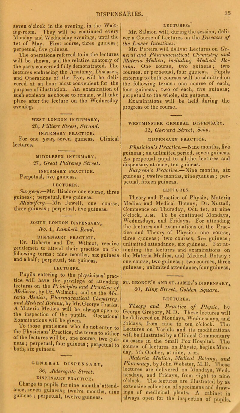 seven o'clock in tlie evening, in the Wait- ing-room. They will be continued every Monday and Wednesday evenings, until the 1st of May. First course, three guineas ; perpetual, live guineas. The operations referred to in the lectures will be shown, and the relative anatomy of the parts concerned fully demonstrated. The lectures embracing the Anatomy, Diseases, and Operations of the Eye, will be deli- vered at an hour most convenient for the aose of illustration. An examination of students as choose to remain, will take place after the lecture on the Wednesday evening. WEST LONDON INFIRMARY, 28, Villiers Street, Strand. INFIRMARY PRACTICE. For one year, seven guineas. Clinical lectures. MIDDLESEX INFIRMARY, 27, Great Pulteney Street. INFIRMARY PRACTICE. Perpetual, five guineas. LECTURES. Surgery.—Mr. Itiadore one course, three guineas; perpetual, five guineas. Midwifery.—Mr. Jewell, one course, three guineas ; perpetual, five guineas. SOUTH LONDON DISPENSARY, No. X, Lambeth Road. DISPENSARY PRACTICE. Dr. Roberts and Dr. Wilmot, receive gentlemen to attend their practice on the following terms : nine months, six guineas and a half; perpetual, ten guineas. LECTURES. Pupils entering to the physicians’ prac- tice will have the privilege of attending lectures on the Principles and Practice of Medicine, by Dr. Wilmot; and on the Ma- teria Medina, Pharmaceutical Chemistry, and Medical Botany ,by Mr. George Franks’ A Materia Medica will be always open to the inspection of the pupils. Occasional Examinations will be given. To those gentlemen who do not enter to the Physicians’ Practice, the terms to either of the lectures will be, one course, two gui- neas ; perpetual, four guineas ; perpetual to both, six guineas. general dispensary, 36, Aldersgate Street. DISPENSARY PRACTICE. Charge to pupils for nine months’attend- ance, seven guineas; twelve months, nine guineas ; perpetual, twelve guineas. LECTURES. Mr. Salmon will, during the session, deli- ver a Course of Lectures on the Diseases of the Lower Intestines. Mr. Pereira will deliver Lectures on Ge- neral and Pharmaceutical Chemistry and Materia Medica, including Medical Bo- tany. One course, two guineas; two courses, or perpetual, four guineas. Pupils entering to both courses will be admitted on the following terms : one course of each, four guineas ; two of each, five guineas; perpetual to the whole, six guineas. Examinations will be held during the progress of the course. WESTMINSTER GENERAL DISPENSARY. 32, Garrard Street, Soho. DISPENSARY PRACTICE. Physician’s Practice.—Nine months, five guineas ; an unlimited period, seven guineas. As perpetual pupil to all the lectures and dispensary at once, ten guineas. Surgeon's Practice.—Nine months, six guineas; twelve months, nine guineas; per- petual, fifteen guineas. LECTURES. Theory and Practice of Physic, Materia Medica and Medical Botany, Dr. Nuttall. Commence on Thursday, Oct. 1st, at nine o’clock, a.m. To be continued Mondays, Wednesdays, and Fridays. For attending the lectures and examinations on the Prac- tice and Theory of Physic : one course, three guineas ; two courses, five guineas ; unlimited attendance, six guineas. F’or at- tending the lectures and examinations on the Materia Medica, and Medical Botany : one course, two guineas ; two courses, three guineas; unlimited attendance, four guineas. st. georgf.’s and st. james’s dispensary, 60, King Street, Golden Square. LECTURES. Theory and Practice, of Physic, by- George Gregory, M.D. These lectures will be delivered on Mondays, Wednesdays, and Fridays, from nine to ten o’clock. The Lectures on Variola and its modifications will be illustrated by a Clinical Commentary on cases in the Small Pox Hospital. The course of lectures on Physic, begins Mon- day, 5th Ocober, at nine, a.m. Materia Medica, Medical Botany, and Pharmacy, by John Webster, M.D. These lectures are delivered on Mondays, Wed- nesdays, and Fridays, from eight to nine o’clock. The lectures are illustrated by as extensive collection of specimens and draw- ings of medicinal plants. A cabinet is always open for the inspection of pupils.