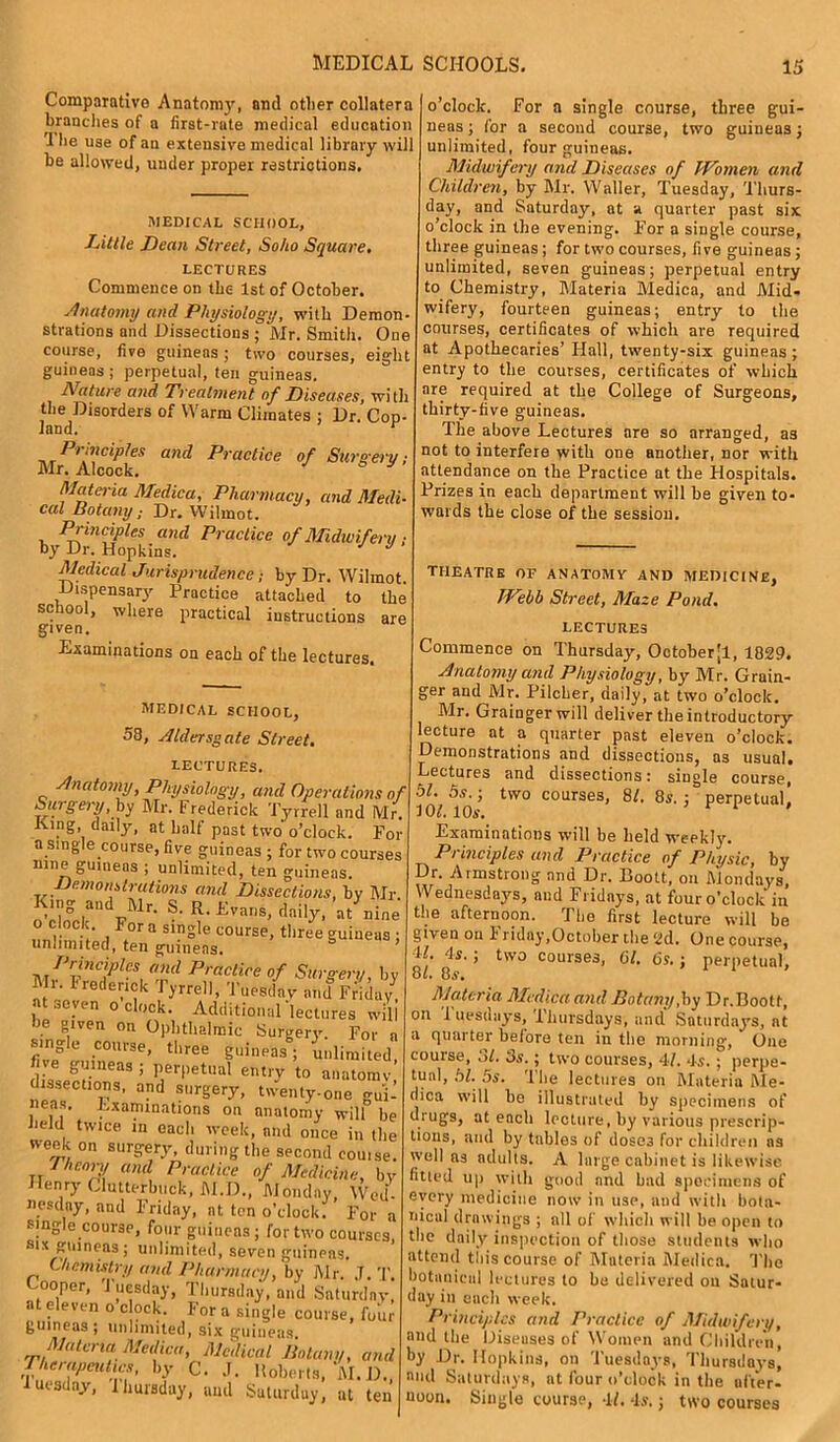 Comparative Anatomy, and other collatera brandies of a first-rate medical education '1 he use of an extensive medical library will be allowed, under proper restrictions. iMEDICAL SCHOOL, Tittle Dean Street, Soho Square. LECTURES Commence on the 1st of October. Anatomy and Physiology, with Demon strations and Dissections ; Mr. Smith. One course, five guineas; two courses, eight guineas ; perpetual, ten guineas. Nature and Treatment of Diseases, with the Disorders of Warm Climates ; Dr. Cop- land. r Principles and Practice of Surgery; Mr. Alcock. Materia Medica, Pharmacy, and Medi- cal Botany; Dr. Wilmot. Principles and Practice of Midwifery ; by Dr. Hopkins. J Medical Jurisprudence; by Dr. Wilmot. Dispensary Practice attached to the school, where practical instructions are given. Examinations on each of the lectures. MEDICAL SCHOOL, 58, Aldersg ate Street. LECTURES. Anatomy, Physiology, and Operations of Surgery, by Mr. Frederick Tyrrell and Mr. King daily, at half past two o’clock. For a single course, five guineas ; for two courses nine guineas ; unlimited, ten guineas. Demonstrations and Dissections, by Mr. “ and Mr- S. R. Evans, daily, at nine o clock For a single course, three guineas ; unlimited, ten guineas. Principies and Practice of Surgery, by Mi. Frederick Tyrrell, Tuesday and Friday at seven o clock. Additional'lectures will ie given on Ophthalmic Surgery. For a single course, three guineas; unlimited, J guineas; perpetual entry to anatomy dissections, and surgery, twenty-one gui- neas. Examinations on anatomy will be held twice in each week, and once in the week on surgery, during the second cou.se. y/mory and Practice of Medicine, by Henry Clutterbuck, M.D., Monday, Wed. nesdny, and Friday, at ten o’clock. For a single course, four guineas; for two courses S1V iri.innnn 1 ■ 1 . > -- ~ j. single guineas ; unlimited, six guineas. Materia Medica, Medical Botany, and Iherapeutics, by C. J. Roberts, M. D. ■luesdny, Ihursday, and Saturday, at ten o’clock. For a single course, three gui- neas ; for a second course, two guineas; unlimited, four guineas. Midwifery and Diseases of Women and Children, by Mr. Waller, Tuesday, Thurs- day, and Saturday, at a quarter past six o’clock in the evening. For a single course, three guineas; for two courses, five guineas; unlimited, seven guineas; perpetual entry to Chemistry, Materia Medica, and Mid- wifery, fourteen guineas; entry to the courses, certificates of which are required at Apothecaries’ Hall, twenty-six guineas; entry to the courses, certificates of which are required at the College of Surgeons, thirty-five guineas. The above Lectures are so arranged, as not to interfere with one another, nor with attendance on the Practice at the Hospitals. Prizes in each department will be given to- wards the close of the session. THEATRE OF AN ATOM V AND MEDICINE, Webb Street, Maze Pond. LECTURES Commence on Thursday, Octoberjl, 1829. Anatomy and Physiology, by Mr. Grain- ger and Mr. Pilcher, daily, at two o’clock. Mr. Grainger will deliver the introductory lecture at a quarter past eleven o’clock. Demonstrations and dissections, as usual. Lectures and dissections: single course, 5L 5s-i two courses, 8/. 8s.: perpetual, 101. 10s. ’ r i , Examinations will be held weekly. Principles and Practice of Physic, by Dr. Armstrong and Dr. Boott, on ftiondays, Wednesdays, and Fridays, at four o’clock in the afternoon. The first lecture will be given on F riday,October the 2d. One course, 1/. 4s.; two courses, 61. 6s.; perpetual, 8t. 8s. Materia Medica and Botany,by Dr.Boott, on Tuesdays, Thursdays, and Saturdays, at a quarter before ten in the morning, One course, 31. 3s.; two courses, 4/. 4s. ; perpe- tual, hi. 5s. The lectures on Materia Me- tlica will be illustrated by specimens of drugs, at each lecture, by various prescrip- tions, and by tables of dosc3 for children ns well as adults. A large cabinet is likewise fitied up with good and bad specimens of every medicine now in use, and with bota- nical drawings ; all of which will be open to the daily inspection of those students who attend this course of Materia Medica. The botanical lectures to be delivered on Satur- day in each week. Principles and Practice of Midwifery, mid the Diseases of Women and Children, by Dr. Hopkins, on Tuesdays, Thursdays, n»d Saturdays, at four o’clock in the ufter- uoon. Single course, 4f. 4s.; two courses