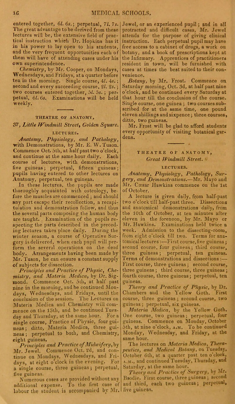entered together, 6/. 6s.; perpetual, 71. 7s. The great advantage to be derived from these lectures will be, the extensive field of prac- tical instruction which Dr, Hopkins has it in his power to lay open to his students, and the very frequent opportunities each of them will have of attending cases under his own superintendence. Chemistry, by Mr. Cooper, on Mondays, Wednesdays, and Fridays, at a quarter before ten in the morning. Single course, 41. -Is.; second and every succeeding course, 21. 2s.; two courses entered together, 51. 5s. ; per- petual, 61. 6s. Examinations will be held weekly. THEATRE OE ANATOMY, 37, Little Windmill Street, Golden Square. LECTURES. Anatomy, Physiology, and Pathology, with Demonstrations, by Mr. E. W. Tuson. Commence Oct. 6th, at half past two o’clock, and continue at the same hour daily. Each course of lectures, with demonstrations, five guineas; perpetual, fifteen guineas; pupils having entered to other lectures on Anatomy, perpetual, ten guineas. In these lectures, the pupils are made thoroughly acquainted with osteology, be fore the muscles are commenced ; and should any part escape their recollection, a recapi- tulation and demonstration follow, and thus the several parts composing the human body are taught. Examination of the pupils re- specting the parts described in the preced- ing lectures takes place daily. During the winter season, a course of Operative Sur- gery is delivered, when each pupil will per- form the several operations on the dead body. Arrangements having been made by Mr. Tuson, he cau ensure a constant supply of subjects for dissection. Principles and Practice of Physic, Che- mistry, and Materia Medica, by Dr. Sig- mond. Commence Oct. 5th, at half past nine in the morning, and be continued Mon- days, Wednesdays, and Fridays, until the conclusion of the session. The Lectures on Muteria Medica and Chemistry will com- mence on the 13th, and be continued Tues- day and Thursday, at the same hour. For a single course, Practice of Physic, four gui- neas ; ditto, Materia Medica, three gui- neas; perpetual to both, and Chemistry, eight guineas. Principles and Practice of Midwifery, by Mr. Jewel. Commence Oct. 2d, and con- tinue on Mondays, Wednesdays, and Fri- days, at eight o'clock in the evening. For a single course, three guiueas; perpetual, five guineas. Numerous cases are provided without any additional expense. To the first case ot labour the student is accompanied by Mr. Jewel, or an experienced pupil; and in all protracted and difficult cases, Mr. Jewel attends for the purpose of giving clinical instruction. Each perpetual pupil may have free access to a cabinet of drugs, a work on botany, and a book of prescriptions kept at the Infirmary. Apprentices of practitioners resident in town, will be furnished with cases at times the best suited to their con- venience. Botany, by Mr. Frost. Commence on Saturday morning, Oct. 3d, at half past nine o’clock, and be continued every Saturday at that hour till the conclusion of the course. Single course, one guinea ; two courses sub- scribed for at the same time, one pound eleven shillings and sixpence; three courses, ditto, two guineas. Mr. Frost will be glad to afford students every opportunity of visiting botanical gar- dens. THEATRE OF ANATOMY, Great Windmill Street. LECTURES. Anatomy, Physiology, Pathology, Sur- gery, and Demonstrations.—Mr. Mayo and Mr. Cresar Hawkins commence on the 1st of October. A lecture is given daily, from half-past two o’clock till half-past three. Dissections and anatomical demonstrations daily, from the 10th of October, at ten minutes after eleven in the forenoon, by Mr. Mayo or Mr. Hawkins. Examinations held twice a week. Admission to the dissecting-room, from eight o’clock till two. Terms for ana- tomical lectures :—First course,five guineas ; second course, four guineas; third course, three guineas; perpetual, ten guineas. Terms of demonstrations and disseciions:— First course, three guineas ; second course, three guineas ; third course, three guineas ; fourth course, three guineas; perpetual, ten guineas. Theory and Practice of Physic, by Dr. Chambers and the Yellow Goth. First course, three guineas ; second course, two guineas ; perpetual, six guineas. Materia Medica, by the Yellow Goth. One course, two guineas; perpetual, four guiueas. Commence on Monday, October 5th, at nine o’clock, a.m. To be continued Monday, Wednesday, and Friday, at the same hour. The lectures on Materia Medica, Thera- peutics, and Medical Botany, on Tuesday, October 6th, at a quarter past ten o’clock, a.m., and continued Tuesday', Thursday, and Snturday, at the same hour. Theory and Practice of Surgery, by Mr. Brodie. First course, three guineas ; second and third, each two guineas; perpetual, live guineas.