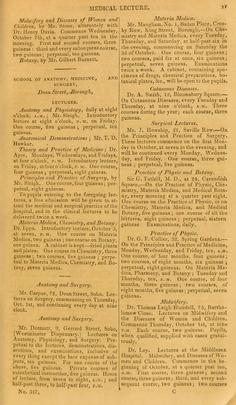 MEDICAL LECTURE. Midwifery anrl Diseases of Women and Children, by Mr. Stone, alternately with Dr. Henry Davis. Commence Wednesday, October 7th, at a quarter post ten in the morning. First and second courses, three guineas : third and every subsequent course, two guineas; perpetual, ten guineas. Botany, by Mr. Gilbert Burnett. SCHOOL OF ANATOMY, MEDICINE, AND SURGERY, Dean Street, -Borough, LECTURES. Anatomy and Physiology, daily at eight o’clock, a.m.; Mr. Sleigh. Introductory lecture at eight o’clock, p. m. on Friday. One course, five guineas ; perpetual, ten guineas. Anatomical Demonstrations ; Mr. T. D. Hawker. Theory and Practice of Medicine; Dr. Ayre. Mondays, Wednesdays, and Fridays, at four o’clock, r. m. Introductory lecture, on F'riday, at four o’clock, r. m. One course, four guineas ; perpetual, eight guineas. Principles and Practice of Surgery, by Mr. Sleigh. One course, four guineas; per- petual, eight guineas. To pupils entering to the foregoing lec- tures, a free admission will be given to at- tend the medical and surgical practice of the hospital, and to the clinical lectures to be delivered twice a week. Materia Medica, Chemistry, and Botany; Dr. Epps. Introductory lecture, October 3, at seven, p. m. One course on Materia Medica, two guineas ; one course on Botany, one guinea. A cabinet is kept—dried plants and plates. One course on Chemistry, three guineas ; two courses, five guineas ; perpe- tual to Materia Medica, Chemistry, and Bo- tany, seven guineas. Anatomy and Surgery. Air. Carpue, 72, Dean Street, Soho. Lec- tures on Surgery, commencing on Thursday, Oct. 1st, and continuing every day at nine clock. Anatomy and Surgery. Mr. Dcrniott, 0, Gerrard Street, Soho, (Westminster Dispensary.) Lectures on Anatomy, Physiology, and Surgery. Per- petual to the lectures, demonstrations, dis- sections, and examinations, inclusive of every thing except the bare expense of sub- jects, ten guineas. For one course of the above, five guineas. Private courses of catechetical instruction, five guineas. Hours of lecturo, from seven to eight, a.m. ; and half-past three, to half-past four, p,m. No. 317, Materia Medica. Mr. Maugham,No. I, Baden Place, Cros- by Row, King Street, Borough.—On Che- mistry and Materia Medica, every Tuesday, Thursday, and Saturday, at half-past six in the evening, commencing on Saturday the 3d of October. One course, four guineas ; two courses, paid for at once, six guineas; perpetual, seven guineas. Examinations twice a week. A cabinet, containing spe- cimens of drugs, chemical preparations, bo- tanical plates, &c., will be open to the pupils. Cutaneous Diseases. Dr. A. Smith, 12, Bloomsbury Square.— On Cutaneous Diseases, every Tuesday and Thursday, at nine o’clook, a.m. Three courses during the year; each course, three guineas. Surgical Lectures. Mr. J. Ilowship, 21, Saville Row.—On the Principles and Practice of Surgery. These lectures commence on the first Mon- day in October, at seven in the evening, and will he continued every Monday, Wednes- day, and Friday. One course, three gui- neas ; perpetual, five guineas. Practice of Physic and Botany. Sir G. Tuthill, M. D., at 24, Cavendish Square.;—On the Practice of Physic, Che- mistry, Materia Medica, and Medical Bota- ny, every morning at a quarter past eight. One course on the Practice of Physic, or on Chemistry, Materia Medica, and Medical Botany, five guineas ; one course of all the lectures, eight guineas ; perpetual, sixteen guineas Examinations, daily. Practice of Physic. Dr. G. F. Collier, 32, Spring Gardens.—• On the Principles and Practice of Medicine, Monday, Wednesday, and Friday, ten, a.m. One course, of four months, four guineas ; two courses, of eight months, six guineas ; perpetual, eight guineas. On Materia Me- dica, Pharmacy, and Botany; Tuesday and Thursday, ten, a.m. One course, of four months, three guineas; two courses, of eight months, five guineas; perpetual, seven guineas. Midwifery. Dr. Thomas Leigh Blundell, 75, Bartho- lomew Close. Lectures on Midwifery and the Diseases of Women and Children. Commence Thursday, October 1st, at nine p.m. Each course, two guineas. Pupils, when qualified, supplied with cases gratui- tously. Dr. Ley. Lectures at the Middlesex Hospital. Midwifery, and Diseases of Wo- men and Children. Commence in the be- ginning of October, at a quarter past ten, a.m. First course, three guineas; second course, three guineas ; third, and every sub- sequent course, two guineas; two courses C