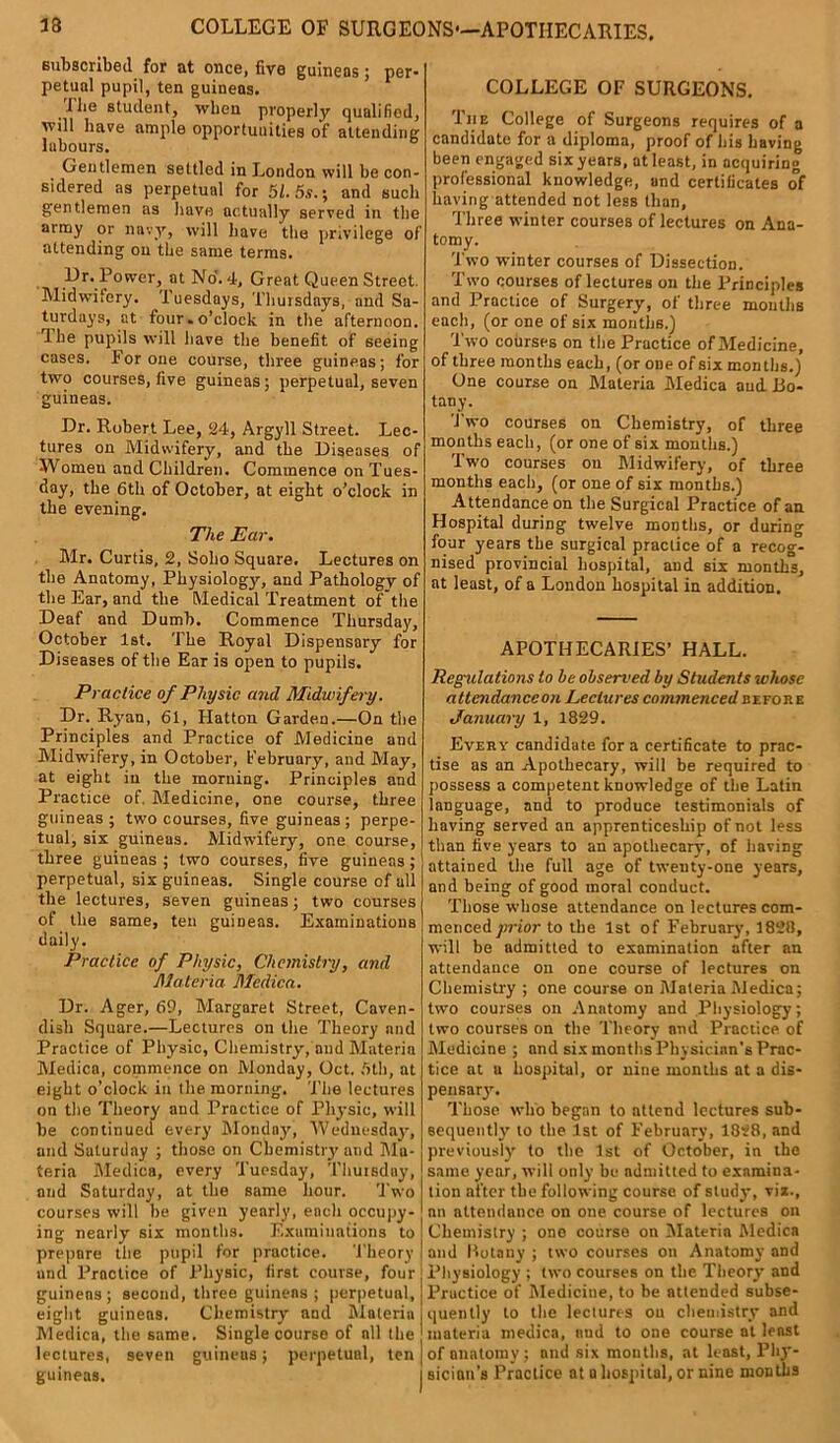 13 COLLEGE OF SURGEONS*—APOTHECARIES. subscribed for at once, five guineas; per- petual pupil, ten guineas. I be student, when properly qualified, will have ample opportunities of attending lubours. Gentlemen settled in London will be con- sidered as perpetual for 51.5.?.; and such gentlemen as have actually served in the army or navy, will have the privilege of attending on the same terms. Dr. Power, at No. 4, Great Queen Street. Midwifery. Tuesdays, Thursdays, and Sa- turdays, at four. o’clock in the afternoon. The pupils will have the benefit of seeing cases. For one course, three guineas; for two courses, five guineas; perpetual, seven guineas. Dr. Robert Lee, 24, Argyll Street. Lec- tures on Midwifery, and the Diseases of Women and Children. Commence on Tues- day, the 6th of October, at eight o’clock in the evening. The Ear. Mr. Curtis, 2, Soho Square. Lectures on the Anatomy, Physiology, and Pathology of the Ear, and the Medical Treatment of the Deaf and Dumb. Commence Thursday, October 1st. The Royal Dispensary for Diseases of the Ear is open to pupils. Practice of Physic and Midwifery. Dr. Ryan, 61, Hatton Garden.—On the Principles and Practice of Medicine and Midwifery, in October, February, and May, at eight in the morning. Principles and Practice of. Medicine, one course, three guineas; two courses, five guineas; perpe- tual, six guineas. Midwifery, one course, three guineas ; two courses, five guineas ; perpetual, six guineas. Single course of all the lectures, seven guineas; two courses of the same, ten guineas. Examinations daily. Practice of Physic, Chemistry, and Materia Medica. Dr. Ager, 69, Margaret Street, Caven- dish Square.—Lectures on the Theory and Practice of Physic, Chemistry, and Materia Medica, commence on Monday, Oct. 5th, at eight o’clock in the morning. The lectures on the Theory and Practice of Physic, will be continued every Mondny, Wednesday, and Saturday ; those on Cbemistiy and Ma- teria Medica, every Tuesday, Thursday, and Saturday, at the same hour. Two courses will be given yearly, each occupy- ing nearly six months. Examinations to prepare the pupil for practice. Theory and Practice of Physic, first course, four guinens; second, three guineas; perpetual, eight guineas. Chemistry and Materia Medica, the same. Single course of all the lectures, seven guineas; perpetual, ten guineas. COLLEGE OF SURGEONS. The College of Surgeons requires of a candidate for a diploma, proof of his having been engaged six years, at least, in acquiring professional knowledge, and certificates of having attended not less than, Three winter courses of lectures on Ana- tomy. Two winter courses of Dissection. Two courses of lectures on the Principles and Practice of Surgery, of three mouths each, (or one of six mouths.) Two courses on the Practice of Medicine, of three months each, (or one of six months.) One course on Materia Medica and Bo- tany- Two courses on Chemistry, of three months each, (or one of six months.) Two courses on Midwifery, of three months each, (or one of six months.) Attendance on the Surgical Practice of an Hospital during twelve months, or during four years the surgical practice of a recog- nised provincial hospital, and six months, at least, of a London hospital in addition. APOTHECARIES’ HALL. Regulations to he observed by Students whose attcndanceon Lectures commenced before January 1, 1829. Every candidate fora certificate to prac- tise as an Apothecary, will be required to possess a competent knowledge of the Latin language, and to produce testimonials of having served an apprenticeship of not less than five years to an apothecary, of having attained the full age of twenty-one years, and being of good moral conduct. Those whose attendance on lectures com- menced prior to the 1st of February, 1828, will be admitted to examination after an attendance on one course of lectures on Chemistry ; one course on Materia Medica; two courses on Anatomy and Physiology; two courses on the Theory and Practice, of Medicine ; and six months Physician’s Prac- tice at a hospital, or nine months at a dis- pensary. Those who began to attend lectures sub- sequently* to the 1st of February, 1828, and previously to the 1st of October, in the same year, will only be admitted to examina- tion after the following course of study, vix., nn attendance on one course of lectures on Chemistry ; one course on Materia Medica and Botany ; two courses on Anatomy and Physiology ; two courses on the Theory and Practice of Medicine, to be attended subse- quently to the lectures on chemistry and materia medica, and to one course at least of anatomy ; and six mouths, at least, Phy- sician’s Practice at a hospital, or nine months