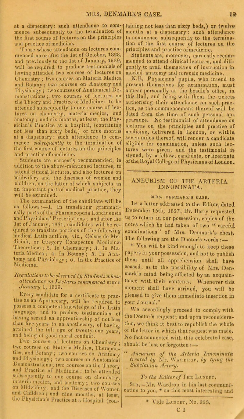 at a dispensary: sucli attendance to com- mence subsequently to the termination of the first course of lectures on the principles and practice of medicine. Those whose attendance on lectures com- menced on or after the 1st of October, 1828, and previously to the 1st of January, 1829, will he required to produce testimonials of having attended two courses of lectures on Chemistry ; two courses on Materia Medina and Botany; two courses on Anatomy and Physiology; two courses of Anatomical De- monstrations ; two courses of lectures on the Theory and Practice of Medicine: to he attended subsequently to one course of lec- tures on chemistry, materia medica, and anatomy ; and six months, nt least, the Phy- sician’s Practice at a hospital, (containing not less than sixty beds,) or nine months at a dispensary : such attendance to com- mence subsequently to the termination of tire first course of lectures on the principles and practice of medicine. Students are earnestly recommended, in addition to the above-mentioned lectures, to attend clinical lectures, and also lectures on midwifery and the diseases of women and children, on the latter of which subjects, as an important part of medical practice, they will be examined. The examination of the candidate will be as follows:—1. In translating grammati- cally parts of the Pharmacopoeia Londinensis and Physicians’ Prescriptions ; and after the 1st of January, 1831, candidates will be re- quired to translate portions of the following medical Latin authors, viz., Celsus de Me- diciua, or Gregory Conspectus Aledicin® Theoretic®; 2. In Chemistry; 3. In Ma- teria Medica; 4. In Botany; 5. In Ana- tomy and Physiology'; 6. In the Practice of Medicine. Regulations to be observed by Students tv hose attendance on Lectures commenced since January 1, 1829. Every candidate for a certificate to prac- tise as an Apothecary, will be required to possess a competent knowledge of the Latin language, and to produce testimonials of having served an apprenticeship of not less than five years to an apothecary, of having attained the full age of twenty-one years'1, and being of good moral conduct. ’ Two courses of lectures on Chemistry ; two courses on Materia Medica, Therapeu- tics, and Botany; two courses on Anatomy and Physiology ; two courses on Anatomical Demonstrations ; two courses on the Theory and Practice of Medicine : to be attended subsequently to one course on chemistry, materia medica, and anatomy ; two courses on Midwifery, und the Diseases of Women and Children ; and nine months, at least, the 1 hysiciau s Practice at a Hospital (con- taining not less than sixty beds,) or twelve months at a dispensary: such attendance to commence subsequently to the termina- tion of the first course of lectures on the principles and practice of medicine. Students ore, moreover, earnestly recom- mended to attend clinical lectures, and dili- gently to avail themselves of instruction in morbid anatom}' and forensic medicine. N.B. Physicians’ pupils, who intend to present themselves for examination, must appear personally at the beadle’s office, in this flail, and bring with them the tickets authorising their attendance on such prac- tice, as the commencement thereof will be dated from the time of such personal ap- pearance. No testimonial of attendance on lectures on the principles and practice of medicine, delivered in London, or within seven miles thereof, will render a candidate eligible for examination, unless such lec- tures were given, and the testimonial is signed, by a fellow, candidate, or licentiate of theRoy al College of Physicians of London. ANEURISM OF THE ARTERIA INNOMINATA. mrs. Denmark’s case. In a letter addressed to the Editor, dated December loth, 1827, Dr. Barry requested us to retain in our possession, copies of the notes which he had taken of two “ careful examinations” of Mrs. Denmark’s chest. The following are the Doctor’s words :— “ You will he kind enough to keep these papers in your possession, and not to publish them until all apprehension shall have ceased, as to the possibility of Airs. Den- mark s mind being afiected by an acquain- tance witli their contents. Whenever this moment shall have arrived, you will be pleased to give them immediate insertion in your Journal.” We accordingly proceed to comply with the Doctor’s iequest; and upon reconsidera- tion, we think it best to republish the whole of the letter in which that request was made. No fact connected with this celebrated case, should be lost or forgotten : — “ Aneurism of the Arteria Innominata treated by Air. Warduop, by tying the Subclavian Artery. To the Editor of The Lancet. Sir,—Air. Wardrop in his last communi- cation to you, * on this most interesting and * Vide Lancet, No. 223. C 2
