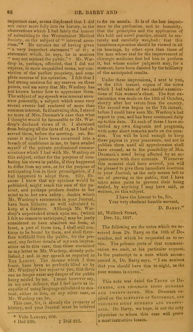 important case, seems displeased that 1 did not enter more fully into its history, in the observations which I had lately the honour of submitting to the Westminster Medical Society, on the subject of “ internal aneu- rism.”* He accuses me of having given “ a very imperfect statement” of it; n statement which, he says, he is anxious “ may not mislead the public.” t Mr. War- drop is, perhaps, offended, that I did not express, in more unqualified terms, my con- viction of the perfect propriety, and com- plete success of his operation. I felt that I had strong motives for my reserve on these points, and am sorry that Mr. Wardrop has not known better how to appreciate them. The subject of my speech was internal aneu- rism generally, a subject which some very recent events had rendered of more than common interest. Inillustrating this, I stated no more of Mrs. Denmark’s case than what I thought would be favourable to Mr. War- drop’s declared views of it. I abstained from bringing all the facts of it, as I had ob- served them, before the meeting. 1st. Be- cause it might have been construed into a breach of confidence in me, to have availed myself of the private professional commu- nications which 1 had with Mr. Wardrop on this subject, either for the purpose of com- bating his views in public, if they happened to differ from my own, or for the purpose of anticipating him in their promulgation, if I had happened to adopt them. 2dly. Be- cause I knew that my opinions would be published, might reach the ears of the pa- tient, and perhaps produce doubts in her mind as to her own safety ; doubts which Mr. Waldrop’s statements in your Journal, have been hitherto so well calculated to keep at a distance. Although Mr. War- drop's unprovoked attack upon me, (which I felt no reason to anticipate,) may be justly considered to have absolved me from, at least, a part of these ties, I shall still con- tinue to be bound by them, and shall there- fore withhold from the public, for the pre- sent, any further details of my own impres- sions as to this case, than those contained in mv letter to Mr. Wardrop, already pub- lished, \ and in my speech ns reported in The Lancet. The lacuna; which I thus leave, have been so perfectly filled up by Mr. Wardrop’s last report to you, that there can no longer exist any danger of the public being misled by me. 1 must however say, in my own defence, that I feel quite ns in- capable of using language calculated to mis- lead, either in this, or any other case, as Mr. Wardrop can be. This case, Sir, is already the property of history, and your Journal must be referred to for its annals. It is of the last import- ance to the profession, and to humanity, that the principles and the application of this bold and novel practice, should be ma- turely and carefully weighed ; that this hazardous operation should be viewed in all its bearings, by other eyes than those of the man whose zeal for the improvement of chirurgic medicine first led him to perform it, but whose cooler judgment may, for a moment, have been dazzled by the brilliancy of the anticipated results. Under these impressions, I sent to you, on the 10th instant, copies of the notes which I had taken of two careful examina- tions of this woman’s chest. The first ex- amination was made on the 18th of October, shortly after her return from the country. The second was begun on the 7th instant, before I could have seen Mr. Wardrop’s last report to you, and has been continued daily up to this date. To each of these I have at- tached my own diagnosis and prognosis, with some short remarks made on the occa- sion. You will be kind enough to keep these papers in your possession, and not to publish them until all apprehension shall have ceased, as to the possibility of Airs. Denmark’s mind being affected by an ac- quaintance with their contents. Whenever this moment shall have arrived, you will be pleased to give them immediate insertion in your Journal, as the only' means left to me of proving to the public, that I have taken some pains to prevent their being misled, by anything I may have said, or written, on this subject. I have the honour to be, Sir, Y’our very obedient humble servant, D. Barry.” 26, IVelbeck Street, Dec. 15, 1827. The following are the notes which we re- ceived from Dr. Barry on the 10th of De- cember, and which he requested us to re- tain. The polemic parts of that communi- cation we omit, at his particular request. In the postscript to a note which accom- panied it, Dr. Barry says, “ 1 am anxious that you should have this to-night, as the poor woman is dying. This note was dated the Tenth of De- cemeer, one thousand eioiit hundred and twenty-seven. Mrs. Denmark ex- pired on the eleventh of September, one THOUSAND EIGHT HUNDRED AND TWENTY- NINE. Dr. Barry, we hope, is not the only physician to whom this case will prove a most instructive lesson. * Vide Lancet, 208. t Ibid 220. t Ibid 223.