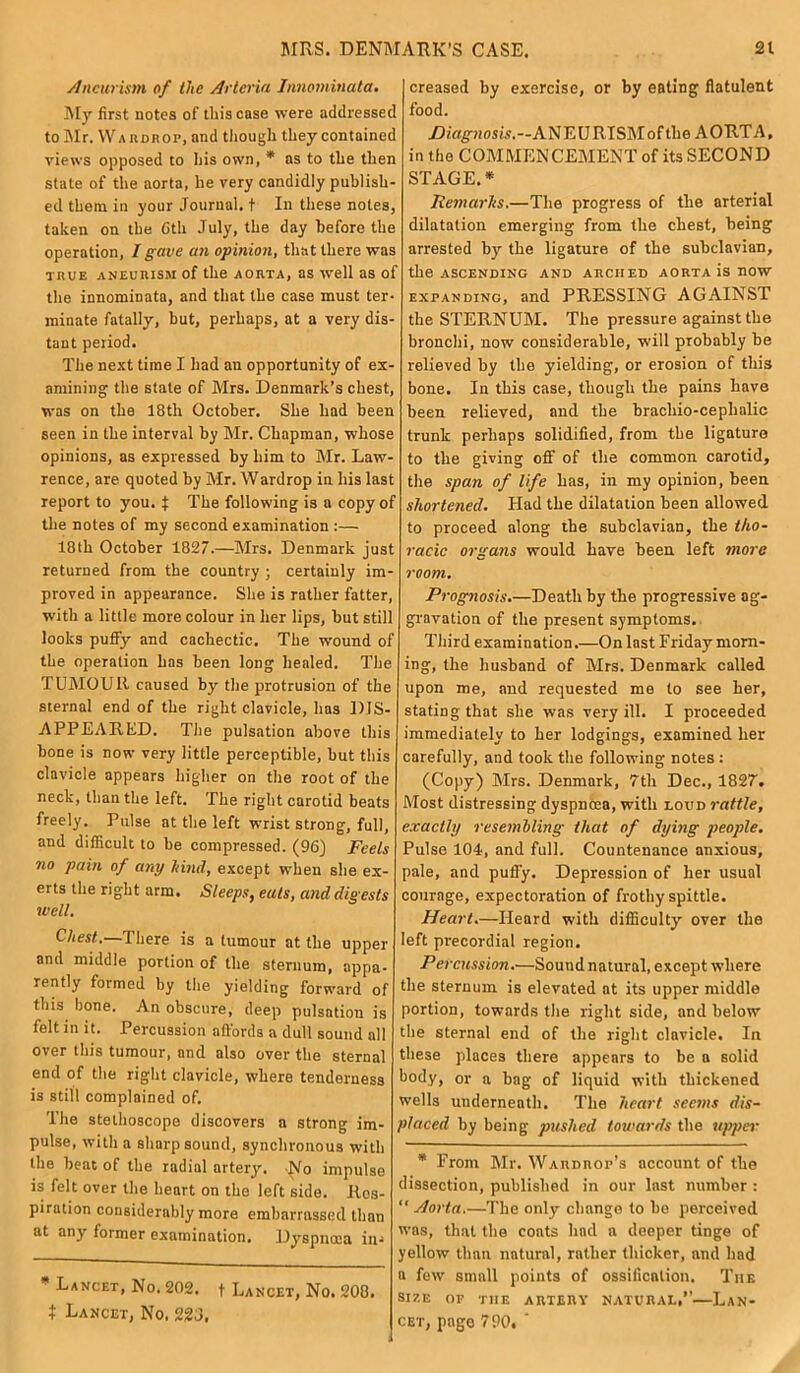Aneurism of the Arteria Innominata. My first notes of this case were addressee! to Mr. War dr op, and though they contained views opposed to his own, * as to the then state of the aorta, he very candidly publish- ed them in your Journal, t In these notes, taken on the Ctli July, the day before the operation, I g ave an opinion, that there was true aneurism of the AORTA, as well as of the innominata, and that the case must ter- minate fatally, but, perhaps, at a very dis- tant period. The next time I had an opportunity of ex- amining the stale of Mrs. Denmark’s chest, was on the 18tli October. She had been seen in the interval by Mr. Chapman, whose opinions, as expressed by him to Mr. Law- rence, are quoted by Mr. Wardrop in his last report to you. f The following is a copy of the notes of my second examination :— 18th October 1827.—Mrs. Denmark just returned from the country ; certainly im- proved in appearance. She is rather fatter, with a little more colour in her lips, but still looks puffy and cachectic. The wound of the operation has been long healed. The TUMOUR caused by the protrusion of the sternal end of the right clavicle, lias DIS- APPEARED. The pulsation above this bone is now very little perceptible, but this clavicle appears higher on the root of the neck, than the left. The right carotid beats freely. Pulse at the left wrist strong, full, and difficult to be compressed. (96] Feels no pain of any hind, except when she ex- erts the right arm. Sleeps, eats, and digests well. Chest.—There is a tumour at the upper and middle portion of the sternum, appa- rently formed by the yielding forward of this hone. An obscure, deep pulsation is felt in it. Percussion affords a dull sound all over this tumour, and also over the sternal end of the right clavicle, where tenderness is still complained of. The stethoscope discovers a strong im- pulse, with a sharp sound, synchronous with the beat of the radial artery. No impulse is felt over the heart on the left side. Res- piration considerably more embarrassed than at any former examination. Dyspnoea in- * Lancet, No. 202. t Lancet, No. 208. I Lancet, No. 223, creased by exercise, or by eating flatulent food. /Diagnosis.—ANEURISM of the AORTA, in the COMMENCEMENT of its SECOND STAGE. * Iiemarhs.—The progress of the arterial dilatation emerging from the chest, being arrested by the ligature of the subclavian, the ASCENDING AND ARCHED AORTA is nOW expanding, and PRESSING AGAINST the STERNUM. The pressure against the bronchi, now considerable, will probably be relieved by the yielding, or erosion of this bone. In this case, though the pains have been relieved, and the brachio-cephalic trunk perhaps solidified, from the ligature to the giving off of the common carotid, the span of life has, in my opinion, been shortened. Had the dilatation been allowed to proceed along the subclavian, the tho- racic organs would have been left more room. Prognosis.—Death by the progressive ag- gravation of the present symptoms. Third examination.—On last Friday morn- ing, the husband of Mrs. Denmark called upon me, and requested me to see her, stating that she was very ill. I proceeded immediately to her lodgings, examined her carefully, and took the following notes : (Copy) Mrs. Denmark, 7th Dec., 1827. Most distressing dyspnoea, with loud rattle, exactly resembling that of dying people. Pulse 104, and full. Countenance anxious, pale, and puffy. Depression of her usual courage, expectoration of frothy spittle. Heart.—Heard with difficulty over the left precordial region. Percussion.—Souud natural, except where the sternum is elevated at its upper middle portion, towards the right side, and below the sternal end of the right clavicle. In these places there appears to be a solid body, or a bag of liquid with thickened wells underneath. The heart seems dis- placed by being pushed towards the upper * From Mr. Wardrop’s account of the dissection, published in our last number : “Aorta.—The only change to be perceived was, that the coats had a deeper tinge of yellow than natural, rather thicker, and had a few small points of ossification. The size of the artery natural,”—Lan- cet, page 790. '