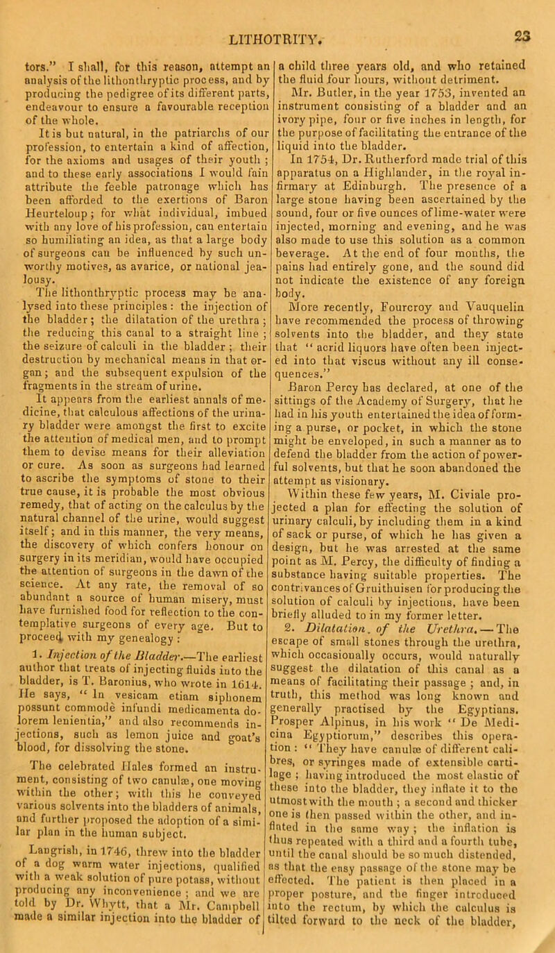 LITHOTRITY tors.” I shall, for this reason, attempt an analysis of tho lithontliryplic process, and by producing the pedigree of its different parts, endeavour to ensure a favourable reception of the whole. It is but natural, in the patriarchs of our profession, to entertain a kind of affection, for the axioms and usages of their youth ; and to these early associations I would fain attribute the feeble patronage which has been afforded to the exertions of Baron Heurteloup; for what individual, imbued with any love of bis profession, can entertain so humiliating an idea, as that a large body of surgeons can be influenced by such un- worthy motives, as avarice, or national jea- lousy. The lithontkryptic process may be ana- lysed into these principles: the injection of the bladder ; the dilatation of the urethra ; the reducing this canal to a straight line ; the seizure of calculi in the bladder ; their destruction by mechanical means in that or- gan ; and the subsequent expulsion of the fragments in the stream of urine. It appears from the earliest annals of me- dicine, that calculous affections of the urina- ry bladder were amongst the first to excite the attention of medical men, and to prompt them to devise means for their alleviation or cure. As soon as surgeons had learned to ascribe the symptoms of stone to their true cause, it is probable the most obvious remedy, that of acting on the calculus by the natural channel of the urine, w'ould suggest itself; and in this manner, the very' means, the discovery of which confers honour on surgery in its meridian, would have occupied the attention of surgeons in the dawn of the science. At any rate, the removal of so abundant a source of human misery, must have furnished food for reflection to the con- templative surgeons of every age. But to proceed with my genealogy : 1. Injection of the Bladdei• The earliest author that treats of injecting fluids iuto the bladder, is T. Baronius, who wrote in 1614. He says, “ In vesicam etiam siphonem possunt commode infuudi medicamenta do- lorem leuientia,” and also recommends in- jections, such as lemon juice and goat’s blood, for dissolving the stone. The celebrated Hales formed an instru- ment, consisting of two canulic, one moving within the other; with this he conveyed various solvents into the bladders of animals, and further proposed the adoption of a simi- lar plan in the human subject. Langrish, in 1746, threw into the bladder of a dog warm water injections, qualified with a weak solution of pure potass, without producing any inconvenience ; and we are told by Dr. Whytt, that a Mr. Campbell made a similar injection into the bladder of a child three years old, and who retained the fluid four hours, without detriment. Mr. Butler, in the year 1753, invented an instrument consisting of a bladder and an ivory pipe, four or five inches in length, for the purpose of facilitating the entrance of the liquid into the bladder. In 1754, Dr. Rutherford made trial of this apparatus on a Highlander, in the royal in- firmary at Edinburgh. The presence of a large stone having been ascertained by the sound, four or five ounces of lime-water were injected, morning and evening, and he was also made to use this solution as a common beverage. At the end of four months, the pains had entirely gone, and the sound did not indicate the existence of any foreign body. More recently, Fourcroy and Vauquelin have recommended the process of throwing solvents into the bladder, and they state that “ acrid liquors have often been inject- ed into that viscus without any ill conse- quences.” Baron Percy has declared, at one of the sittings of the Academy of Surgery', that he had in his youth entertained the idea of form- ing a purse, or pocket, in which the stone might be enveloped, in such a manner as to defend the bladder from the action of power- ful solvents, but that he soon abandoned the attempt as visionary. Within these few years, M. Civiale pro- jected a plan for effecting the solution of urinary calculi, by including them in a kind of sack or purse, of which he has given a design, but he was arrested at the same point as M. Percy, the difficulty of finding a substance having suitable properties. The contrivances of Gruithuisen for producing the solution of calculi by injections, have been briefly alluded to in my former letter. 2. Dilatation, of ike Urethra, — The escape of small stones through the urethra, which occasionally occurs, would naturally suggest the dilatation of this canal as a means of facilitating their passage ; and, in truth, this method was long known and generally' practised by the Egyptians. Prosper Alpinus, in his work “lie Medi- cine Egyptioruin,” describes this opera- tion : “ They have canula: of different cali- bres, or syringes made of extensible carti- lage ; having introduced the most elastic of these into the bladder, they inflate it to the utmost with the mouth ; a second and thicker one is (hen passed within the other, and in- flated in the same way ; the inflation is thus repeated with a third and a fourth tube, until the canal should be so much distended, as that the easy passage of the stone may be effected. The patient is then placed in a proper posture, and the finger introduced into the rectum, by which the calculus is tilted forward to the neck of the bladder,