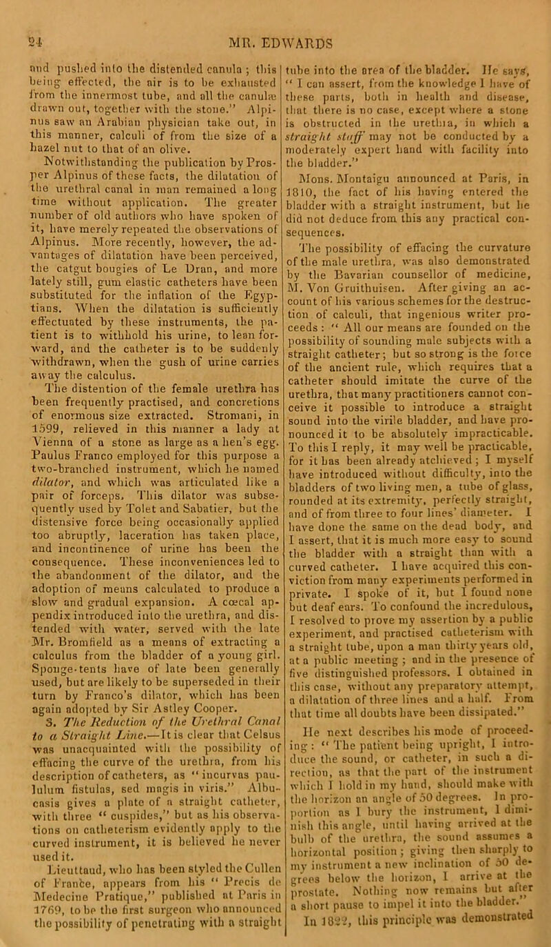 mid pushed inlo Uie distended cnnula ; this being effected, the nir is to be exhausted from the innermost tube, and all the canuhc drawn out, together with the stone.” Alpi- nus saw an Arabian physician take out, in this manner, calculi of from the size of a hazel nut to that of an olive. Notwithstanding the publication by Pros- per Alpinus of these facts, the dilatation of the urethral canal in man remained a long time without application. The greater number of old authors who have spoken of it, have merely repeated the observations of Alpinus. More recently, however, the ad- vantages of dilatation have been perceived, the catgut bougies of Le Uran, and more lately still, gum elastic catheters have been substituted for the inflation of the Egyp- tians. When the dilatation is sufficiently effectuated by these instruments, the pa- tient is to withhold his urine, to lean for- ward, and the catheter is to be suddenly withdrawn, when the gush of urine carries away the calculus. The distention of the female urethra has been frequently practised, and concretions of enormous size extracted. Stromani, in 1599, relieved in this manner a lady at Vienna of a stone as large as a lien’s egg. Paulus Franco employed for this purpose a two-branched instrument, which lie named dilator, and which was articulated like a pair of forceps. This dilator was subse- quently used by Tolet and Sabatier, but the distensive force being occasionally applied too abruptly'-, laceration lias taken place, and incontinence of urine has been the consequence. These inconveniences led to ihe abandonment of the dilator, and the adoption of means calculated to produce a slow and gradual expansion. A coecal ap- pendix introduced into the urethra, and dis- tended with water, served with the late Mr. Bromfield as a means of extracting a calculus from the bladder of a young girl. Sponge-tents have of late been generally used, but are likely to be superseded in their turn by Franco’s dilator, which lias been again adopted by Sir Astley Cooper. 3. The lleduction of the Urethral Canal to a Straig ht Line.—It is clear that Celsus was unacquainted with the possibility of effacing the curve of the urethra, front his description of catheters, as “ iucurvas pan- lulum fistulas, sed mngis in viris.” Albu- cnsis gives a plate of a straight catheter, with three “ cuspides,” but as his observa- tions on cntlieterism evidently apply to the curved instrument, it is believed he never used it. Lieuttaud, who has been styled the Cullen of Fronbe, appears from his “ Precis de Medecine Pratique,” published at Paris in 1769, to bp the first surgeon who announced the possibility of penetrating with n straight tube into the area of the bladder. lie says, “ I can assert, from the knowledge 1 have of these parts, both in health and disease, that there is no case, except where a stone is obstructed in lire urethia, iit which a straight stuff may not be conducted by a moderately expert band with facility into the bladder.” Mons. Montaigu announced at Paris, in 1810, the fact of Iris having entered tire bladder with a straight instrument, but lie did not deduce from this any practical con- sequences. The possibility of effacing the curvature of the male urethra, was also demonstrated by the Bavarian counsellor of medicine, M. Von Gruithuisen. After giving an ac- count of his various schemes for the destruc- tion of calculi, that ingenious writer pro- ceeds : “ All our means are founded on the possibility of sounding male subjects with a straight catheter; but so strong is the force of tire ancient rule, which requires that a catheter should imitate the curve of the urethra, that many'practitioners cannot con- ceive it possible to introduce a straight sound into the virile bladder, and have pro- nounced it to be absolutely impracticable. To this I reply, it may' well be practicable, for it has been already atcliieved ; I myself have introduced without difficulty, into the bladders of two living men, a tube of glass, rounded at its extremity, perfectly straiglil, and of from three to four lines’ diameter. 1 have done the same on the dead body, and I assert, that it is much more easy to sound the bladder with a straight than with a curved catheter. 1 have acquired this con- viction from many experiments performed in private. I spoke of it, hut I found none but deaf ears. To confound the incredulous, 1 resolved to prove my assertion by a public experiment, and practised catbeterism with a straight tube, upon a man thirty years old, at a public meeting ; and in the presence of five distinguished professors. I obtained in this case, without any preparatory attempt, a dilatation of three lines and a half. From that time all doubts have been dissipated.” lie next describes his mode of proceed- ing : “ The patient being upright, 1 intro- duce the sound, or catheter, in such a di- rection, as that the part of the instrument which 1 hold in my hand, should make with tire horizon an angle of 50degrees. In pro- portion ns 1 bury the instrument, 1 dimi- nish this angle, until having arrived at the bulb of the urethra, the sound assumes a horizontal position; giving then sharply to my instrument a new inclination of 50 de- grees below the horizon, I arrive at the prostate. Nothing now remains but after a short pause to impel it into the bladder.’ In 1822, this principle was demonstrated