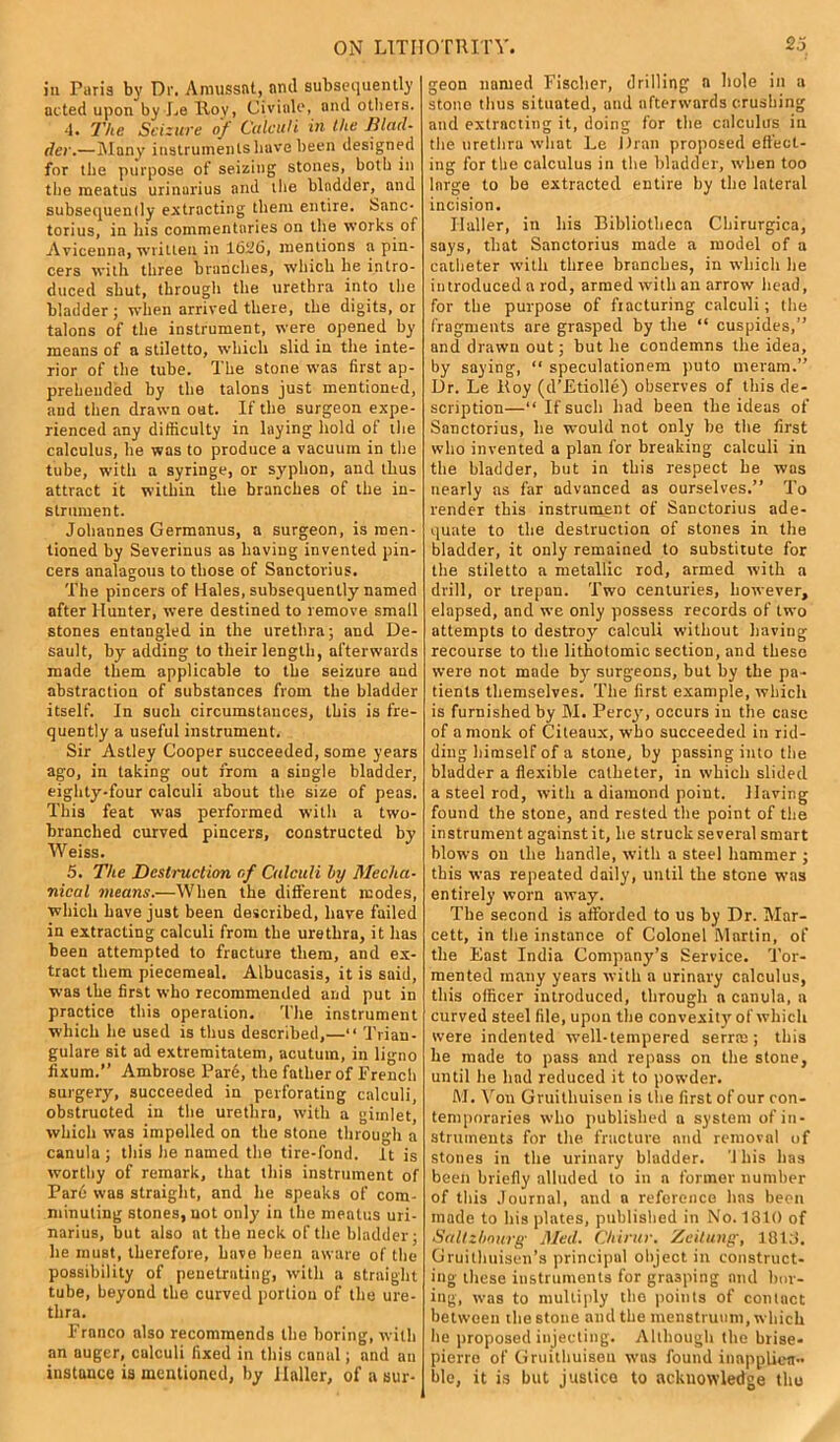 iu Paris by Dr. Amussat, and subsequently acted upon by Le Rov, Civiale, and others. 4. The Seizure of Calculi in the Blad- der.—Many instruments have been designed for the purpose of seizing stones, both in the meatus urinurius and the bladder, and subsequently extracting them entire. Sane- torius, in his commentaries on the works of Avicenna, written in 1626, mentions a pin- cers with three branches, which he intro- duced shut, through the urethra into the bladder ; when arrived there, the digits, or talons of the instrument, were opened by means of a stiletto, which slid in the inte- rior of the tube. The stone was first ap- prehended by the talons just mentioned, and then drawn out. If the surgeon expe- rienced any difficulty in laying hold of the calculus, he was to produce a vacuum in the tube, with a syringe, or syphon, and thus attract it within the branches of the in- strument. Johannes Germanus, a surgeon, is men- tioned by Severinus as having invented pin- cers analogous to those of Sanctorius. The pincers of Hales, subsequently named after Hunter, were destined to remove small stones entangled in the urethra; and De- sault, by adding to their length, afterwards made them applicable to the seizure and abstraction of substances from the bladder itself. In such circumstauces, this is fre- quently a useful instrument. Sir Astley Cooper succeeded, some years ago, in taking out from a single bladder, eighty-four calculi about the size of peas. This feat was performed with a two- branched curved pincers, constructed by Weiss. 5. The Destruction r,f Calculi by Mecha- nical means.—When the different modes, which have just been described, have failed in extracting calculi from the urethra, it has been attempted to fracture them, and ex- tract them piecemeal. Albucasis, it is said, was the first who recommended and put in practice this operation. The instrument which he used is thus described,—“ Trian- gulare sit ad extremitatem, acutum, in ligno fixum.’’ Ambrose Pard, the father of Trench surgery, succeeded in perforating calculi, obstructed iu the urethra, with a gimlet, which was impelled on the stone through a canula ; this lie named the tire-fond. It is worthy of remark, that this instrument of Pard was straight, and lie speaks of com- minuting stones, not only in the meatus uri- narius, but also at the neck of the bladder; lie must, therefore, have been aware of the possibility of penetrating, with a straight tube, beyond the curved portion of the ure- thra. Franco also recommends the boring, with an auger, calculi fixed in this canal; and an instance is mentioned, by Haller, of a sur- geon named Fischer, drilling a hole in a stone thus situated, and afterwards crushing and extracting it, doing for the calculus iu the urethra what Le Dran proposed effect- ing for the calculus in the bladder, when too large to be extracted entire by the lateral incision. Ilaller, in his Bibliotheca Chirurgica, says, that Sanctorius made a model of a catheter with three branches, in which he introduced a rod, armed with an arrow head, for the purpose of fracturing calculi; the fragments are grasped by the “ cuspides,” and drawn out; but lie condemns the idea, by saying, “ speculationem puto meram.” Dr. Le Boy (d’EtiolIe) observes of this de- scription—“ If such had been the ideas of Sanctorius, lie would not only be the first who invented a plan for breaking calculi in the bladder, but in this respect he was nearly as far advanced as ourselves.” To render this instrument of Sanctorius ade- quate to the destruction of stones in the bladder, it only remained to substitute for the stiletto a metallic rod, armed with a drill, or trepan. Two centuries, however, elapsed, and we only possess records of two attempts to destroy calculi without having recourse to the lithotomic section, and these were not made by surgeons, but by the pa- tients themselves. The first example, which is furnished by M. Percy, occurs in the case of a monk of Citeaux, who succeeded in rid- ding himself of a stone, by passing into the bladder a flexible catheter, in which slided a steel rod, with a diamond point. Having found the stone, and rested the point of the instrument against it, lie struck several smart blows on the handle, with a steel hammer ; this was repeated daily, until the stone was entirely worn away. The second is afforded to us by Dr. Mar- cett, in the instance of Colonel Martin, of the East India Company’s Service. Tor- mented many years with a urinary calculus, this officer introduced, through a canula, a curved steel file, upon the convexity of which were indented well-tempered serrte; this he made to pass and repass on the stone, until he had reduced it to powder. M. Von Gruithuisen is the first of our con- temporaries who published a system of in- struments for the fracture and removal of stones in the urinary bladder. ’1 his has been briefly alluded to in a former number of this Journal, and a reference has been made to his plates, published in No. 1310 of Saltzbourg Med. Chirur. Zeitung, 1813. Gruithuisen’s principal object in construct- ing these instruments for grasping and bor- ing, was to multiply the points of contact between the stone and the menstruum, which he proposed injecting. Although the brise- pierre of Gruithuisen was found inapplica- ble, it is but justice to acknowledge the