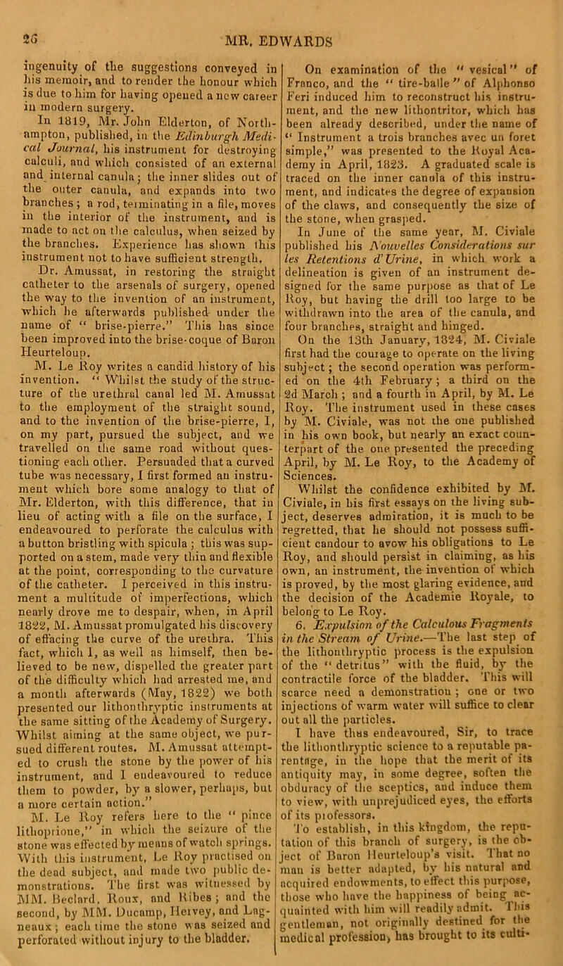 ingenuity of the suggestions conveyed in his memoir, and to render the honour which is due to him for having opened a new career in modern surgery. In 1819, Mr. John Elderton, of North- ampton, published, in the Edinburgh Medi- cal Journal, his instrument for destroying calculi, and which consisted of an external and internal canula; the inner slides out of the outer canula, and expands into two branches ; a rod, terminating in a file, moves in the interior of the instrument, and is made to act on tire calculus, when seized by the branches. Experience lias shown this instrument not to have sufficient strength. Dr. Amussat, in restoring the straight catheter to the arsenals of surgery, opened the way to the invention of an instrument, which he afterwards published- under the name of “ brise-pierre.” This has since been improved into the brise-coque of Buron Heurteloup. M. Le Roy writes a candid history of his invention. “ Whilst the study of the struc- ture of the urethral canal led M. Amussat to the employment of the straight sound, and to the invention of the brise-pierre, I, on my part, pursued the subject, and we travelled on the same road without ques- tioning each other. Persuaded that a curved tube was necessary, I first formed an instru- ment which bore some analogy to that of Mr. Elderton, with this difference, that in lieu of acting with a file on the surface, I endeavoured to perforate the calculus with a button bristling with spicula ; this was sup- ported on a stem, made very thin and flexible at the point, corresponding to the curvature of the catheter. I perceived in this instru- ment a multitude of imperfections, which nearly drove me to despair, when, in April 1822, M. Amussat promulgated his discovery of effacing the curve of the urethra. This fact, which 1, as well as himself, then be- lieved to be new, dispelled the greater part of the difficulty which had arrested me, and a month afterwards (May, 1822) we both presented our lithonthryptic instruments at the same sitting of the Academy of Surgery. Whilst aiming at the same object, we pur- sued different routes. M. Amussat attempt- ed to crush the stone by the power of his instrument, and 1 endeavoured to reduce them to powder, by a slower, perhaps, but a more certain action.” M. Le lloy refers here to the “ pince lithoprione,” in which the seizure of the stone was effected by menus of watch springs. With this instrument, Le Roy practised on the dead subject, and made two public de- monstrations. The first was witnessed by MM. Bedard, Roux, and Ribes ; and the second, by MM. Ducnmp, Ileivey, and Lng- neaux ; each lime the stone was seized and perforated without injury to the bladder. On examination of the “vesical” of Franco, and the “ tire-balle ” of Alphonso Feri induced him to reconstruct his instru- ment, and the new lilhontritor, which has been already described, under the name of “ Instrument a trois branches avec un foret simple,” was presented to the Royal Aca- demy in April, 1823. A graduated scale is traced on the inner canula of this instru- ment, and indicates the degree of expansion of the claws, and consequently the size of the stone, when grasped. In June of the same year, M. Civiale published his A ouvelles Considerations sur les Retentions d' Urine, in which work a delineation is given of an instrument de- signed for the same purpose as that of Le Roy, but having the drill loo large to be withdrawn into the area of the canula, and four branches, straight and hinged. On the 13th January, 1824, M. Civiale first had the courage to operate on the living subject; the second operation was perform- ed on the 4th February ; a third on the 2d March ; and a fourth in April, by M. Le Roy. The instrument used in these cases by M. Civiale, was not the one published in his own book, but nearly an exact coun- terpart of the one presented the preceding April, by M. Le Roy, to the Academy of Sciences. Whilst the confidence exhibited by M. Civiale, in his first essays on the living sub- ject, deserves admiration, it is much to be regretted, that he should not possess suffi- cient candour to avow his obligations to Le Roy, and should persist in claiming, as his own, an instrument, the invention ot which is proved, by the most glaring evidence, and the decision of the Academie ltoyale, to belong to Le Roy. 6. Expulsion of the Calculous Fragments in the Stream of Urine.—The last step of the lithonthryptic process is the expulsion of the “detritus” with the fluid, by the contractile force of the bladder. This will scarce need a demonstration ; one or two injections of warm water will suffice to clear out all the particles. I have thus endeavoured, Sir, to trace the lithonthryptic science to a reputable pa- rentage, in the hope that the merit of its antiquity may, in some degree, soften the obduracy of the sceptics, aud induce them to view, with unprejudiced eyes, the efforts of its ptofessors. 'To establish, in this kingdom, the repu- tation of this branch of surgery, is the ob- ject of Baron I leurleloup’s visit. That no man is better adapted, by his natural and acquired endowments, to effect this purpose, those who have the happiness of being ac- quainted with him will readily admit. Tins gentleman, not originally destined for the medical profession* has brought to its culti-
