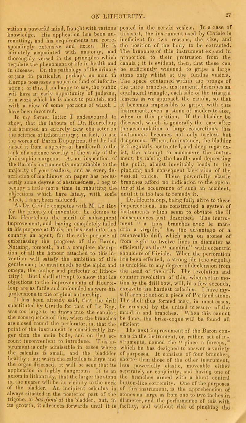 vation a powerful mind, fraught with various knowledge. His application has been un- remitting, and his acquirements are corre- spondingly extensive ar.d exuct. lie is minutely acquainted with anatomy, and thoroughly versed in the principles which regulate the phenomena ot life in health and in disease. On the pathology of the urinary organs in particular, perhaps no man in Europe possesses a superior fund ot inform- ation ; of this, I am happy to say, the public will have an early opportunity of judging, in a work which he is about to publish, and with a view of some portions of which I have been favoured. In inv former letter I endeavoured to show, that the labours of Dr. Heurteloup had stamped an entirely new character on the science of lithonthripty ; in fact, to use the words of Baron Dupuytreu, that lie had raised it from a species of handicraft to the rank of a science worthy of the study of the philosophic surgeon. As an inspection of the Baron's instrumentis unattainable to the majority of your readers, and as every de- scription of machinery on paper has neces- sarily some degree of abstruse’ness, I beg to occupy a little more time in rebutting the objections which have lately, with some effect, I fear, been adduced. As Dr. Civiale competes with M. Le Roy for the priority of invention, he denies to Dr. Heurteloup the merit of subsequent improvement, and having completely failed in his purpose at Paris, he has sent into this country an agent, for the sole purpose of embarassing the progress of the Baron. Nothing, forsooth, but a complete absorp- tion of all the honour attached to this in- vention will satisfy the ambition of this gentleman ; he must needs be the alpha and omega, the author and perfecter of lithoo- trity! But L shall attempt to show that his objections to the improvements of Meurte- loup are as futile and unfounded as were his pretensions to the original authorship. It has been already said, that the drill substituted by Civiale for that of Le Roy, was too large to be drawn into the canula ; the consequence of this, when the brandies are closed round the perforator, is, that the point of the instrument is considerably lar- ger than the muin body, and on that ac- count inconvenient to introduce. This in- strument is only admissible in cases where the calculus is small, and the bladdder healthy ; but when the.calculus is large and the organ diseased, it will be seen that its application is highly dangerous. It is an axiom in lithontrity, that the larger the stone is, the nearer will he its vicinity to the neck of the bladder. An incipient calculus is always situated in the posterior part of the trigone, or bas-fond of the bladder, but, in its growth, it advances forwurds until it is posted in the cervix vesicas. In a case of this sort, the instrument used by Civiale is inefficient for two reasons, the size, and the position of the body to be extracted. The brunches of this instrument expand in proportion to their protrusion from the canula ; it is evident, then, that these, can be sufficiently widened to gripe a large stone only whilst at the fundus vesica;. The space contained within the prongs of the three branched instrument, describes an equilateral triangle, each side of the triangle lessens as we approach the canula, so that it becomes impossible, to gripe, with this instrument, even a stone of moderate size, when in this position. If the bladder be diseased, which is generally the case after the accumulation of large concretions, this instrument becomes not only useless but dangerous. When, for instance, the bladder is irregularly contracted, and deep ruga; ex- ist, the attempt to manoeuvre the instru- ment, by raising the handle and depressing the point, almost inevitably leads to the pinching and consequent laceration of the vesical tunics. These powerfully elastic branches afford no indication to the opera- tor of the occurrence of such an accident, until it is too late to remedy it. Dr. Heurteloup, being fully alive to these imperfections, has constructed a system of instruments which seem to obviate the ill consequences just described. The instru- ment “ a trois branches avec le man- drill a virgule,” has the advantage of a removeable drill, which acts on stones of from eight to twelve lines in diameter as efficiently as the “ mandrill” with eccentric shoulders of Civiale. When the perforation lias been effected, a strong file (the virgula) is unfolded to any degree of declension from (lie head of the drill. The revolution and counter revolution of this, when set in mo- tion by the drill bow, will, in a few seconds, excavate file hardest calculus. I have my- sAf seen it act on a piece of Portland stone. I’he shell thus formed may, in most cases, be crushed by the united pressure of the mandrin and branches. When this cannot be done, the brise-coque will be found all efficient The next improvement of the Baron con- sists in the instrument, or, rather, set of in- struments, named the “ pince a forceps,” which he 1ms designed to answer a variety of purposes. It consists of four branches, shorter than those of the other instrument, less powerfully elastic, moveable either separately or conjointly, and having one of tile branches armed with a blunt conical bulton-like extremity. One of the purposes of this instrument, is the apprehension of stones as large ns from one to two inches in diameter, and the performance of this with facility, and without risk of pinching tha