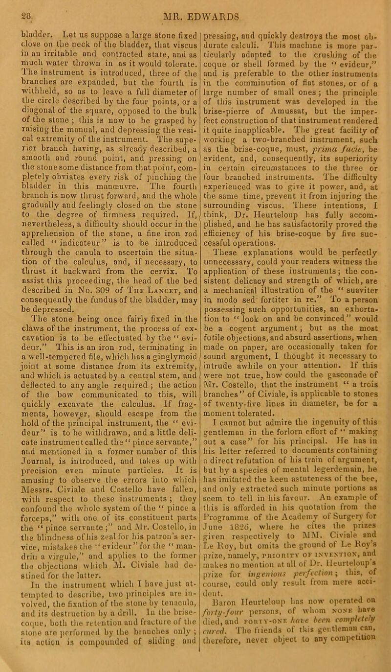 bladder. Let us suppose a large stone fixed close on the neck of the bladder, that viscus in an irritable and contracted state, and as much water thrown in ns it would tolerate. The instrument is introduced, three of the branches are expanded, but the fourth is withheld, so ns to leave a full diameter of the circle described by the four points, or a diagonal of the square, opposed to the bulk of the stone ; this is now to be grasped by raising the manual, and depressing the vesi- cal extremity of the instrument. The supe- rior branch having, as already described, a smooth and round point, and pressing on the stone some distance from that point, com- pletely obviates every risk of pinching the bladder in this manoeuvre. The fourth branch is now thrust forward, and the whole gradually and feelingly closed on the stone to the degree of firmness required. If, nevertheless, a difficulty should occur in the apprehension of the stone, a fine iron rod called “indicateur” is to be introduced through the cauula to ascertain the situa- tion of the calculus, and, if necessary, to thrust it backward from the cervix. To assist this proceeding, the head of the bed described in No. 309 of The Lancet, and consequently the fundus of the bladder, may be depressed. The stone being once fairly fixed in the claws of the instrument, the process of ex- cavution is to be effectuated by the “ evi- deur.” This is an iron rod, terminating in a well-tempered file, which has a ginglymoid joint at some distance from its extremity, and which is actuated by a central stem, and deflected to any angle required ; the action of the bow communicated to this, will quickly excavate the calculus. If frag- ments, however, should escape from the hold of the principal instrument, the “ evi- deur” is to he withdrawn, and a little deli- cate instrument called the “ pince servante,” and mentioned in a former number of this Journal, is introduced, and lakes up with precision even minute particles. It is amusing to observe the errors into which Messrs. Civiale and Costello have fallen, with respect to these instruments ; they confound the whole system of the “ pince a forceps,” with one of its constituent parts the “pince servante;” and Mr. Costello, in the blindness of his zeal for his patron’s ser- vice, mistakes the “evideur”for the “ man- drill a virgule,” and applies to the former the objections which M. Civiale hud de- stined for the latter. In the instrument which I have just at- tempted to describe, two principles are in- volved, the fixation of the stone by tennculn, and its destruction by a drill. In the brise- coque, both the retention und fracture of the stone are performed by the branches only ; | its action is compounded of sliding und j pressing, and quickly destroys the mo6t ob- durate calculi. This machine is more par- ticularly adapted to the crushing of the coque or shell formed by the “ evideur,” and is preferable to the other instruments in the comminution of flat stones, or of a large number of small ones ; the principle of tliis instrument was developed in the brise-pierre of Amussat, but the imper- fect construction of that instrument rendered it quite inapplicable. The great facility of working a two-branched instrument, such as the brise-coque, must, prima facie, be evident, and, consequently, its superiority in certain circumstances to the three or four branched instruments. The difficulty experienced was to give it power, and, at the same time, prevent it from injuring the surrounding viscus. These intentions, I think, Dr. Heurteloup lias fully accom- plished, and he has satisfactorily proved the efficiency of his brise-coque by five suc- cessful operations. These explanations would he perfectly unnecessary, could your readers witness the application of these instruments; the con- sistent delicacy and strength of which, are a mechanical illustration of the “ suaviter in modo sed fortiter in re.” To a person possessing such opportunities, an exhorta- tion to “ look on and be convinced ” would be a cogent argument; but as the most futile objections, and absurd assertions, when made on paper, are occasionally taken for sound argument, I thought it necessary to intrude awhile on your attention. If this were not true, how could the gasconade of Mr. Costello, that the instrument “ a trois branches” of Civiale, is applicable to stones of twenty-five lines in diameter, be for a moment tolerated. I cannot but admire the ingenuity of this gentleman in the forlorn effort of “ making out a case” for his principal. lie has in his letter referred to documents containing a direct refutation of his train of argument, but by a species of mental legerdemain, he has imitated the keen astuteness of the bee, and only extracted such minute portions as seem to tell in his favour. An example of this is afforded in his quotation from the Programme of the Academy of Surgery for June 1826, where lie cites the prizes given respectively to MM. Civiale and Le lloy, hut omits the ground of Le Roy s prize, namely, priority ok invention, and makes no mention at all of Dr. Heurteloup s prize for ingenious perfection; this, of course, could only result from mere acci- dent. Baron Heurteloup has now operated on forty-jour persons, of whom none hare died, and koiuy-onk have been completely cured. The friends of this gentleman can, therefore, never object to any competition