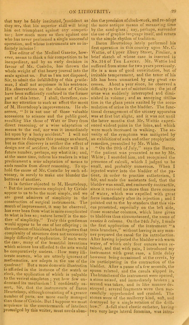 tliat may be fairly instituted, 'confident as they are, that liia superior skill 'ill bring him out triumphant against any competi- tor ; how much more so then against one who has never performed a single successful operation, and whose instruments are so in- finitely inferior ! The editor of the Medical Gazette, how- ever, seems to think a fair competition to be inexpedient, and by an early decision in favour of Mr. Costello, has thrown the whole weight of that heavy journal into the scule against us. But as 1 am not disposed, Sir, to admit the infallibility of this gentle- man, I shall not acquiesce in his sentence. His observations on the claims of Civiale have been sufficiently confuted in the former part of this letter. I shall, therefore, con- fine my attention to such as affect the merit of M. Heurteloup’s improvements. He ob- serves, “ It is not one of those valuable accessions to science and the public good, resulting like those of Watt or Davy from direct reasoning, or a wise adaptation of means to the end, nor was it immediately' hit upon by a lucky accident.” I will not presume to designate this passage as absurd, but as this discovery is neither the effect of design nor of accident, the editor will in a future number, perhaps, say what it is ; and, at the same time, inform his readers in what predicament a wise adaptation of means to ends results from direct reasoning. To up- hold the cause of Mr. Costello by such ad- vocacy, is surely to make one blunder the buttress of another. It is further objected to M. Heurteloup, “ But the instruments employed by Civiale appear to us to be the most simple, and we are great admirers of simplicity in the construction of surgical instruments. The march of improvement, it may be observed, lias ever been from what is more complicated to what is less so ; nature herself is the mo- ther of simplicity.” Truly this gentleman would appear to he one of her offspring ; in the confusion of hisidens,helms forgotten that complexity of structure does not necessarily imply difficulty of application. If such were the case, many of the beautiful inventions which science Ims afforded to the arts would be comparatively useless. How many illi- terate seamen, who are utterly ignorant of mathematics, are adepts in the use of the quadrant! But a more domestic illustration is afforded in the instance of the watch or clock, the application of which is palpable to the veriest simpleton ; yet h<>w few un- derstand its mechanism ! I confidently as- sert, Sir, that the instruments of Baron Heurteloup, although consisting of n greater number of parts, are more easily managed than those of Civiale. But I suppose we must acquiesce in the countermarch of intellect promulged by this writer, must needs aban- don the precision of clock-work, and re-adopt the more antique means of measuring time by the sand-glass nay, perhaps, surrender the use of graphic language itself, and return to the simple rhythm of tradition. Baron Heurteloup lately performed his first operation in this country upon Mr. C. Wattie, of Upper Hinny Street, Pimlico, a brief sketch of whose case is inserted in No.314 of The Lancet. Mr. Wattie had suffered from stone for two years previously. He is a man of good constitution, hut of irritable temperament, and the tenor of his life has been unmarked by any great ex- cesses. About a year since, lie observed a difficulty in the act of micturition ; the jet of urine was suddenly interrupted and dimi- nished in volume ; and an annoying titilla* tion in the glans penis excited by the accu- mulation of urine in the bladder. The func- tional derangement of the urinary apparatus was at first but slight, and it was not until the latter months that Air. Wattie experi- enced violent pains in the loins, and which were much increased in walking. The se- verity of the symptoms was mitigated by an exhibition of soda and other prophylactic remedies, prescribed by Mr. White. “ On the 20th of July,” says the Baron, “the patient was presented to me by Air. White; I sounded him, and recognised the presence of calculi, which I judged to he small, and probably numerous. When I injected water into the bladder of the pa- tient, in order to practise catheterism, I felt, and made the assistants feel, that the bladder was small, and eminently contractile, since it received no more than three ounces of water, which was expelled with great force immediately after its injection ; and I pointed out to the by-standers that this vis* cus presented, especially on the left side, those muscular columns, which have given to bladders thus circumstanced, the name of vessies a colonne. On the 24th July, 1 mnde the first application of the instrument “ a trois branches,” without having in any man- ner prepared the canal for its introduction. After having injected the bladder with warm water, of which only four ounces were re- tained, and that with pain, I introduced my instrument with great ease, a little delay however being occasioned at the cervix, by its participating in the contraction of the bladder. AfLer a pause of a few seconds, the spasm relaxed, and the canula slipped in. I hebrnnehesof the instrument were opened, a stone seized, and immediately broken ; a second was taken, and in like manner de- stroyed ; several fragments were then suc- cessfully apprehended and crushed. The stones were of the mulberry kind, soft, and destroyed by n single rotation of the drill- how.” A-full sized elastic catheter, having two very largo lateral foramina, was intro-