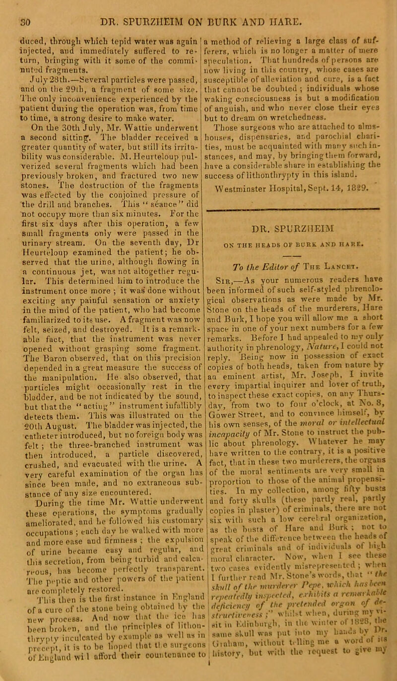 duced, through which tepid water was again injected, and immediately suffered to re- turn, bringing with it some of the commi- nuted fragments. July 28th.—Several particles were passed, and on the 29ih, a fragment of some size. The only inconvenience experienced by the patient timing the operation was, from time to time, a strong desire to make water. On the 30th July, Mr. Wattie underwent a second sitting. The bladder received a greater quantity of water, but still its irrita- bility was considerable. M. Heurteloup pul- verized several fragments which had been previously broken, and fractured two new stones. The destruction of the fragments was effected by the conjoined pressure of the drill and branches. This “ seance” did not occupy more than six minutes. For the first six days after this operation, a few small fragments only were passed in the urinary stream. On the seventh day, Dr Heurteloup examined the patient; he ob- served that the urine, although flowing in a continuous jet, was not altogether regu- lar. This determined him to introduce the instrument once more ; it was' done without exciting any painful sensation or anxiety' in the mind of the patient, who had become familiarized to its use. A fragment was now felt, seized, and destroyed. It is a remark- able fact, that the instrument was never opened without grasping some fragment. The Baron observed, that on this precision depended in a great measure the success of the manipulation. He also observed, that particles might occasionally rest in the bladder, and be not indicated by the sound, but that the “acting” instrument infallibly detects them. This was illustrated on the 20th August. The bladder was injected, the catheter introduced, but no foreign body was felt ; the three-branched instrument was then introduced, a particle discovered, crushed, and evacuated with the urine. A very careful examination of the organ has since been made, and no extraneous sub- stance of any size encountered. During the time Mr. Wattie underwent these operations, the symptoms gradually ameliorated, and he followed his customary occupations ; each (lav he walked with more and more ease and firmness ; the expulsion of urine became eusy and regular, and this secretion, from being turbid and calca- reous, has become perfectly transparent. The peptic and other rowers of the patient are completely restored. . This then is the first instance in England ora cure of the stone being obtained by the And now that the ice h a method of relieving a large class of suf- ferers, which is no longer a matter of mere speculation. That hundreds of persons are now living in this country, whose cases are susceptible of alleviation and cure, is a fact that cannot be doubted; individuals whose waking consciousness is but a modification of anguish, and who never close their eyes but to dream on wretchedness. Those surgeons who are attached to alms- houses, dispensaries, and parochial chari- ties, must be acquainted witli many such in- stances, and may, by bringing them forward, have a considerable share in establishing the success oflithonthrypty in this island. Westminster Hospital, Sept. 14, 1829. DR. SPURZIIEIM OX THE HEADS OF BUBK AND HARE. To the Editor of The Lancet. Sir,—As your numerous readers have been informed of such self-styled phrenolo- gical observations as were made by Mr. Stone on the heads of the murderers, Hare and Burk, I hope you will allow me a short space iu one of your next numbers for a few remarks. Before I had appealed to my only authority in phrenology, Nature, 1 could not reply. Being now iu possession of exact copies of both heads, taken from nature by an eminent artist, Mr. Joseph, I invite every impartial inquirer and lover of truth, to inspect these exact copies, on any 1 hurs- dav, from two to four o’clock, at No. 8, Gower Street, and to convince himself, by his own senses, of the moral or intellectual incapacity of Mr. Stone to instruct the pub- lic about phrenology. 1' liatever he may have written to the contrary, it is a positive fact, that in these two murderers, the organs of the moral sentiments are very small in proportion to those of the animal propensi- ties. In mv collection, among fifty busts and forty skulls (these partly real, partly copies in plaster) of criminals, there are not six with such a low cerebral organization, as the busts of Hare and Burk; not to speak of the difference between the heads of great criminals and of individuals of high moral character. Now, when 1 see these two cases evidently misrepresented ; when 1 further rend Mr. Stone’s words, that the skull of the murderer Pepe. which has hern repeatedly inspected, exhibits a remarkable lie deficiency of the pretended organ of de- as stt'uctivcness ; ’ whilst when, during mj v> X BET andth^principlea of lithonl I sit in Kdinbut’gh, in the winter of 1828, the tbrvnty inculcated by example os well as in same skull was put into my f j(g nreectit, it is to be hoped that the surgeons Ui ah am, without llin|; nui • precept, it is to De hoped of England wil afford their countenance to historv, but with the inquest to give my