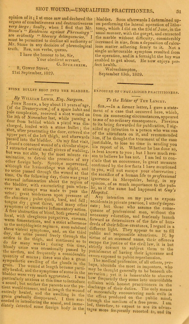 SHOT WOUND.—UNQUALIFIED PRACTITIONERS, opinion of it; I at once saw and declared the organs of combativeness and destructiveness vei-y large; finally, when I find that Mr. Stone's “ Evidences against Phrenology ” nre evidently “ literary delinquencies,” I must be permitted to decline all authority of Mr. Stone in any decision of phrenological truth. Res, non verbn, quceso. I have the honour to be, Sir, Your obedient servant, G. Spunzheim, 3, Gower Street, 21st September, 1829. STONE BULLET SHOT INTO THE BLADDER. By W illiam Lewis, Esq, Surgeon, John Roden, a boy about 11 yearsofage, fot tlie Deanery-row,) of a spare habit and pate complexion, received a shot wound on the 5th of November last, while passing a door from behind which a pistol was dis- charged, loaded with a stone bullet: the shot, after penetrating the door, entered the upper part of the left thigh, and afterwards P -sed into the bladder. On my first visit, found a contused wound of a circular shape, extracted several small pieces of waddino-* ut was notable, by the most minute ex’ mination, to detect the presence of any other foreign body. Syncope supervened, although the hemorrhage was slight and ti0menOn|SSerd„tilrOUgh,the 'V0Und at’ tLat ex7ern?i • ne ,ollo'M'g day> there was great tlm h? i ,mflammatl0u about the region of bladder, with excruciating pain when- ever an attempt was made topass the great tenderness upon pressure of z tszf • z r“n > ° j f great tinist, and many othpr ymptoms of excessive inflammatory action lta? whh rQ?t10 • °f b,°°d’ botb general and local, with oleaginous purgatives, enemas warm fomentations, and a strict adherence to the antip'dog,stic region s ,d , these violent symptoms, and, on the tlL day the urine passed freely through the onhee in the thigh, and continued0 so to do for many weeks; during this time h.oody urine was occasionally passed bv the urethra, and frequently a considerable quantity of mucus ; there w„ also sympathetic swelling of the glands in X al vbenl ’e i°T'd Ut lenglh bccamo P'ti'ti- < y ealed, and the symptoms of stone in the bladder were very much aggravated. 1 ‘ particularly anxious at this time to introduce tient wouHe neUber tbf Pare»ts nor the pa- t ?ndlat lenglb tbe wound entirely healed, and ibe swellinu i„ ,i.„ groin gradually disappeared. 1 Urn,, sue ceeded m introducing the sound, nnd imme- diately detected some foreign body in the 31 bladder. Soon afterwards I determined up- on performing tbe lateral operation of litho- tomy, wbicli I did on the 23d of June, in the usual manner, with tbe gorget, and extracted the marble without difficulty, considerably increased in size, from a deposition of calcu- lous matter adhering fiimly to it. Not a single unfavourable symptom resulted from the operation, and in a fortnight the bov was enabled to get about. lie now enjoys per- fect health. Wolverhampton, September loth, 1829. exposure of unqualified practitioners. To the Editor of The Lancet. Sir,—In a former letter, I gave a state- ment of a case that occurred here, which, from its concurring circumstances, appeared to me of no ordinary consequence. Previous to rts being forwarded for publication, I sig- nified my intention to a person who was one of the attendants on it, and recommended mm, if he thought tile treatment of the case justifiable, to lose no time in sending you his report of it. Whether he has done so, is best known to you ; but I have much rea- son to believe he has not. I am led to con- c.ude that an occurrence, in great measure confirmed by the few facts I have mentioned to you, will not escape your observation • tbe sacrifice of a human life to professional ignorance iu Shropshire, being, in my opinion, of as much importance to tbe pub- Hosp't\ t!'e Same bad iial)Ilened at Guy's Any intention on my part to expose accidents in private practice, 1 utterly depre- cate ; but those who assume the conse- quence of professional men, without the necessary education, nnd fearlessly launch forward as determiners of the fate of hun- dreds of their fellow-creatures, 1 regard in a different light. They appear to me to fill public and responsible situations. If, by virtue of an assumed name, their offences escape the justice of the civil law, it is but stnety correct to subject them to tbe punishment of having their ignorance and eriois exposed to public reprehension. the medical profession, of all others, per- »aps, abounds the most in impostors, who uy f thought generally to be bcnenih ob« seivation; yet it is lamentable to observe low frequently they come into unavoidable Jision with honest practitioners in the iscbarge of their duties. The only means successfully encountering such evils is He effect produced on the public mind, led if1 lre 111,3,1 iuni of n free press. 1 am id, therefore, to expect to see its ndvan- °es more frequently resorted to, and its