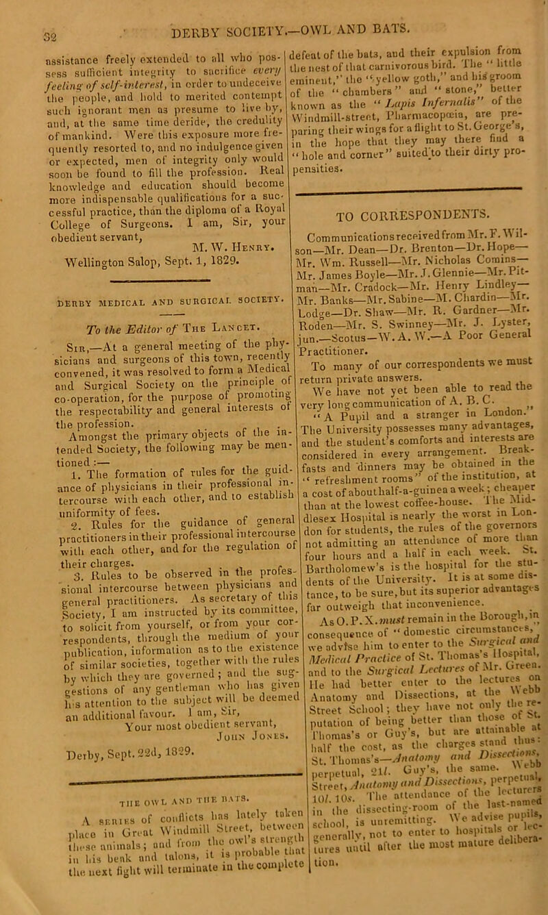 DERBY SOCIETY.—OWL AND BATS. assistance freely extended to all who pos- sess sufficient integrity to sacrifice evert/ feeling of self-interest, in order to undeceive the people, and hold to merited contempt such ignorant men a3 presume to live by, ami, at the same time deride, the credulity of mankind. Were this exposure more fre- quently resorted to, and no indulgence given or expected, men of integrity only would soon be found to fill the profession. Real knowledge and education should become more indispensable qualifications for a suc- cessful practice, than the diploma of a Royal College of Surgeons. I am, Sir, your obedient servant, M. W. Henry. Wellington Salop, Sept. 1, 1829. defeat of the huts, and their expulsion from the nest of that carnivorous bird. The “ little eminent,” the “ yellow goth,” and his groom of the “ chambers ” and “ stone, belter known as the “Lapis Inf emails of the Windmill-street, Pharmacopoeia, are pre- paring their wings for a flight to St. George s, in the hope that they may there find a hole and corner” suitedto their dirty pro- pensities. DERBY MEDICAL AND SURGICAL SOCIETY. To the Editor of The Lancet. Sir,—At a general meeting of the phy- sicians and surgeons of this town, recently convened, it was resolved to form a Medical and Surgical Society on the principle ot co-operation, for the purpose of promoting the respectability and general interests o the profession. . Amongst the primary objects of the in- tended Society, the following may be men- tioned :— . . . . 1. The formation of rules for the guid- ance of physicians iu their professional in- tercourse with each other, and to establish uniformity of fees. •2. Rules for the guidance of general practitioners in their professional intercourse with each other, and for the regulation ot their charges. _ . . - 3. Rules to he observed in the profes- sional intercourse between physicians and general practitioners. As secretary of tins Society, I am instructed by its committee, to solicit from yourself, or from your cor- respondents, through the medium of your publication, information as to the existence of similar societies, together with the rules by which they are governed; and the sug- gestions of any gentleman who 1ms given h s attention to the subject will be deemed an additional favour. 1 am, Sir, Your most obedient servant, John Jones. Derby, Sept. 22d, 1829. the owl and the hats. A series of conflicts has lately taken place in Gnat Windmill Street between those animals; and from tbe owl s strength iu his beak and talons, it is pr • the next fight will terminate in the complete TO CORRESPONDENTS. Com muni cations received from Mr. F. W il- son—Mr. Dean—Dr. Brenton—Dr. Hope— Mr. Wm. Russell—Mr. Nicholas Corains— Mr. James Boyle—Mr. J. Glennie—Mr. Pit- man—Mr. Cradock—Mr. Henry Lindley— Mr. Banks—Mr.Sabine—INI. Chardin—Mr. Lodge—Dr. Shaw—Mr. R. Gardner—Mr. Roden—Mr. S. Swinney—Mr. J. Lyster, jun.—Scotus—W. A. W.—A Poor General Practitioner. To many of our correspondents we must return private answers. We have not yet been able to read the very long communication of A. B. C. jf “A Pupil and a stranger in London. The University possesses many advantages, and the student’s comforts and interests are considered in every arrangement. Break- fasts and dinners may be obtained in ttie “ refreshment rooms” of the institution, at a cost of abouthalf-a-guinea a week; cheaper than at the lowest cotfee-house. 1 he -Mid- dlesex Hospital is nearly the worst in Lon- don for students, the rules of the governors not admitting an attendance of more than four hours and a half in each week. -t. Bartholomew’s is the hospital for the stu- dents of the University. It is at some dis- tance, to he sure, but its superior advantages far outweigh that inconvenience. AsO P. X. must remain in the Borough,in consequence, of “ domestic circumstances we ndvfse him to enter to the Surgical and /Medical Practice of St. Thomas s Hospital, and (o the Surgical Lectures of Mr. Green, lie had better enter to the lectures Anatomy and Dissections, at the Street School; they have not only the re- putation of being better than those of -t. Vliomns's or Guy’s, but are attainable* <i)i 10, The attendance of the lecture* if the dissecting-room of the last-named school is unremitting. We advise pup * generally, not to enter to hosJ'*‘^^[bera- tu.es until after the most mature deli lion.