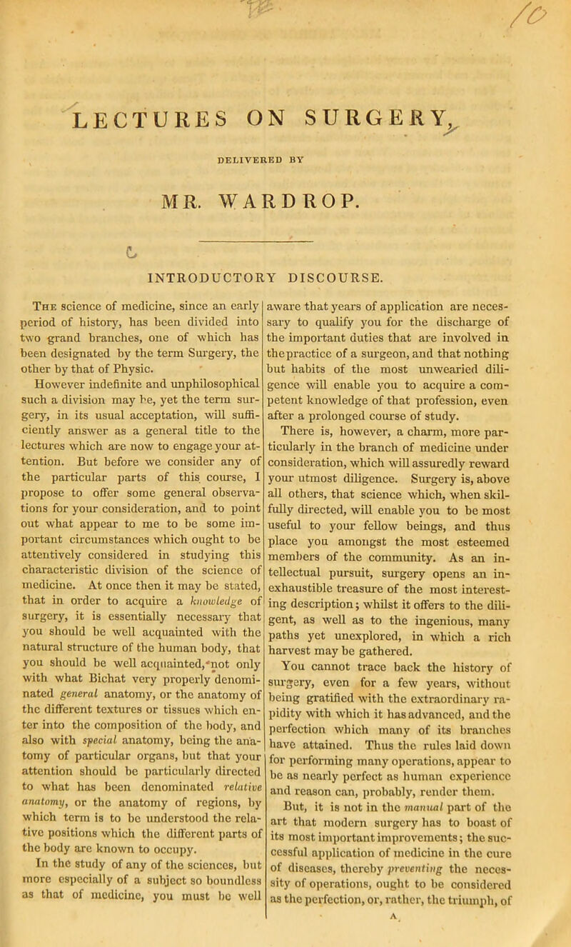 LECTURES ON SURGERY, DELIVERED BY MR. WARDROP. t INTRODUCTORY DISCOURSE. The science of medicine, since an early period of history', has been divided into two grand branches, one of which has been designated by the term Surgery, the other by that of Physic. However indefinite and unphilosophical such a division may he, yet the term sur- gery, in its usual acceptation, will suffi- ciently answer as a general title to the lectures which are now to engage your at- tention. But before we consider any of the particular parts of this course, I propose to offer some general observa- tions for your consideration, and to point out what appear to me to he some im- portant circumstances which ought to be attentively considered in studying this characteristic division of the science of medicine. At once then it may he stated, that in order to acquire a knowledge of surgery, it is essentially necessary that you should be well acquainted with the natural structure of the human body, that you should he well acquainted,“not only with what Bichat very properly denomi- nated general anatomy, or the anatomy of the different textures or tissues which en- ter into the composition of the body, and also with special anatomy, being the ana- tomy of particular organs, but that your attention should be particularly directed to what has been denominated relative anatomy, or the anatomy of regions, by which term is to be understood the rela- tive positions which the different parts of the body are known to occupy. In the study of any of the sciences, but more especially of a subject so boundless as that of medicine, you must he w'ell aware that years of application are neces- sary to qualify you for the discharge of the important duties that are involved in thepractice of a surgeon, and that nothing but habits of the most unwearied dili- gence will enable you to acquire a com- petent knowledge of that profession, even after a prolonged course of study. There is, however, a charm, more par- ticularly in the branch of medicine under consideration, which will assuredly reward your utmost diligence. Surgery is, above all others, that science which, when skil- fully directed, will enable you to he most useful to your fellow beings, and thus place you amongst the most esteemed members of the community. As an in- tellectual pursuit, surgery opens an in- exhaustible treasure of the most interest- ing description; whilst it offers to the dili- gent, as well as to the ingenious, many paths yet unexplored, in which a rich harvest may be gathered. You cannot trace back the history of surgery, even for a few years, without being gratified with the extraordinary ra- pidity with which it lias advanced, and the perfection which many of its branches have attained. Thus the rules laid down for performing many operations, appear to he as nearly perfect as human experience and reason can, probably, render them. But, it is not in the manual part of the art that modern surgery has to boast of its most important improvements; the suc- cessful application of medicine in the cure of diseases, thereby preventing the neces- sity of operations, ought to be considered as the perfection, or, rather, the triumph, of A