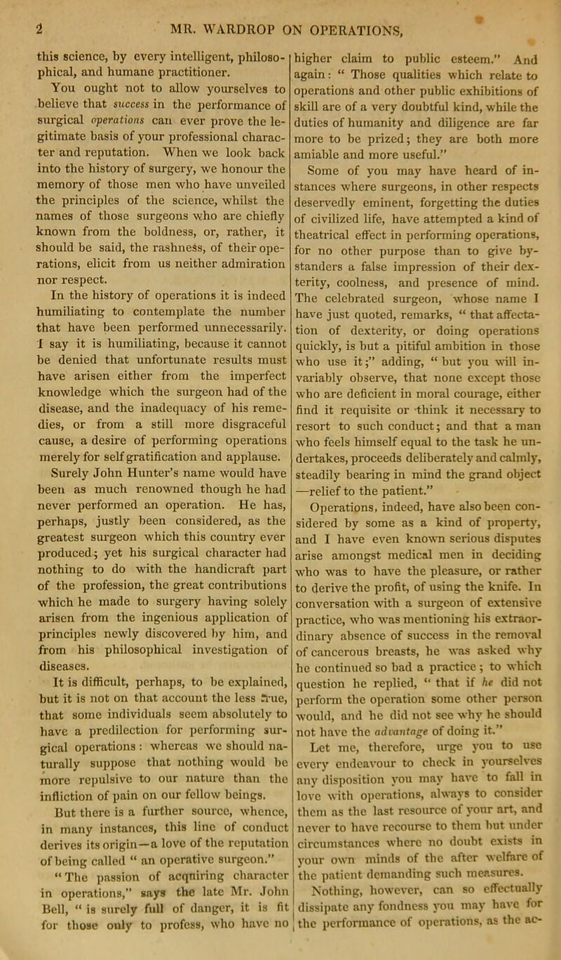 this science, by every intelligent, philoso- phical, and humane practitioner. You ought not to allow yourselves to believe that success in the performance of surgical operations can ever prove the le- gitimate basis of your professional charac- ter and reputation. When we look back into the history of surgery, we honour the memory of those men who have unveiled the principles of the science, whilst the names of those surgeons who are chiefly known from the boldness, or, rather, it should be said, the rashness, of their ope- rations, elicit from us neither admiration nor respect. In the history of operations it is indeed humiliating to contemplate the number that have been performed unnecessarily. I say it is humiliating, because it cannot be denied that unfortunate results must have arisen either from the imperfect knowledge which the surgeon had of the disease, and the inadequacy of his reme- dies, or from a still more disgraceful cause, a desire of performing operations merely for self gratification and applause. Surely John Hunter’s name would have been as much renowned though he had never performed an operation. He has, perhaps, justly been considered, as the greatest surgeon which this country ever produced; yet his surgical character had nothing to do with the handicraft part of the profession, the great contributions which he made to surgery having solely arisen from the ingenious application of principles newly discovered by him, and from his philosophical investigation of diseases. It is difficult, perhaps, to be explained, but it is not on that account the less frue, that some individuals seem absolutely to have a predilection for performing sur- gical operations : whereas we should na- turally suppose that nothing would be more repulsive to our nature than the infliction of pain on our fellow beings. But there is a further source, whence, in many instances, this line of conduct derives its origin—a love of the reputation of being called “ an operative surgeon.” “The passion of acquiring character in operations,” says the late Mr. John Bell, “ is surely full of danger, it is fit for those only to profess, who have no higher claim to public esteem.” And again: “ Those qualities which relate to operations and other public exhibitions of skill are of a very doubtful kind, while the duties of humanity and diligence are far more to be prized; they are both more amiable and more useful.” Some of you may have heard of in- stances where surgeons, in other respects deservedly eminent, forgetting the duties of civilized life, have attempted a kind of theatrical effect in performing operations, for no other purpose than to give by- standers a false impression of their dex- terity, coolness, and presence of mind. The celebrated surgeon, whose name I have just quoted, remarks, “ that affecta- tion of dexterity, or doing operations quickly, is but a pitiful ambition in those who use itadding, “ but you will in- variably observe, that none except those who are deficient in moral courage, either find it requisite or -think it necessary to resort to such conduct; and that a man who feels himself equal to the task he un- dertakes, proceeds deliberately and calmly, steadily bearing in mind the grand object —relief to the patient.” Operations, indeed, have also been con- sidered by some as a kind of property, and I have even known serious disputes arise amongst medical men in deciding who was to have the pleasure, or rather to derive the profit, of using the knife. In conversation with a surgeon of extensive practice, who was mentioning his extraor- dinary absence of success in the removal of cancerous breasts, he was asked why he continued so bad a practice ; to which question he replied, “ that if he did not perform the operation some other person would, and he did not see why he should not have the advantage of doing it.” Let me, therefore, urge you to use every endeavour to check in yourselves any disposition you may have to fall in I love with operations, always to consider them as the last resource of your art, and never to have recourse to them but under circumstances where no doubt exists in your own minds of the after welfare of the patient demanding such measures. Nothing, however, can so effectually dissipate any fondness you may have for ' the performance of operations, as the ac-