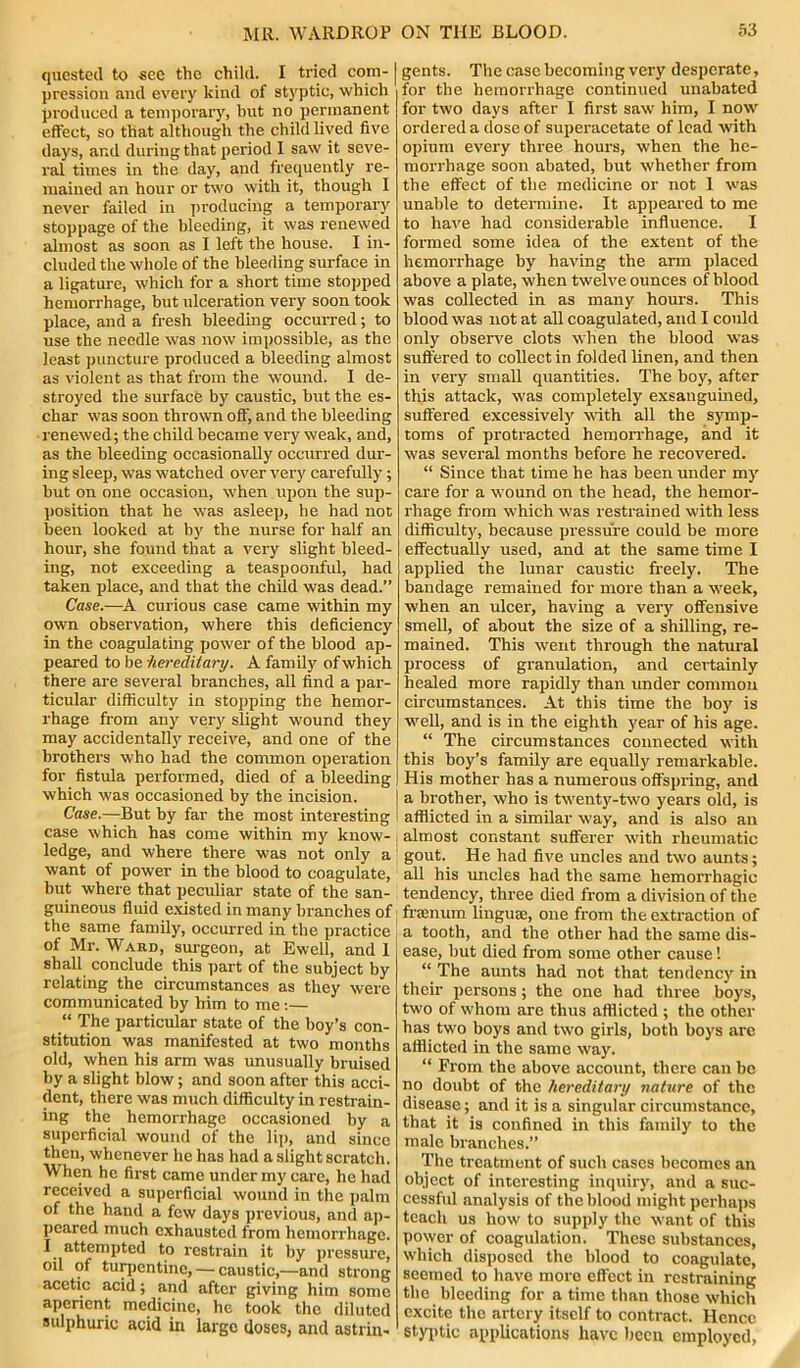 quested to see the child. I tried com- pression and every kind of styptic, whicli produced a temporary, but no permanent effect, so tliat although the child lived five days, and during that period I saw it seve- ral times in the day, and frequently re- mained an hour or two with it, though I never failed in producing a temporary stoppage of the bleeding, it was renewed almost as soon as I left the house. I in- cluded the whole of the bleeding surface in a ligature, which for a short time stopped hemorrhage, but ulceration very soon took place, and a fresh bleeding occurred; to use the needle was now impossible, as the least puncture produced a bleeding almost as violent as that from the wound. I de- stroyed the surface by caustic, but the es- char was soon thrown off, and the bleeding renewed; the child became very weak, and, as the bleeding occasionally occurred dur- ing sleep, was watched over very carefully; but on one occasion, when upon the sup- position that he was asleep, he had not been looked at by the nurse for half an hour, she found that a very slight bleed- ing, not exceeding a teaspoonful, had taken place, and that the child was dead.” Case.—A curious case came within my own observation, where this deficiency in the coagulating power of the blood ap- peared to be hereditary. A family of which there are several branches, all find a par- ticular difficulty in stopping the hemor- rhage from any very slight wound they may accidentally receive, and one of the brothers who had the common operation for fistula performed, died of a bleeding which was occasioned by the incision. Case.—But by far the most interesting case which has come within my know- ledge, and where there was not only a want of power in the blood to coagulate, but where that peculiar state of the san- guineous fluid existed in many branches of the same family, occurred in the practice of Mr. Ward, surgeon, at Ewell, and 1 shall conclude this part of the subject by relating the circumstances as they were communicated by him to me :— “ The particular state of the boy’s con- stitution was manifested at two months old, when his arm was unusually bruised by a slight blow; and soon after this acci- dent, there was much difficulty in restrain- ing the hemorrhage occasioned by a superficial wound of the lip, and since then, whenever he has had a slight scratch. When he first came under my care, he had received a superficial wound in the palm of the hand a few days previous, and ap- peared much exhausted from hemorrhage. I attempted to restrain it by pressure, oil of turpentine, — caustic,—and strong acetic acid; and after giving him some aperient medicine, he took the diluted sulphuric acid in large doses, and astrin- gents. The case becoming very desperate, for the hemorrhage continued unabated for two days after I first saw him, I now ordered a dose of superacetate of lead with opium every three hours, when the he- morrhage soon abated, but whether from the effect of the medicine or not 1 was unable to determine. It appeared to me to have had considerable influence. I formed some idea of the extent of the hemorrhage by having the arm placed above a plate, when twelve ounces of blood was collected in as many hours. This blood was not at all coagulated, and I could only observe clots when the blood was suffered to collect in folded linen, and then in very small quantities. The boy, after this attack, was completely exsanguined, suffered excessively with all the symp- toms of protracted hemorrhage, and it was several months before he recovered. “ Since that time he has been under my care for a wound on the head, the hemor- rhage from which was restrained with less difficulty, because pressure could be more effectually used, and at the same time I applied the lunar caustic freely. The bandage remained for more than a week, when an ulcer, having a very offensive smell, of about the size of a shilling, re- mained. This went through the natural process of granulation, and certainly healed more rapidly than under common circumstances. At this time the boy is well, and is in the eighth year of his age. “ The circumstances connected with this boy’s family are equally remarkable. His mother has a numerous offspring, and a brother, who is twenty-two years old, is afflicted in a similar way, and is also an almost constant sufferer with rheumatic gout. He had five uncles and two aunts; all his uncles had the same hemorrhagic tendency, three died from a division of the fraenum linguae, one from the extraction of a tooth, and the other had the same dis- ease, but died from some other cause! “ The aunts had not that tendency in their persons; the one had three boys, two of whom arc thus afflicted ; the other has two boys and two girls, both boys are afflicted in the same way. “ From the above account, there can be no doubt of the hereditary nature of the disease; and it is a singular circumstance, that it is confined in this family to the male branches.” The treatment of such cases becomes an object of interesting inquiry, and a suc- cessful analysis of the blood might perhaps teach us how to supply the want of this Power of coagulation. These substances, which disposed the blood to coagulate, seemed to have more effect in restraining the bleeding for a time than those which excite the artery itself to contract. Hence styptic applications have been employed,