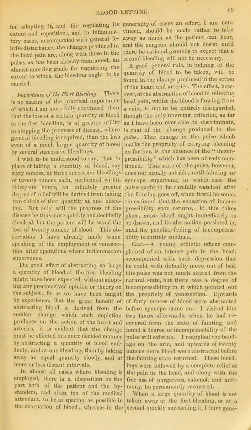 fill for adopting it, and for regulating its extent and repetition; and in inflamma- tory eases, accompanied with general fe- brile disturbance, the changes produced in the local pain are, along with those in the pulse, as has been already mentioned, an almost unerring guide for regulating the extent to which the bleeding ought to be carried. Importance of the First Bleeding.—There is no maxim of the practical importance of which I am more fully convinced than that the loss of a certain quantity of blood at the first bleeding, is of greater utility in stopping the progress of disease, where general bleeding is required, than the loss even of a much larger quantity of blood by several successive bleedings. 1 wish to be understood to say, that in place of taking a quantity of blood, say sixty ounces, at three successive bleedings of twenty ounces each, performed within thirty-six hours, an infinitely greater degree of relief will be derived from taking two-thirds of that quantity at one bleed- ing. Not only will the progress of the disease be thus more quickly and decidedly checked, but the patient will be saved the loss of twenty ounces of blood. This ob- servation T have already made when speaking of the employment of venesec- tion after operations where inflammation supervenes. The good effect of abstracting so large a quantity of blood at the first bleeding might have been expected, without adopt- ing any preconceived opinion or theory on the subject; for as we have been taught by experience, that the great benefit of abstracting blood is derived from the sudden change which such depletion produces on the action of the heart and arteries, it is evident that the change must be effected in a more decided manner by abstracting a quantity of blood sud- denly, and at one bleeding, than by taking away an equal quantity slowly, and at more or less distant intervals. In almost all cases where bleeding is employed, there is a disposition on the part both of the patient and the by- standers, and often too of the medical attendant, to be as sparing as possible in i generality of cases an effort, I am con- vinced, should be made rather to take away as much as the patient can hear, and the surgeon should not desist until there be rational grounds to expect that a second bleeding will not he necessary. A good general rule, in judging of the quantity of blood to he taken, will be found in the change produced in the action of the heart and arteries. The effect, how- ever, of the abstraction of blood in relieving local pain, whilst the blood is flowing from a vein, is not to be entirely disregarded, though the only unerring criterion, as far as I have been ever able to discriminate, is that of the change produced in the pulse. That change in the pidse which marks the propriety of carrying bleeding no further, is the absence of the “ incom- pressibility ” which has been already men- tioned. This state of the pulse, however, does not usually subside, until fainting or syncope supervene, in which case the pulse ought to be carefully watched after the fainting goes off, when it will be some- times found that the sensation of incom- pressibility soon returns. If this takes place, more blood ought immediately to be drawn, and its abstraction persisted in, until the peculiar feeling of incompressi- bility is entirely subdued. Case.—A young athletic officer com- plained of an intense pain in the head, accompanied with such depression that he could with difficulty move out of bed. His pulse was not much altered from the natural state, but there was a degree of incompressibility in it which pointed out the propriety of venesection. Upwards of forty ounces of blood were abstracted before syncope came on. I visited him two hours afterwards, when he had re- covered from the state of fainting, and found a degree of incompressibility of the pulse still existing. I reapplied the band- age on the arm, and upwards of twenty ounces more blood were abstracted before the fainting state returned. These bleed- ings were followed by a complete relief of the pain in the head, and along with the free use of purgatives, calomol, and anti- mony, he permanently recovered. When a large quantity of blood is not taken away at the first bleeding, or at a