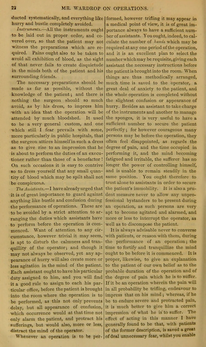 ducted systematically, and everything like hurry and bustle completely avoided. Instruments.—All the instruments ought to be laid out in proper order, and co- vered over, so that the patient may not witness the preparations which are re- quired. Pains ought also to be taken to avoid all exhibition of blood, as the sight of that never fails to create disquietude in the minds both of the patient and his surrounding friends. The necessary preparations should he made as far as possible, without the knowledge of the patient; and there is nothing the surgeon should so much avoid, as by his dress, to impress him with an idea that the operation will be attended by much bloodshed. It used to be a very general custom, and one which still I fear prevails with some, more particularly in public hospitals, that the surgeon attires himself in such a dress as to give rise to an impression that he is about to perform the duties of an execu- tioner rather than those of a benefactor ! On such occasions it is easy to contrive so to dress yourself that any small quan- tity of blood which may be spilt shall not be conspicuous. The Assistants.—I have alreadyurged that it is of great importance to guard against anything like bustle and confusion during the performance of operations. These are to be avoided by a strict attention to ar- ranging the duties which assistants have to perform before the operation is com- menced. Want of attention to any cir- cumstance, however trivial it may seem, is apt to disturb the calmness and tran- quillity Of the operator; and though it may not always be observed, yet any ap- pearance of hurry will also create more or less agitation in the mind of the patient. Each assistant ought to have his particular duty assigned to him, and you will find it a good rule to assign to each his par- ticular office, before the patient is brought into the room where the operation is to be performed, as this not only prevents delay, but all appearance of confusion, which occurrence would at that time not only alarm the patient, and protract his sufferings, but would also, more or less, distract the mind of the operator. Whenever an operation is to be per- formed, however trifling it may appear in a medical point of view, it is of great im- portance always to have a sufficient num- ber of assistants. You ought, indeed, to cal- culate the number of hands which may be required at any one period of the operation, and it is an excellent plan to select the number which may be requisite, giving each assistant the necessary instructions before the patient is brought into the room. When things are thus methodically arranged, much time is saved to the operator, a great deal of anxiety to the patient, and the whole operation is completed without the slightest confusion or appearance of hurry. Besides an assistant to take charge of the instruments and another to manage the sponges, it is very useful to have a sufficient number to secure the patient perfectly; for however courageous many persons may be before the operation, they often feel disappointed, as regards the degree of pain, and the time occupied in performing it, and the mind becoming fatigued and irritable, the sufferer has no longer the power of controlling himself, and is unable to remain steadily in the same position. You ought therefore to trust alone to assistants in order to secure the patient’s immobility. It is also a pru- dent measure never to allow any unpro- fessional bystanders to be present during an operation, as such persons are very apt to become agitated and alarmed, and more or less to interrupt the operator, as well as to discompose the patient. It is always advisable never to converse with patients, or reason with them, during the performance of an operation; the time to fortify and tranquillize the mind ought to be before it is commenced. It is proper, likewise, to give an explanation to the patient of our own belief as to the probable duration of the operation and of the degree of pain which he is to suffer. If it be an operation wherein the pain will in all probability be trifling, endeavour to impress that on his mind; whereas, if he be to endure severe and protracted pain, it is much better to give him a correct impression of what he is to suffer. The effect of acting in this manner I have generally found to be that, with patients of the former description, is saved a great of deal unnecessary fear, whilst you enable