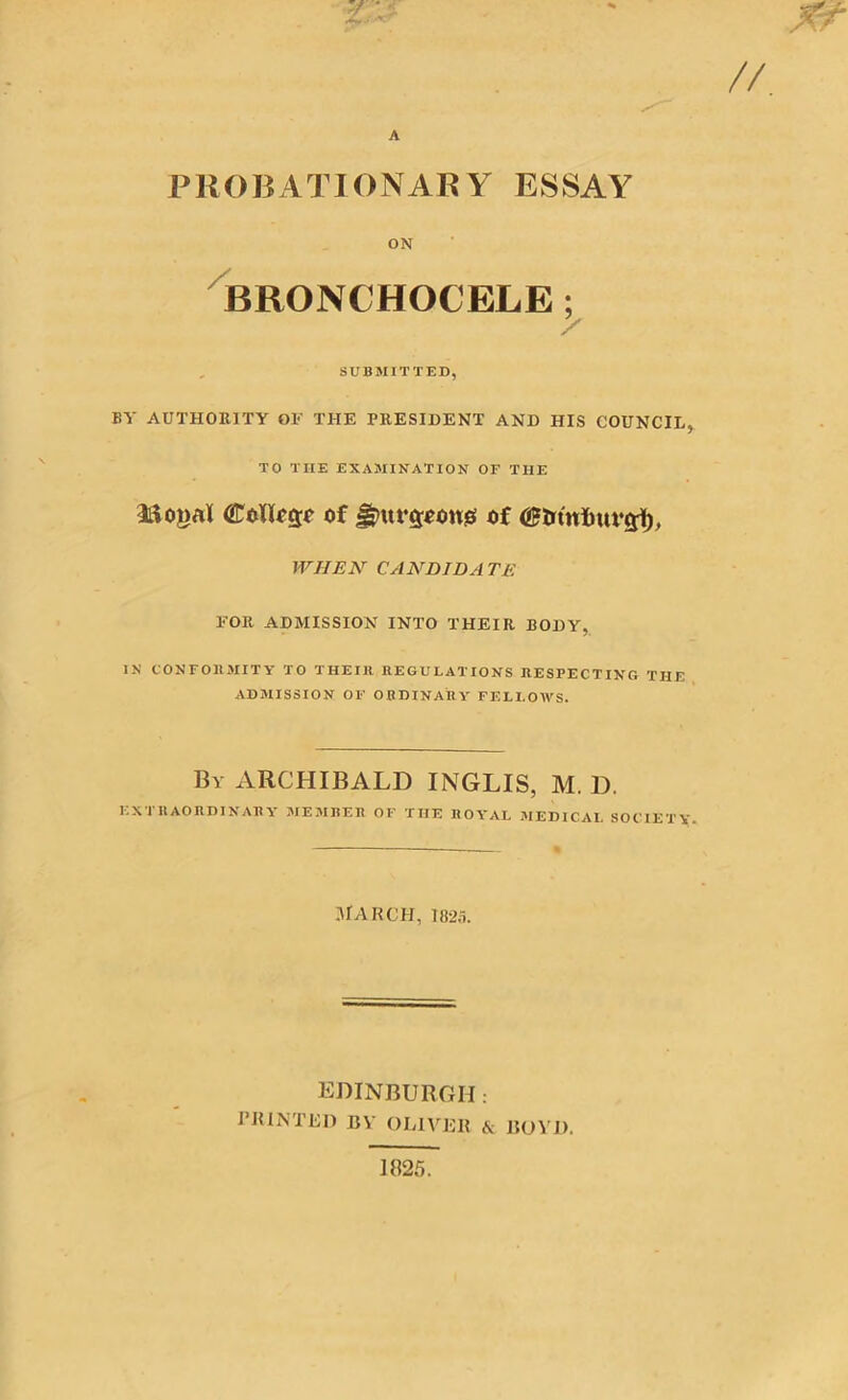 A PROBATIONARY ESSAY ON BRONCHOCELE; / SUBMITTED, BY AUTHORITY OF THE PRESIDENT AND HIS COUNCIL, TO THE EXAMINATION OF THE Llojjal CoIIcgi of gpurcrooues of WHEN CANDIDA TE FOR ADMISSION INTO THEIR BODY, IN CONFORMITY TO THEIR REGULATIONS RESPECTING THE ADMISSION OF ORDINARY FELLOWS. By ARCHIBALD INGLIS, M. D. I. X i RAORDIXAR\ 31E 31 HER OF TIIE ROYAL 31 ED ICAI. SOCIETY* March, 1825. EDINBURGH: PRINTED BY OLIVER & BOV1). 1825.