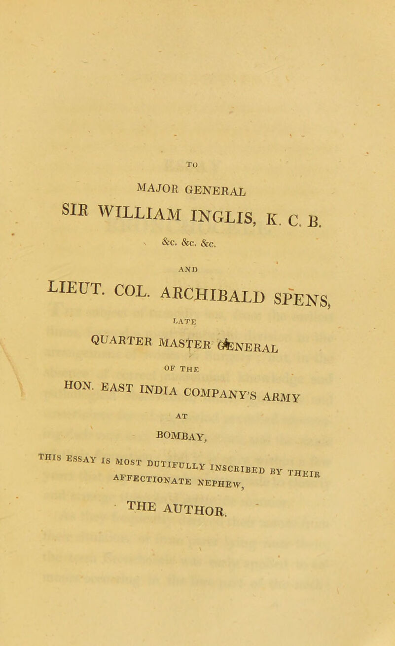 To MAJOR GENERAL SIE WILLIAM INGLIS, K C, B. &C. SiC. See. AND LIEUT. COL. ARCHIBALD SPENS. late quarter master general OF THE HON. EAST INDIA COMPANY’S ARMY AT BOMBAY, THIS ESSAY IS most dutifully insckibfd ny AFFECTIONATE NEPHEW, THE lit the author.