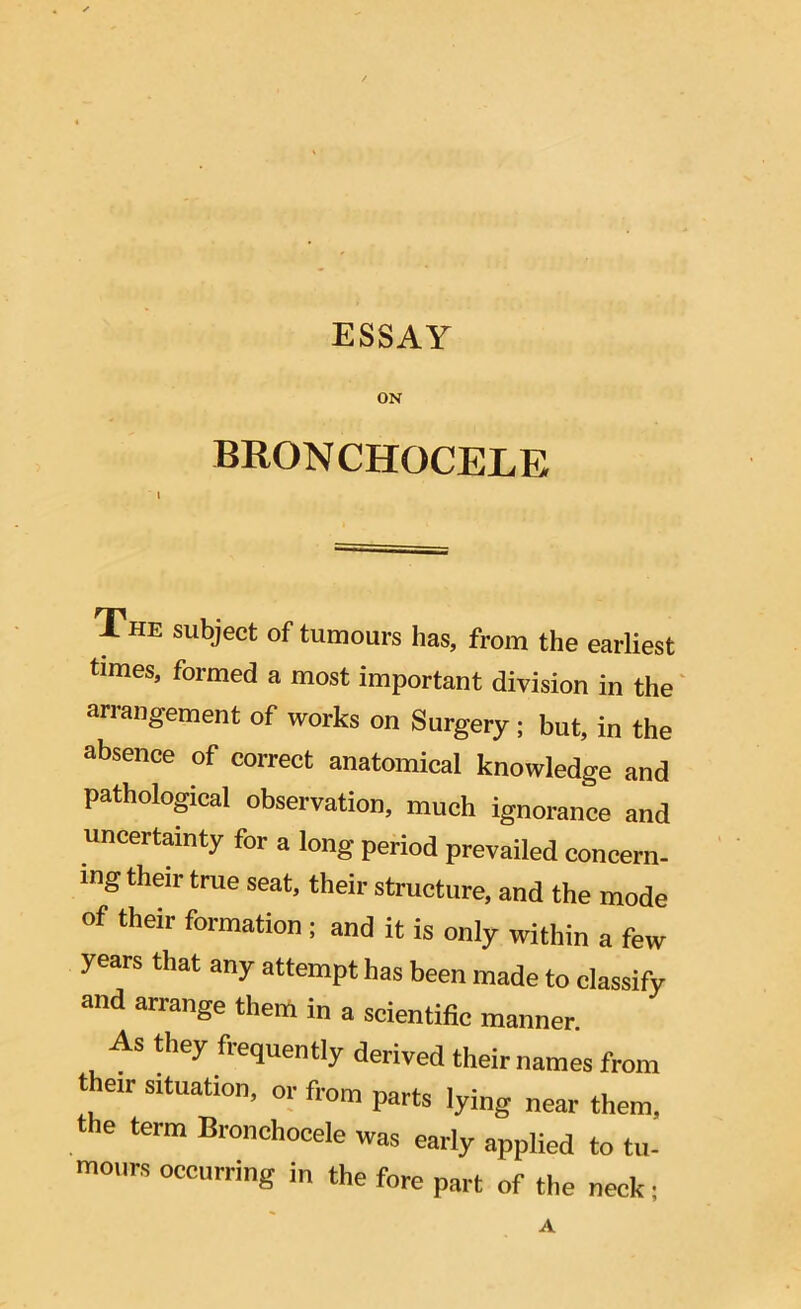 ESSAY ON BRONCHQCELE l The subject of tumours has, from the earliest times, formed a most important division in the arrangement of works on Surgery ; but, in the absence of correct anatomical knowledge and pathological observation, much ignorance and uncertainty for a long period prevailed concern- ing their true seat, their structure, and the mode of their formation ; and it is only within a few years that any attempt has been made to classify and arrange them in a scientific manner. As they frequently derived their names from their situation, or from parts lying near them, the term Bronchocele was early applied to tu- mours occurring in the fore part of the neck •